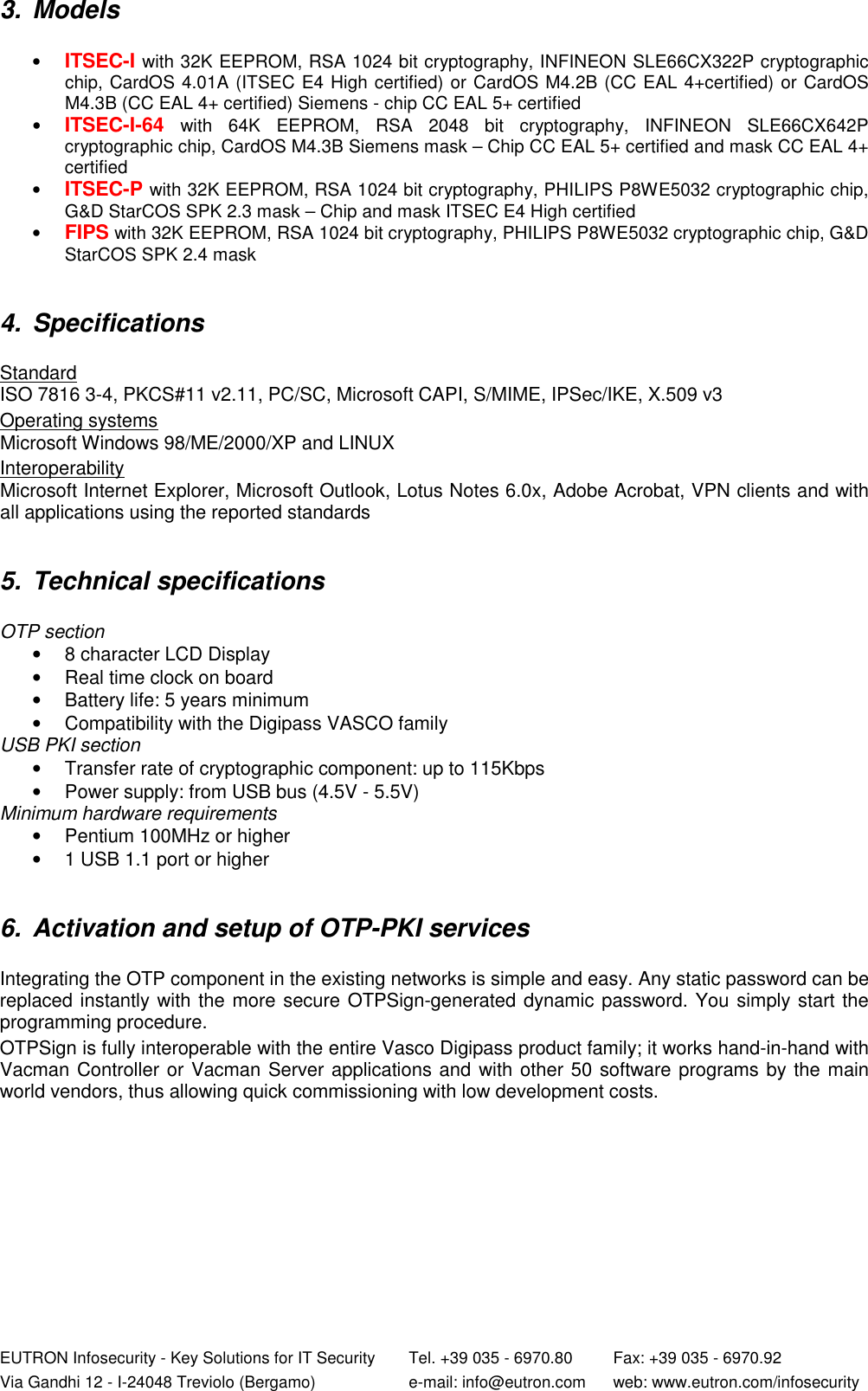  EUTRON Infosecurity - Key Solutions for IT Security   Tel. +39 035 - 6970.80    Fax: +39 035 - 6970.92 Via Gandhi 12 - I-24048 Treviolo (Bergamo)   e-mail: info@eutron.com  web: www.eutron.com/infosecurity 3.  Models   • ITSEC-I with 32K EEPROM, RSA 1024 bit cryptography, INFINEON SLE66CX322P cryptographic chip, CardOS 4.01A (ITSEC E4 High certified) or CardOS M4.2B (CC EAL 4+certified) or CardOS M4.3B (CC EAL 4+ certified) Siemens - chip CC EAL 5+ certified • ITSEC-I-64 with  64K  EEPROM,  RSA  2048  bit  cryptography,  INFINEON  SLE66CX642P cryptographic chip, CardOS M4.3B Siemens mask – Chip CC EAL 5+ certified and mask CC EAL 4+ certified • ITSEC-P with 32K EEPROM, RSA 1024 bit cryptography, PHILIPS P8WE5032 cryptographic chip, G&amp;D StarCOS SPK 2.3 mask – Chip and mask ITSEC E4 High certified • FIPS with 32K EEPROM, RSA 1024 bit cryptography, PHILIPS P8WE5032 cryptographic chip, G&amp;D StarCOS SPK 2.4 mask   4.  Specifications   Standard  ISO 7816 3-4, PKCS#11 v2.11, PC/SC, Microsoft CAPI, S/MIME, IPSec/IKE, X.509 v3   Operating systems Microsoft Windows 98/ME/2000/XP and LINUX  Interoperability Microsoft Internet Explorer, Microsoft Outlook, Lotus Notes 6.0x, Adobe Acrobat, VPN clients and with all applications using the reported standards   5.  Technical specifications   OTP section •  8 character LCD Display •  Real time clock on board  •  Battery life: 5 years minimum •  Compatibility with the Digipass VASCO family USB PKI section •  Transfer rate of cryptographic component: up to 115Kbps •  Power supply: from USB bus (4.5V - 5.5V) Minimum hardware requirements •  Pentium 100MHz or higher •  1 USB 1.1 port or higher   6.  Activation and setup of OTP-PKI services   Integrating the OTP component in the existing networks is simple and easy. Any static password can be replaced instantly with the more secure OTPSign-generated dynamic password. You simply start the programming procedure.   OTPSign is fully interoperable with the entire Vasco Digipass product family; it works hand-in-hand with Vacman Controller or Vacman Server applications and with other 50 software programs by the main world vendors, thus allowing quick commissioning with low development costs.  