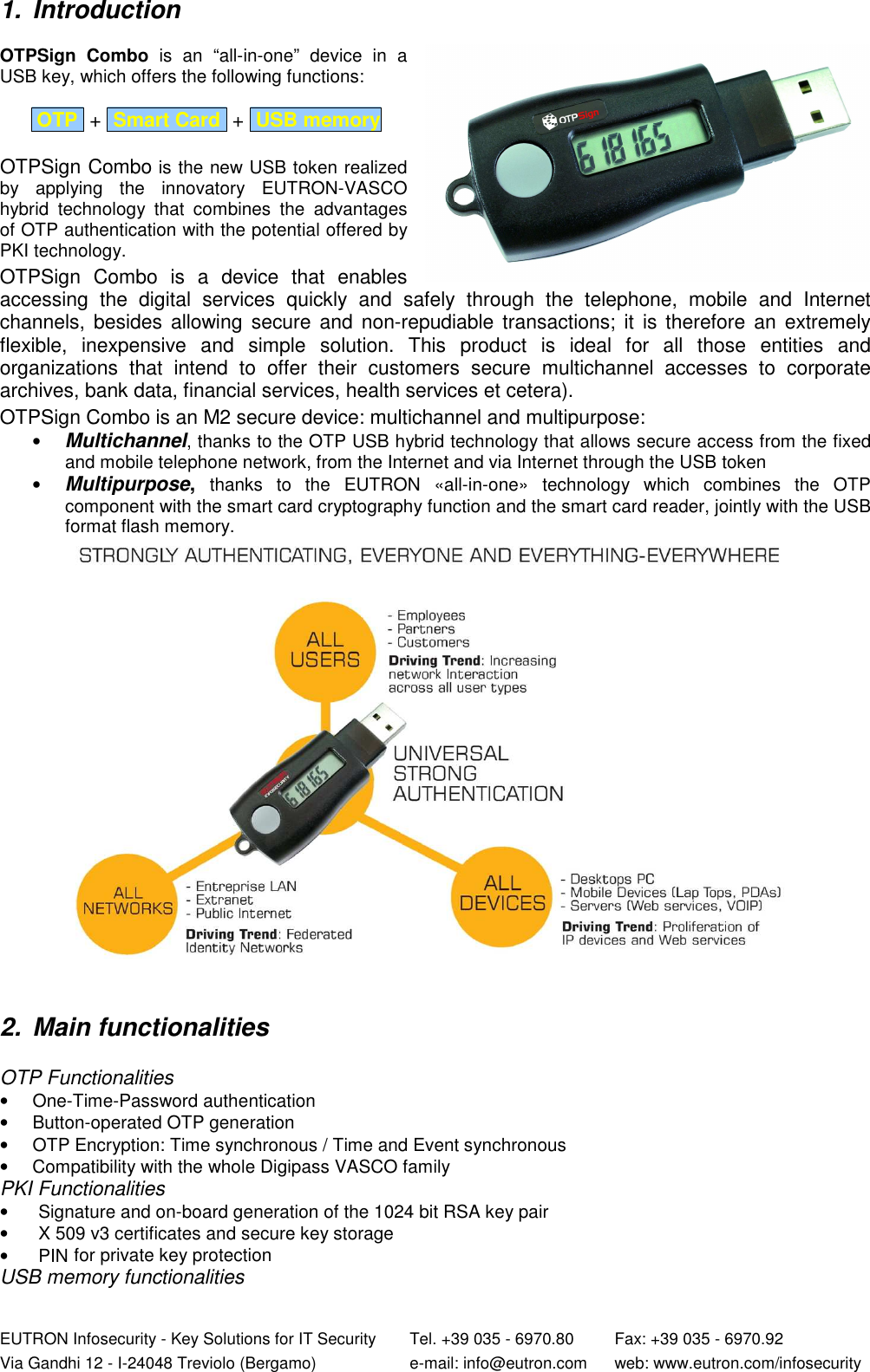  EUTRON Infosecurity - Key Solutions for IT Security   Tel. +39 035 - 6970.80    Fax: +39 035 - 6970.92 Via Gandhi 12 - I-24048 Treviolo (Bergamo)   e-mail: info@eutron.com  web: www.eutron.com/infosecurity  1.  Introduction  OTPSign  Combo  is  an  “all-in-one”  device  in  a USB key, which offers the following functions:    OTP  +  Smart Card  +  USB memory    OTPSign Combo is the new USB token realized by  applying  the  innovatory  EUTRON-VASCO hybrid  technology  that  combines  the  advantages of OTP authentication with the potential offered by PKI technology.  OTPSign  Combo  is  a  device  that  enables accessing  the  digital  services  quickly  and  safely  through  the  telephone,  mobile  and  Internet channels, besides  allowing  secure  and non-repudiable  transactions; it  is therefore  an extremely flexible,  inexpensive  and  simple  solution.  This  product  is  ideal  for  all  those  entities  and organizations  that  intend  to  offer  their  customers  secure  multichannel  accesses  to  corporate archives, bank data, financial services, health services et cetera).  OTPSign Combo is an M2 secure device: multichannel and multipurpose: • Multichannel, thanks to the OTP USB hybrid technology that allows secure access from the fixed and mobile telephone network, from the Internet and via Internet through the USB token  • Multipurpose, thanks  to  the  EUTRON  «all-in-one»  technology  which  combines  the  OTP component with the smart card cryptography function and the smart card reader, jointly with the USB format flash memory.      2.  Main functionalities   OTP Functionalities •  One-Time-Password authentication •  Button-operated OTP generation  •  OTP Encryption: Time synchronous / Time and Event synchronous •  Compatibility with the whole Digipass VASCO family PKI Functionalities  •  Signature and on-board generation of the 1024 bit RSA key pair  •  X 509 v3 certificates and secure key storage  •  PIN for private key protection USB memory functionalities 