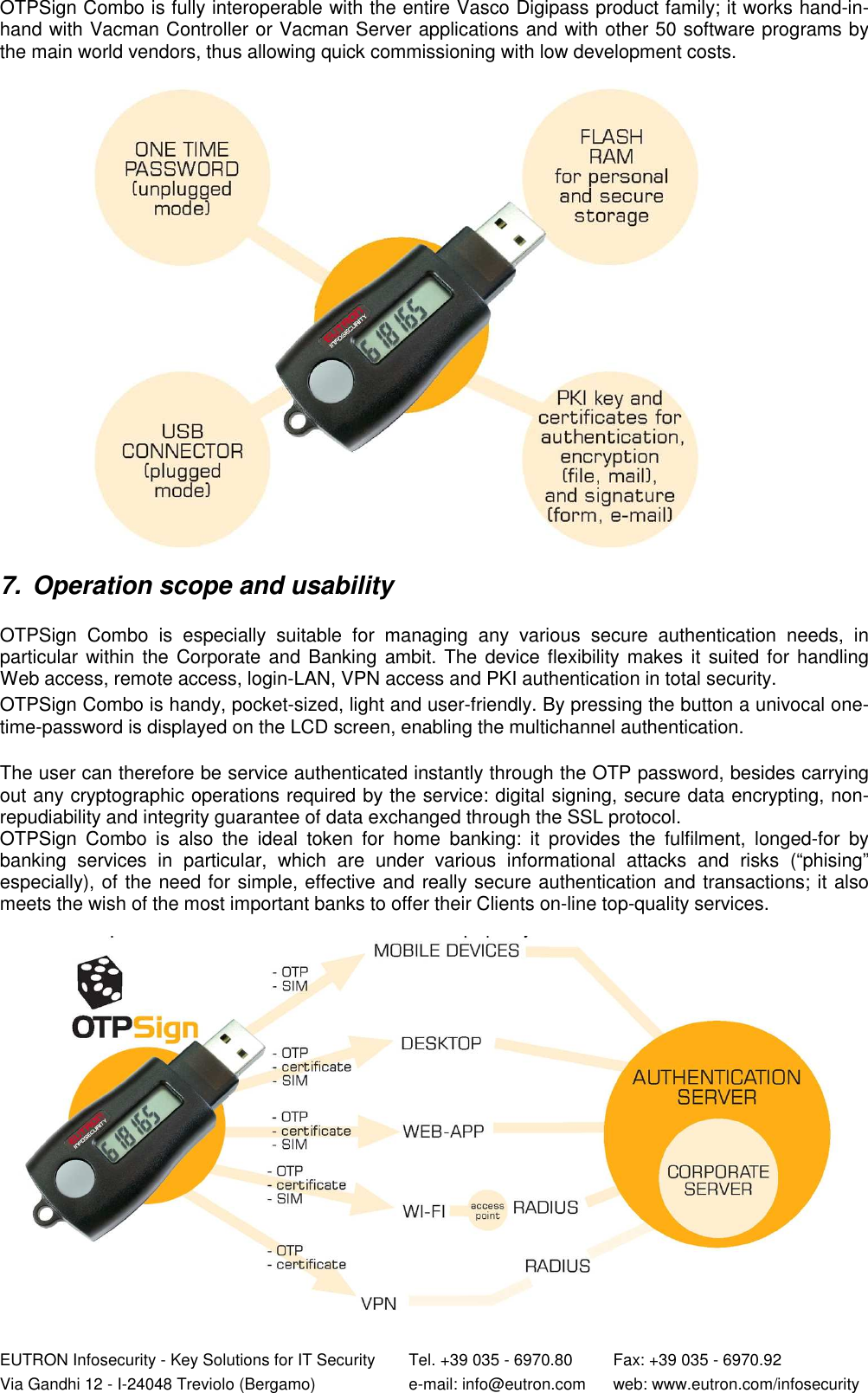  EUTRON Infosecurity - Key Solutions for IT Security   Tel. +39 035 - 6970.80    Fax: +39 035 - 6970.92 Via Gandhi 12 - I-24048 Treviolo (Bergamo)   e-mail: info@eutron.com  web: www.eutron.com/infosecurity OTPSign Combo is fully interoperable with the entire Vasco Digipass product family; it works hand-in-hand with Vacman Controller or Vacman Server applications and with other 50 software programs by the main world vendors, thus allowing quick commissioning with low development costs.     7.  Operation scope and usability   OTPSign  Combo  is  especially  suitable  for  managing  any  various  secure  authentication  needs,  in particular within the Corporate and Banking ambit. The device flexibility makes it suited for handling Web access, remote access, login-LAN, VPN access and PKI authentication in total security.  OTPSign Combo is handy, pocket-sized, light and user-friendly. By pressing the button a univocal one-time-password is displayed on the LCD screen, enabling the multichannel authentication.    The user can therefore be service authenticated instantly through the OTP password, besides carrying out any cryptographic operations required by the service: digital signing, secure data encrypting, non-repudiability and integrity guarantee of data exchanged through the SSL protocol. OTPSign  Combo  is  also  the  ideal  token  for  home  banking:  it  provides  the  fulfilment,  longed-for  by banking  services  in  particular,  which  are  under  various  informational  attacks  and  risks  (“phising” especially), of the need for simple, effective and really secure authentication and transactions; it also meets the wish of the most important banks to offer their Clients on-line top-quality services.   