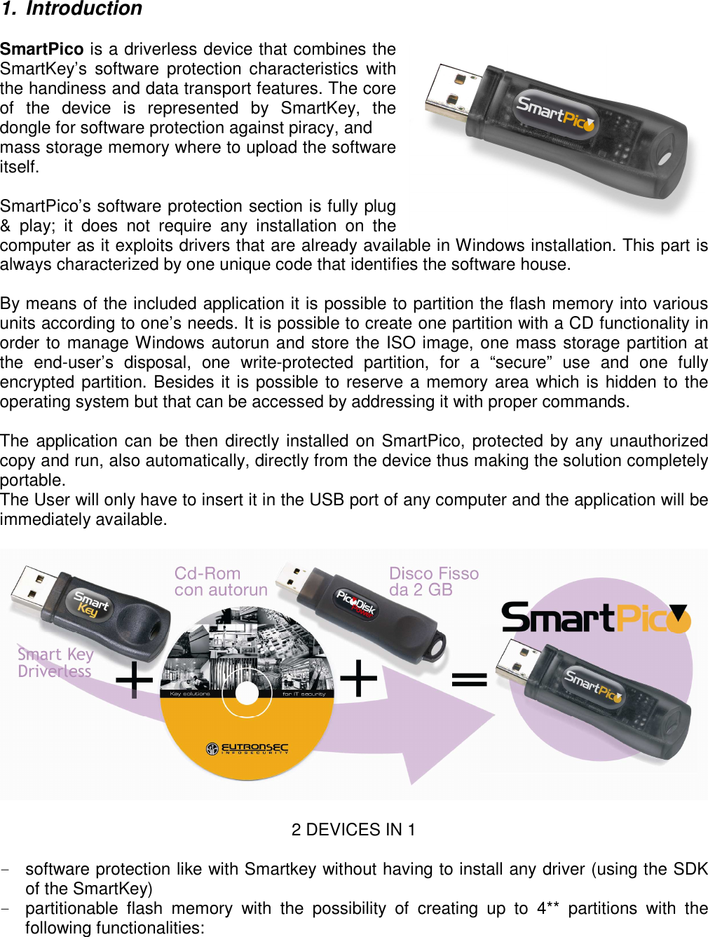 1.  Introduction  SmartPico is a driverless device that combines the SmartKey’s  software  protection characteristics  with the handiness and data transport features. The core of  the  device  is  represented  by  SmartKey,  the dongle for software protection against piracy, and mass storage memory where to upload the software itself.  SmartPico’s software protection section is fully plug &amp;  play;  it  does  not  require  any  installation  on  the computer as it exploits drivers that are already available in Windows installation. This part is always characterized by one unique code that identifies the software house.  By means of the included application it is possible to partition the flash memory into various units according to one’s needs. It is possible to create one partition with a CD functionality in order to manage Windows autorun and store the ISO image, one mass storage partition at the  end-user’s  disposal,  one  write-protected  partition,  for  a  “secure”  use  and  one  fully encrypted partition. Besides it is possible to reserve a memory area which is hidden to the operating system but that can be accessed by addressing it with proper commands.  The application can be then directly installed on SmartPico, protected by any unauthorized copy and run, also automatically, directly from the device thus making the solution completely portable. The User will only have to insert it in the USB port of any computer and the application will be immediately available.    2 DEVICES IN 1  -  software protection like with Smartkey without having to install any driver (using the SDK of the SmartKey) -  partitionable  flash  memory  with  the  possibility  of  creating  up  to  4**  partitions  with  the following functionalities: 