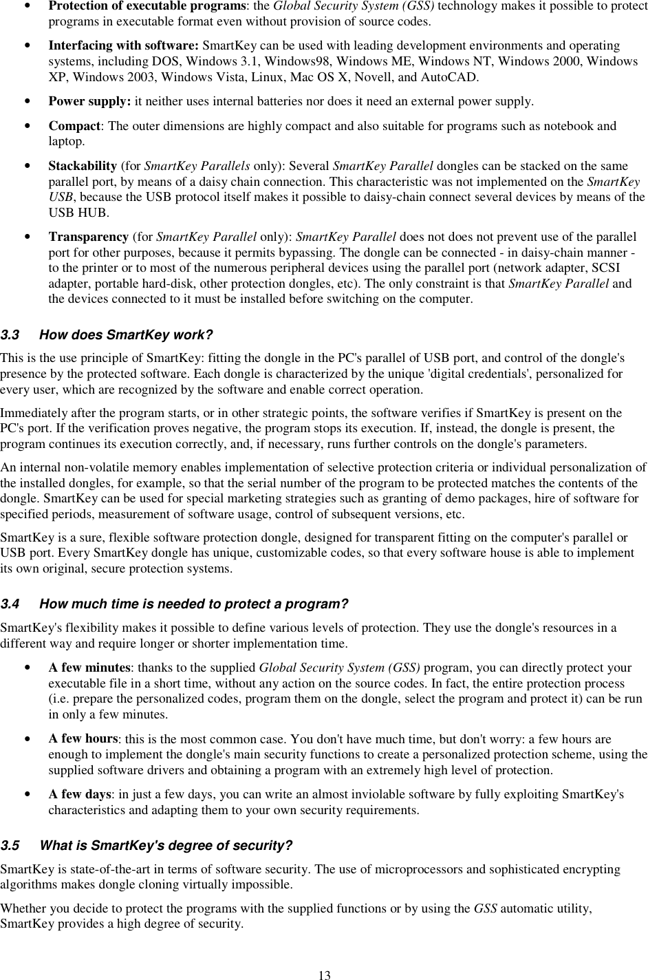 13 •  Protection of executable programs: the Global Security System (GSS) technology makes it possible to protect programs in executable format even without provision of source codes. •  Interfacing with software: SmartKey can be used with leading development environments and operating systems, including DOS, Windows 3.1, Windows98, Windows ME, Windows NT, Windows 2000, Windows XP, Windows 2003, Windows Vista, Linux, Mac OS X, Novell, and AutoCAD. •  Power supply: it neither uses internal batteries nor does it need an external power supply. •  Compact: The outer dimensions are highly compact and also suitable for programs such as notebook and laptop. •  Stackability (for SmartKey Parallels only): Several SmartKey Parallel dongles can be stacked on the same parallel port, by means of a daisy chain connection. This characteristic was not implemented on the SmartKey USB, because the USB protocol itself makes it possible to daisy-chain connect several devices by means of the USB HUB. •  Transparency (for SmartKey Parallel only): SmartKey Parallel does not does not prevent use of the parallel port for other purposes, because it permits bypassing. The dongle can be connected - in daisy-chain manner - to the printer or to most of the numerous peripheral devices using the parallel port (network adapter, SCSI adapter, portable hard-disk, other protection dongles, etc). The only constraint is that SmartKey Parallel and the devices connected to it must be installed before switching on the computer.  3.3  How does SmartKey work? This is the use principle of SmartKey: fitting the dongle in the PC&apos;s parallel of USB port, and control of the dongle&apos;s presence by the protected software. Each dongle is characterized by the unique &apos;digital credentials&apos;, personalized for every user, which are recognized by the software and enable correct operation. Immediately after the program starts, or in other strategic points, the software verifies if SmartKey is present on the PC&apos;s port. If the verification proves negative, the program stops its execution. If, instead, the dongle is present, the program continues its execution correctly, and, if necessary, runs further controls on the dongle&apos;s parameters. An internal non-volatile memory enables implementation of selective protection criteria or individual personalization of the installed dongles, for example, so that the serial number of the program to be protected matches the contents of the dongle. SmartKey can be used for special marketing strategies such as granting of demo packages, hire of software for specified periods, measurement of software usage, control of subsequent versions, etc. SmartKey is a sure, flexible software protection dongle, designed for transparent fitting on the computer&apos;s parallel or USB port. Every SmartKey dongle has unique, customizable codes, so that every software house is able to implement its own original, secure protection systems. 3.4  How much time is needed to protect a program? SmartKey&apos;s flexibility makes it possible to define various levels of protection. They use the dongle&apos;s resources in a different way and require longer or shorter implementation time. •  A few minutes: thanks to the supplied Global Security System (GSS) program, you can directly protect your executable file in a short time, without any action on the source codes. In fact, the entire protection process (i.e. prepare the personalized codes, program them on the dongle, select the program and protect it) can be run in only a few minutes. •  A few hours: this is the most common case. You don&apos;t have much time, but don&apos;t worry: a few hours are enough to implement the dongle&apos;s main security functions to create a personalized protection scheme, using the supplied software drivers and obtaining a program with an extremely high level of protection. •  A few days: in just a few days, you can write an almost inviolable software by fully exploiting SmartKey&apos;s characteristics and adapting them to your own security requirements. 3.5  What is SmartKey&apos;s degree of security? SmartKey is state-of-the-art in terms of software security. The use of microprocessors and sophisticated encrypting algorithms makes dongle cloning virtually impossible.  Whether you decide to protect the programs with the supplied functions or by using the GSS automatic utility, SmartKey provides a high degree of security.  