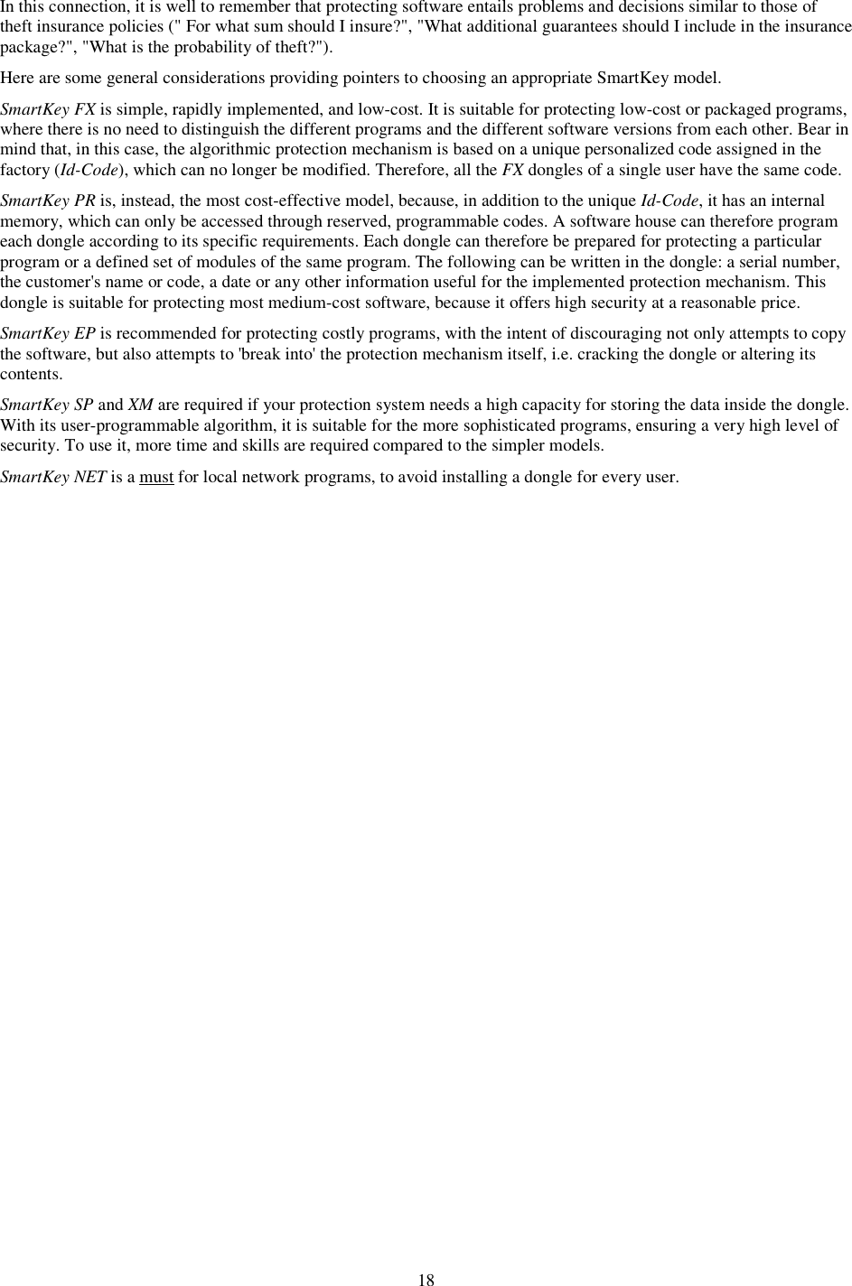 18 In this connection, it is well to remember that protecting software entails problems and decisions similar to those of theft insurance policies (&quot; For what sum should I insure?&quot;, &quot;What additional guarantees should I include in the insurance package?&quot;, &quot;What is the probability of theft?&quot;). Here are some general considerations providing pointers to choosing an appropriate SmartKey model. SmartKey FX is simple, rapidly implemented, and low-cost. It is suitable for protecting low-cost or packaged programs, where there is no need to distinguish the different programs and the different software versions from each other. Bear in mind that, in this case, the algorithmic protection mechanism is based on a unique personalized code assigned in the factory (Id-Code), which can no longer be modified. Therefore, all the FX dongles of a single user have the same code. SmartKey PR is, instead, the most cost-effective model, because, in addition to the unique Id-Code, it has an internal memory, which can only be accessed through reserved, programmable codes. A software house can therefore program each dongle according to its specific requirements. Each dongle can therefore be prepared for protecting a particular program or a defined set of modules of the same program. The following can be written in the dongle: a serial number, the customer&apos;s name or code, a date or any other information useful for the implemented protection mechanism. This dongle is suitable for protecting most medium-cost software, because it offers high security at a reasonable price. SmartKey EP is recommended for protecting costly programs, with the intent of discouraging not only attempts to copy the software, but also attempts to &apos;break into&apos; the protection mechanism itself, i.e. cracking the dongle or altering its contents. SmartKey SP and XM are required if your protection system needs a high capacity for storing the data inside the dongle. With its user-programmable algorithm, it is suitable for the more sophisticated programs, ensuring a very high level of security. To use it, more time and skills are required compared to the simpler models. SmartKey NET is a must for local network programs, to avoid installing a dongle for every user. 