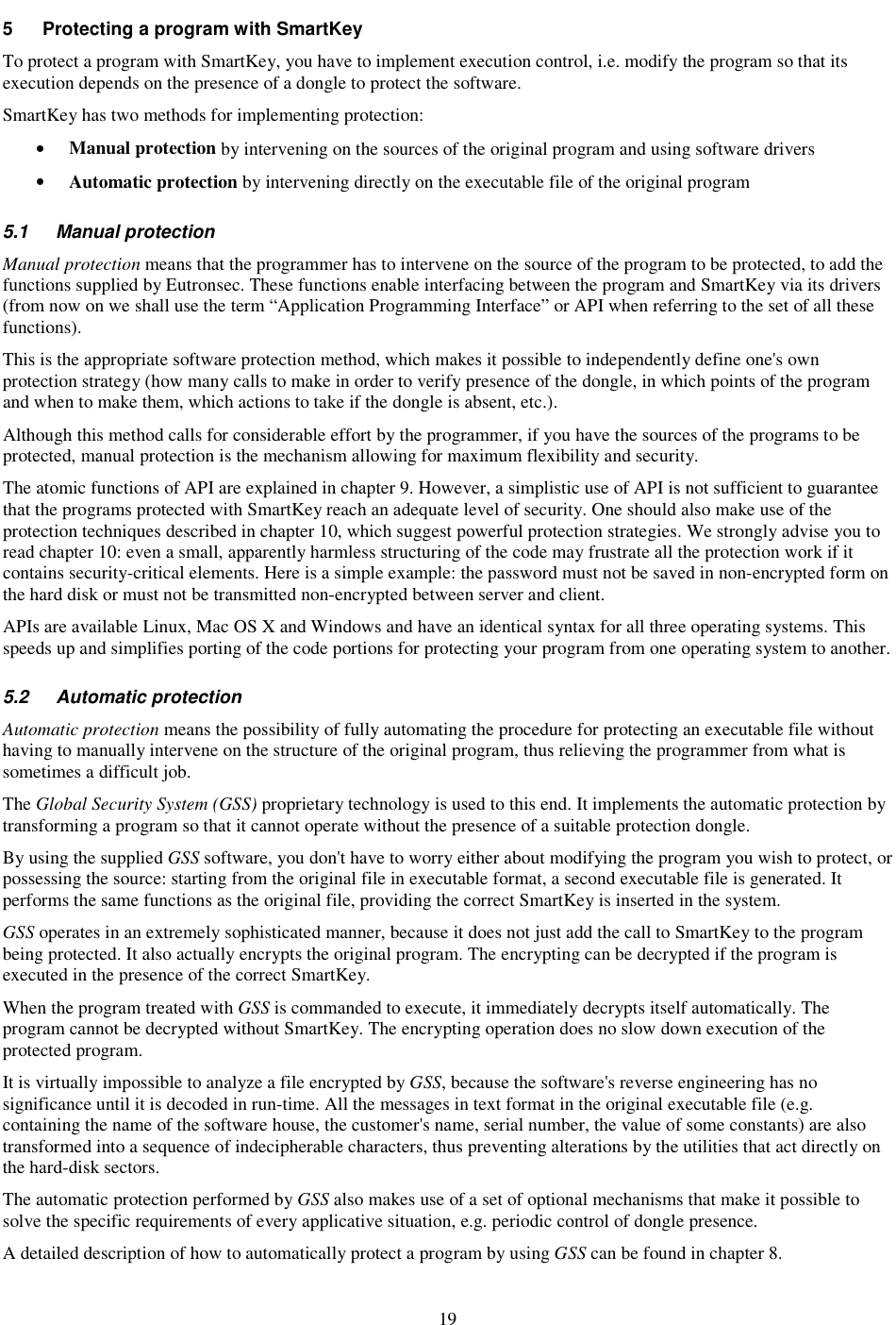 19 5  Protecting a program with SmartKey To protect a program with SmartKey, you have to implement execution control, i.e. modify the program so that its execution depends on the presence of a dongle to protect the software. SmartKey has two methods for implementing protection: •  Manual protection by intervening on the sources of the original program and using software drivers •  Automatic protection by intervening directly on the executable file of the original program  5.1  Manual protection  Manual protection means that the programmer has to intervene on the source of the program to be protected, to add the functions supplied by Eutronsec. These functions enable interfacing between the program and SmartKey via its drivers (from now on we shall use the term “Application Programming Interface” or API when referring to the set of all these functions). This is the appropriate software protection method, which makes it possible to independently define one&apos;s own protection strategy (how many calls to make in order to verify presence of the dongle, in which points of the program and when to make them, which actions to take if the dongle is absent, etc.). Although this method calls for considerable effort by the programmer, if you have the sources of the programs to be protected, manual protection is the mechanism allowing for maximum flexibility and security. The atomic functions of API are explained in chapter 9. However, a simplistic use of API is not sufficient to guarantee that the programs protected with SmartKey reach an adequate level of security. One should also make use of the protection techniques described in chapter 10, which suggest powerful protection strategies. We strongly advise you to read chapter 10: even a small, apparently harmless structuring of the code may frustrate all the protection work if it contains security-critical elements. Here is a simple example: the password must not be saved in non-encrypted form on the hard disk or must not be transmitted non-encrypted between server and client. APIs are available Linux, Mac OS X and Windows and have an identical syntax for all three operating systems. This speeds up and simplifies porting of the code portions for protecting your program from one operating system to another.  5.2  Automatic protection  Automatic protection means the possibility of fully automating the procedure for protecting an executable file without having to manually intervene on the structure of the original program, thus relieving the programmer from what is sometimes a difficult job.  The Global Security System (GSS) proprietary technology is used to this end. It implements the automatic protection by transforming a program so that it cannot operate without the presence of a suitable protection dongle. By using the supplied GSS software, you don&apos;t have to worry either about modifying the program you wish to protect, or possessing the source: starting from the original file in executable format, a second executable file is generated. It performs the same functions as the original file, providing the correct SmartKey is inserted in the system. GSS operates in an extremely sophisticated manner, because it does not just add the call to SmartKey to the program being protected. It also actually encrypts the original program. The encrypting can be decrypted if the program is executed in the presence of the correct SmartKey. When the program treated with GSS is commanded to execute, it immediately decrypts itself automatically. The program cannot be decrypted without SmartKey. The encrypting operation does no slow down execution of the protected program.  It is virtually impossible to analyze a file encrypted by GSS, because the software&apos;s reverse engineering has no significance until it is decoded in run-time. All the messages in text format in the original executable file (e.g. containing the name of the software house, the customer&apos;s name, serial number, the value of some constants) are also transformed into a sequence of indecipherable characters, thus preventing alterations by the utilities that act directly on the hard-disk sectors.  The automatic protection performed by GSS also makes use of a set of optional mechanisms that make it possible to solve the specific requirements of every applicative situation, e.g. periodic control of dongle presence.  A detailed description of how to automatically protect a program by using GSS can be found in chapter 8. 
