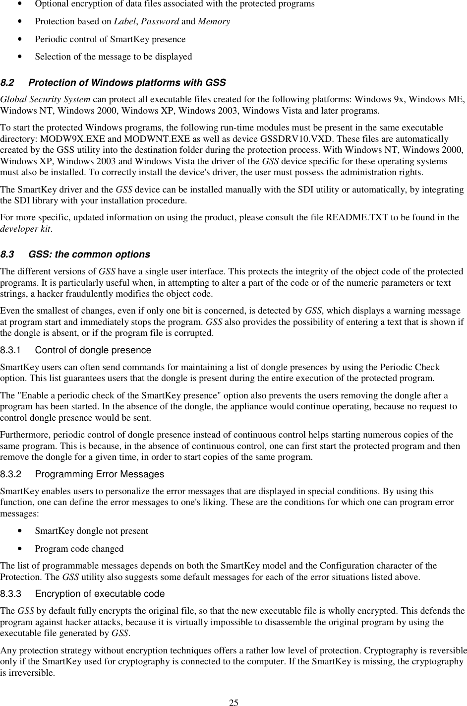 25 •  Optional encryption of data files associated with the protected programs •  Protection based on Label, Password and Memory •  Periodic control of SmartKey presence •  Selection of the message to be displayed 8.2  Protection of Windows platforms with GSS Global Security System can protect all executable files created for the following platforms: Windows 9x, Windows ME, Windows NT, Windows 2000, Windows XP, Windows 2003, Windows Vista and later programs. To start the protected Windows programs, the following run-time modules must be present in the same executable directory: MODW9X.EXE and MODWNT.EXE as well as device GSSDRV10.VXD. These files are automatically created by the GSS utility into the destination folder during the protection process. With Windows NT, Windows 2000, Windows XP, Windows 2003 and Windows Vista the driver of the GSS device specific for these operating systems must also be installed. To correctly install the device&apos;s driver, the user must possess the administration rights. The SmartKey driver and the GSS device can be installed manually with the SDI utility or automatically, by integrating the SDI library with your installation procedure. For more specific, updated information on using the product, please consult the file README.TXT to be found in the developer kit. 8.3  GSS: the common options The different versions of GSS have a single user interface. This protects the integrity of the object code of the protected programs. It is particularly useful when, in attempting to alter a part of the code or of the numeric parameters or text strings, a hacker fraudulently modifies the object code. Even the smallest of changes, even if only one bit is concerned, is detected by GSS, which displays a warning message at program start and immediately stops the program. GSS also provides the possibility of entering a text that is shown if the dongle is absent, or if the program file is corrupted. 8.3.1  Control of dongle presence SmartKey users can often send commands for maintaining a list of dongle presences by using the Periodic Check option. This list guarantees users that the dongle is present during the entire execution of the protected program. The &quot;Enable a periodic check of the SmartKey presence&quot; option also prevents the users removing the dongle after a program has been started. In the absence of the dongle, the appliance would continue operating, because no request to control dongle presence would be sent. Furthermore, periodic control of dongle presence instead of continuous control helps starting numerous copies of the same program. This is because, in the absence of continuous control, one can first start the protected program and then remove the dongle for a given time, in order to start copies of the same program. 8.3.2  Programming Error Messages SmartKey enables users to personalize the error messages that are displayed in special conditions. By using this function, one can define the error messages to one&apos;s liking. These are the conditions for which one can program error messages: •  SmartKey dongle not present •  Program code changed The list of programmable messages depends on both the SmartKey model and the Configuration character of the Protection. The GSS utility also suggests some default messages for each of the error situations listed above. 8.3.3  Encryption of executable code The GSS by default fully encrypts the original file, so that the new executable file is wholly encrypted. This defends the program against hacker attacks, because it is virtually impossible to disassemble the original program by using the executable file generated by GSS. Any protection strategy without encryption techniques offers a rather low level of protection. Cryptography is reversible only if the SmartKey used for cryptography is connected to the computer. If the SmartKey is missing, the cryptography is irreversible.  
