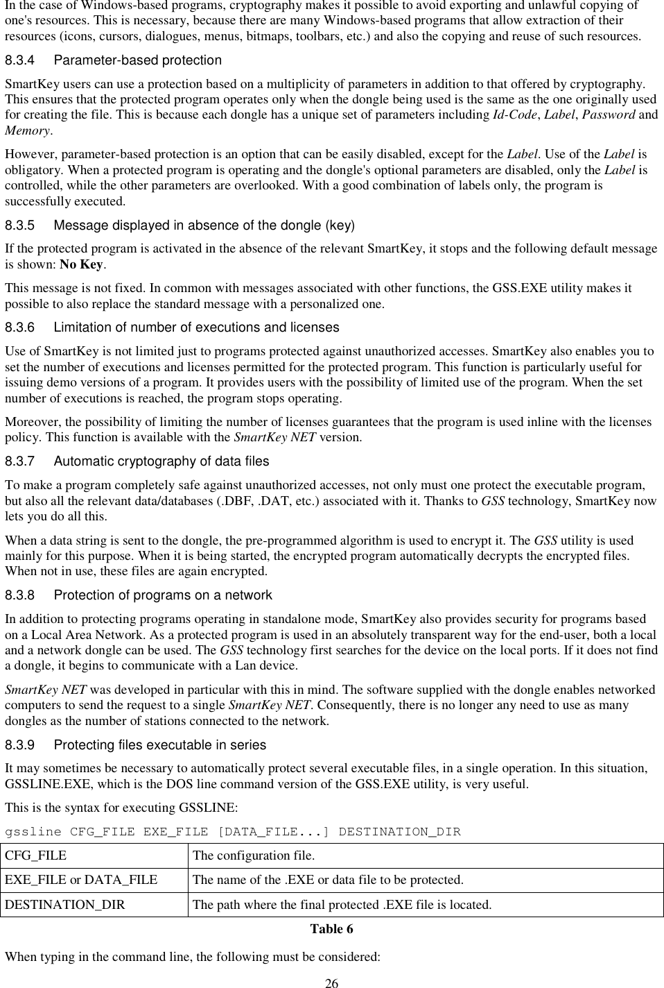 26 In the case of Windows-based programs, cryptography makes it possible to avoid exporting and unlawful copying of one&apos;s resources. This is necessary, because there are many Windows-based programs that allow extraction of their resources (icons, cursors, dialogues, menus, bitmaps, toolbars, etc.) and also the copying and reuse of such resources. 8.3.4  Parameter-based protection  SmartKey users can use a protection based on a multiplicity of parameters in addition to that offered by cryptography. This ensures that the protected program operates only when the dongle being used is the same as the one originally used for creating the file. This is because each dongle has a unique set of parameters including Id-Code, Label, Password and Memory. However, parameter-based protection is an option that can be easily disabled, except for the Label. Use of the Label is obligatory. When a protected program is operating and the dongle&apos;s optional parameters are disabled, only the Label is controlled, while the other parameters are overlooked. With a good combination of labels only, the program is successfully executed. 8.3.5  Message displayed in absence of the dongle (key) If the protected program is activated in the absence of the relevant SmartKey, it stops and the following default message is shown: No Key. This message is not fixed. In common with messages associated with other functions, the GSS.EXE utility makes it possible to also replace the standard message with a personalized one. 8.3.6  Limitation of number of executions and licenses Use of SmartKey is not limited just to programs protected against unauthorized accesses. SmartKey also enables you to set the number of executions and licenses permitted for the protected program. This function is particularly useful for issuing demo versions of a program. It provides users with the possibility of limited use of the program. When the set number of executions is reached, the program stops operating. Moreover, the possibility of limiting the number of licenses guarantees that the program is used inline with the licenses policy. This function is available with the SmartKey NET version. 8.3.7  Automatic cryptography of data files To make a program completely safe against unauthorized accesses, not only must one protect the executable program, but also all the relevant data/databases (.DBF, .DAT, etc.) associated with it. Thanks to GSS technology, SmartKey now lets you do all this. When a data string is sent to the dongle, the pre-programmed algorithm is used to encrypt it. The GSS utility is used mainly for this purpose. When it is being started, the encrypted program automatically decrypts the encrypted files. When not in use, these files are again encrypted. 8.3.8  Protection of programs on a network In addition to protecting programs operating in standalone mode, SmartKey also provides security for programs based on a Local Area Network. As a protected program is used in an absolutely transparent way for the end-user, both a local and a network dongle can be used. The GSS technology first searches for the device on the local ports. If it does not find a dongle, it begins to communicate with a Lan device. SmartKey NET was developed in particular with this in mind. The software supplied with the dongle enables networked computers to send the request to a single SmartKey NET. Consequently, there is no longer any need to use as many dongles as the number of stations connected to the network. 8.3.9  Protecting files executable in series It may sometimes be necessary to automatically protect several executable files, in a single operation. In this situation, GSSLINE.EXE, which is the DOS line command version of the GSS.EXE utility, is very useful. This is the syntax for executing GSSLINE: gssline CFG_FILE EXE_FILE [DATA_FILE...] DESTINATION_DIR CFG_FILE  The configuration file. EXE_FILE or DATA_FILE  The name of the .EXE or data file to be protected. DESTINATION_DIR  The path where the final protected .EXE file is located. Table 6 When typing in the command line, the following must be considered: 