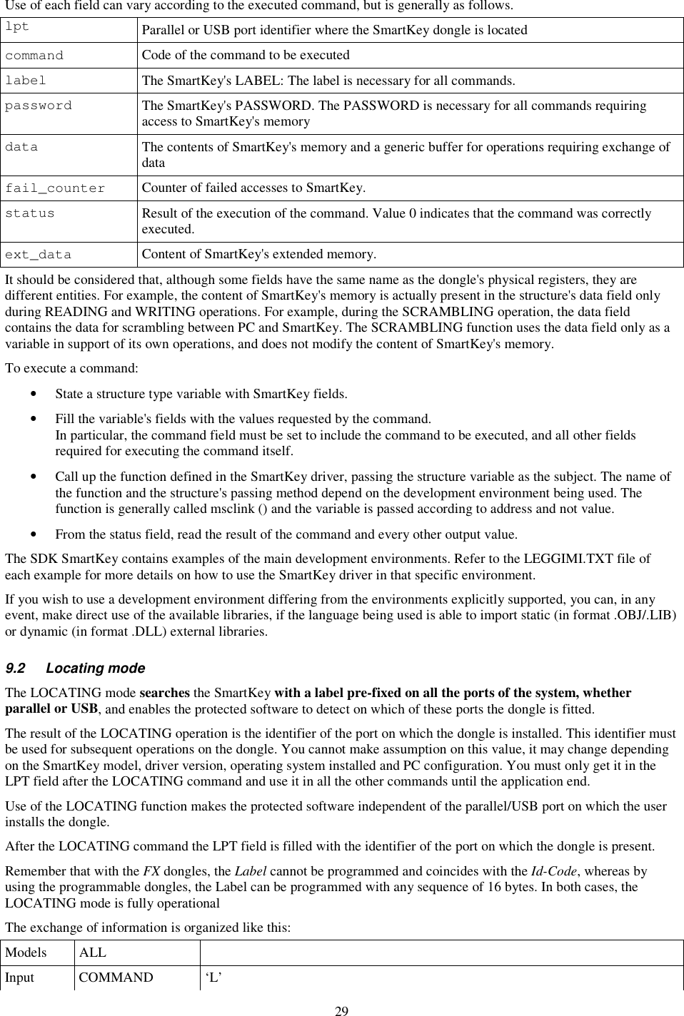 29 Use of each field can vary according to the executed command, but is generally as follows. lpt  Parallel or USB port identifier where the SmartKey dongle is located command  Code of the command to be executed label  The SmartKey&apos;s LABEL: The label is necessary for all commands. password  The SmartKey&apos;s PASSWORD. The PASSWORD is necessary for all commands requiring access to SmartKey&apos;s memory data  The contents of SmartKey&apos;s memory and a generic buffer for operations requiring exchange of data fail_counter  Counter of failed accesses to SmartKey. status  Result of the execution of the command. Value 0 indicates that the command was correctly executed. ext_data  Content of SmartKey&apos;s extended memory. It should be considered that, although some fields have the same name as the dongle&apos;s physical registers, they are different entities. For example, the content of SmartKey&apos;s memory is actually present in the structure&apos;s data field only during READING and WRITING operations. For example, during the SCRAMBLING operation, the data field contains the data for scrambling between PC and SmartKey. The SCRAMBLING function uses the data field only as a variable in support of its own operations, and does not modify the content of SmartKey&apos;s memory. To execute a command: •  State a structure type variable with SmartKey fields. •  Fill the variable&apos;s fields with the values requested by the command. In particular, the command field must be set to include the command to be executed, and all other fields required for executing the command itself. •  Call up the function defined in the SmartKey driver, passing the structure variable as the subject. The name of the function and the structure&apos;s passing method depend on the development environment being used. The function is generally called msclink () and the variable is passed according to address and not value. •  From the status field, read the result of the command and every other output value. The SDK SmartKey contains examples of the main development environments. Refer to the LEGGIMI.TXT file of each example for more details on how to use the SmartKey driver in that specific environment. If you wish to use a development environment differing from the environments explicitly supported, you can, in any event, make direct use of the available libraries, if the language being used is able to import static (in format .OBJ/.LIB) or dynamic (in format .DLL) external libraries. 9.2  Locating mode The LOCATING mode searches the SmartKey with a label pre-fixed on all the ports of the system, whether parallel or USB, and enables the protected software to detect on which of these ports the dongle is fitted. The result of the LOCATING operation is the identifier of the port on which the dongle is installed. This identifier must be used for subsequent operations on the dongle. You cannot make assumption on this value, it may change depending on the SmartKey model, driver version, operating system installed and PC configuration. You must only get it in the LPT field after the LOCATING command and use it in all the other commands until the application end. Use of the LOCATING function makes the protected software independent of the parallel/USB port on which the user installs the dongle. After the LOCATING command the LPT field is filled with the identifier of the port on which the dongle is present. Remember that with the FX dongles, the Label cannot be programmed and coincides with the Id-Code, whereas by using the programmable dongles, the Label can be programmed with any sequence of 16 bytes. In both cases, the LOCATING mode is fully operational The exchange of information is organized like this: Models  ALL   Input  COMMAND  ‘L’ 