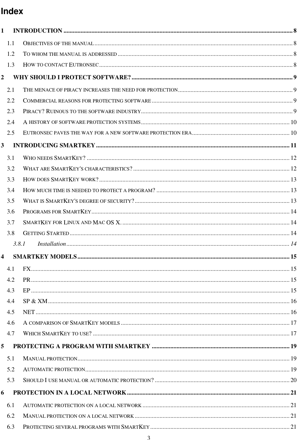 3 Index 1 INTRODUCTION ....................................................................................................................................................8 1.1 OBJECTIVES OF THE MANUAL................................................................................................................................8 1.2 TO WHOM THE MANUAL IS ADDRESSED.................................................................................................................8 1.3 HOW TO CONTACT EUTRONSEC.............................................................................................................................8 2 WHY SHOULD I PROTECT SOFTWARE?........................................................................................................9 2.1 THE MENACE OF PIRACY INCREASES THE NEED FOR PROTECTION..........................................................................9 2.2 COMMERCIAL REASONS FOR PROTECTING SOFTWARE...........................................................................................9 2.3 PIRACY? RUINOUS TO THE SOFTWARE INDUSTRY..................................................................................................9 2.4 A HISTORY OF SOFTWARE PROTECTION SYSTEMS................................................................................................ 10 2.5 EUTRONSEC PAVES THE WAY FOR A NEW SOFTWARE PROTECTION ERA............................................................... 10 3 INTRODUCING SMARTKEY.............................................................................................................................11 3.1 WHO NEEDS SMARTKEY? ................................................................................................................................... 12 3.2 WHAT ARE SMARTKEY&apos;S CHARACTERISTICS? ..................................................................................................... 12 3.3 HOW DOES SMARTKEY WORK?........................................................................................................................... 13 3.4 HOW MUCH TIME IS NEEDED TO PROTECT A PROGRAM? ...................................................................................... 13 3.5 WHAT IS SMARTKEY&apos;S DEGREE OF SECURITY?.................................................................................................... 13 3.6 PROGRAMS FOR SMARTKEY................................................................................................................................ 14 3.7 SMARTKEY FOR LINUX AND MAC OS X............................................................................................................. 14 3.8 GETTING STARTED.............................................................................................................................................. 14 3.8.1 Installation................................................................................................................................................ 14 4 SMARTKEY MODELS.........................................................................................................................................15 4.1 FX....................................................................................................................................................................... 15 4.2 PR....................................................................................................................................................................... 15 4.3 EP ....................................................................................................................................................................... 15 4.4 SP &amp; XM............................................................................................................................................................16 4.5 NET.................................................................................................................................................................... 16 4.6 A COMPARISON OF SMARTKEY MODELS............................................................................................................. 17 4.7 WHICH SMARTKEY TO USE? ............................................................................................................................... 17 5 PROTECTING A PROGRAM WITH SMARTKEY .........................................................................................19 5.1 MANUAL PROTECTION......................................................................................................................................... 19 5.2 AUTOMATIC PROTECTION.................................................................................................................................... 19 5.3 SHOULD I USE MANUAL OR AUTOMATIC PROTECTION? ....................................................................................... 20 6 PROTECTION IN A LOCAL NETWORK.........................................................................................................21 6.1 AUTOMATIC PROTECTION ON A LOCAL NETWORK............................................................................................... 21 6.2 MANUAL PROTECTION ON A LOCAL NETWORK.................................................................................................... 21 6.3 PROTECTING SEVERAL PROGRAMS WITH SMARTKEY.......................................................................................... 21 