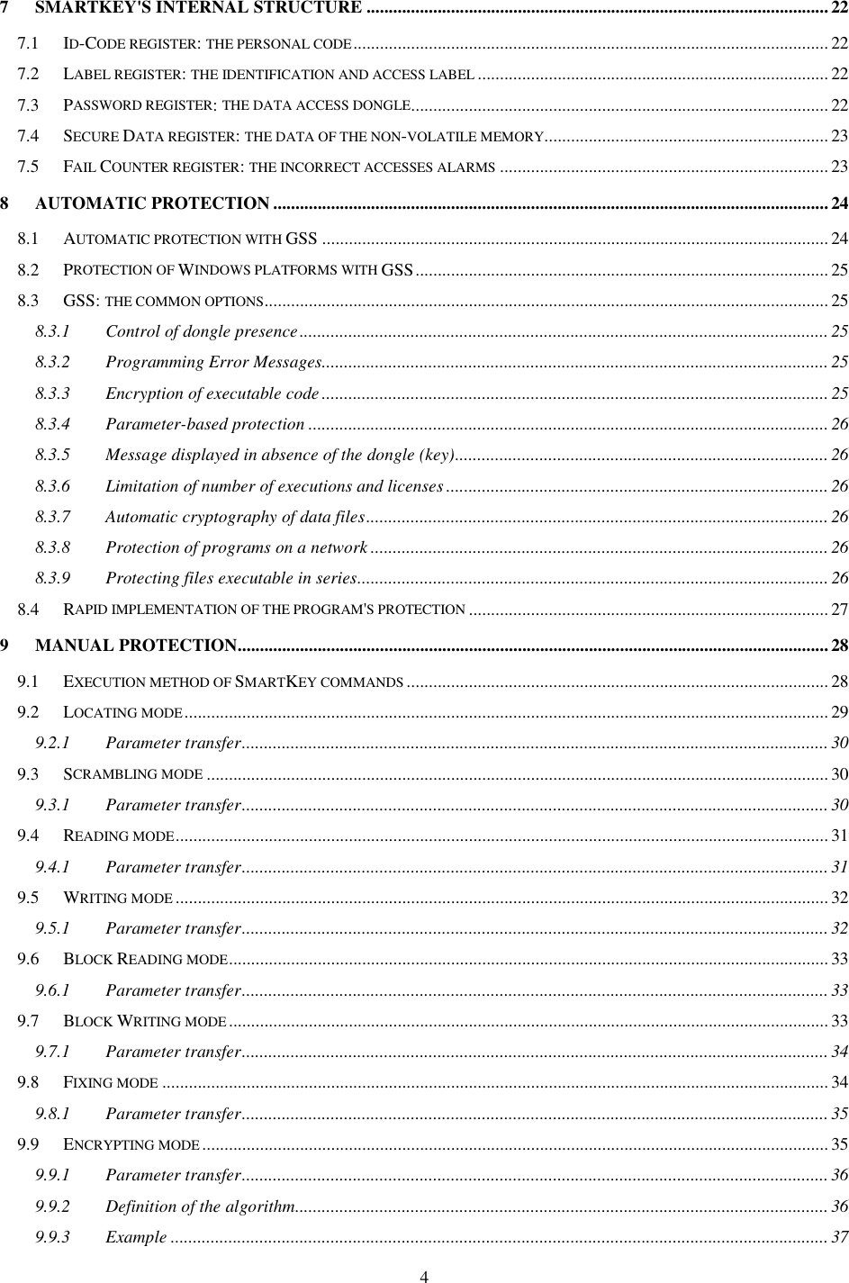 4 7 SMARTKEY&apos;S INTERNAL STRUCTURE ........................................................................................................22 7.1 ID-CODE REGISTER: THE PERSONAL CODE........................................................................................................... 22 7.2 LABEL REGISTER: THE IDENTIFICATION AND ACCESS LABEL............................................................................... 22 7.3 PASSWORD REGISTER: THE DATA ACCESS DONGLE.............................................................................................. 22 7.4 SECURE DATA REGISTER: THE DATA OF THE NON-VOLATILE MEMORY................................................................ 23 7.5 FAIL COUNTER REGISTER: THE INCORRECT ACCESSES ALARMS.......................................................................... 23 8 AUTOMATIC PROTECTION.............................................................................................................................24 8.1 AUTOMATIC PROTECTION WITH GSS .................................................................................................................. 24 8.2 PROTECTION OF WINDOWS PLATFORMS WITH GSS............................................................................................. 25 8.3 GSS: THE COMMON OPTIONS............................................................................................................................... 25 8.3.1 Control of dongle presence....................................................................................................................... 25 8.3.2 Programming Error Messages..................................................................................................................25 8.3.3 Encryption of executable code ..................................................................................................................25 8.3.4 Parameter-based protection .....................................................................................................................26 8.3.5 Message displayed in absence of the dongle (key).................................................................................... 26 8.3.6 Limitation of number of executions and licenses ...................................................................................... 26 8.3.7 Automatic cryptography of data files........................................................................................................26 8.3.8 Protection of programs on a network .......................................................................................................26 8.3.9 Protecting files executable in series..........................................................................................................26 8.4 RAPID IMPLEMENTATION OF THE PROGRAM&apos;S PROTECTION................................................................................. 27 9 MANUAL PROTECTION.....................................................................................................................................28 9.1 EXECUTION METHOD OF SMARTKEY COMMANDS............................................................................................... 28 9.2 LOCATING MODE................................................................................................................................................. 29 9.2.1 Parameter transfer....................................................................................................................................30 9.3 SCRAMBLING MODE............................................................................................................................................ 30 9.3.1 Parameter transfer....................................................................................................................................30 9.4 READING MODE................................................................................................................................................... 31 9.4.1 Parameter transfer....................................................................................................................................31 9.5 WRITING MODE................................................................................................................................................... 32 9.5.1 Parameter transfer....................................................................................................................................32 9.6 BLOCK READING MODE....................................................................................................................................... 33 9.6.1 Parameter transfer....................................................................................................................................33 9.7 BLOCK WRITING MODE....................................................................................................................................... 33 9.7.1 Parameter transfer....................................................................................................................................34 9.8 FIXING MODE...................................................................................................................................................... 34 9.8.1 Parameter transfer....................................................................................................................................35 9.9 ENCRYPTING MODE............................................................................................................................................. 35 9.9.1 Parameter transfer....................................................................................................................................36 9.9.2 Definition of the algorithm........................................................................................................................36 9.9.3 Example .................................................................................................................................................... 37 