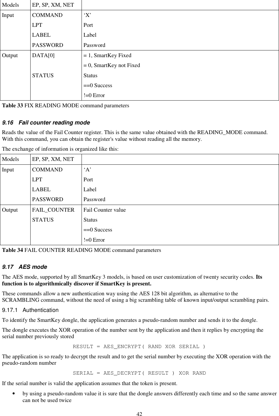 42 Models  EP, SP, XM, NET   Input  COMMAND  ‘X’   LPT  Port   LABEL  Label   PASSWORD  Password Output  DATA[0]  = 1, SmartKey Fixed = 0, SmartKey not Fixed   STATUS  Status ==0 Success !=0 Error Table 33 FIX READING MODE command parameters  9.16  Fail counter reading mode Reads the value of the Fail Counter register. This is the same value obtained with the READING_MODE command. With this command, you can obtain the register&apos;s value without reading all the memory. The exchange of information is organized like this: Models  EP, SP, XM, NET   Input  COMMAND  ‘A’   LPT  Port   LABEL  Label   PASSWORD  Password Output  FAIL_COUNTER  Fail Counter value   STATUS  Status ==0 Success !=0 Error Table 34 FAIL COUNTER READING MODE command parameters  9.17  AES mode The AES mode, supported by all SmartKey 3 models, is based on user customization of twenty security codes. Its function is to algorithmically discover if SmartKey is present. These commands allow a new authentication way using the AES 128 bit algorithm, as alternative to the SCRAMBLING command, without the need of using a big scrambling table of known input/output scrambling pairs. 9.17.1  Authentication To identify the SmartKey dongle, the application generates a pseudo-random number and sends it to the dongle. The dongle executes the XOR operation of the number sent by the application and then it replies by encrypting the serial number previously stored RESULT = AES_ENCRYPT( RAND XOR SERIAL ) The application is so ready to decrypt the result and to get the serial number by executing the XOR operation with the pseudo-random number SERIAL = AES_DECRYPT( RESULT ) XOR RAND If the serial number is valid the application assumes that the token is present. •  by using a pseudo-random value it is sure that the dongle answers differently each time and so the same answer can not be used twice 