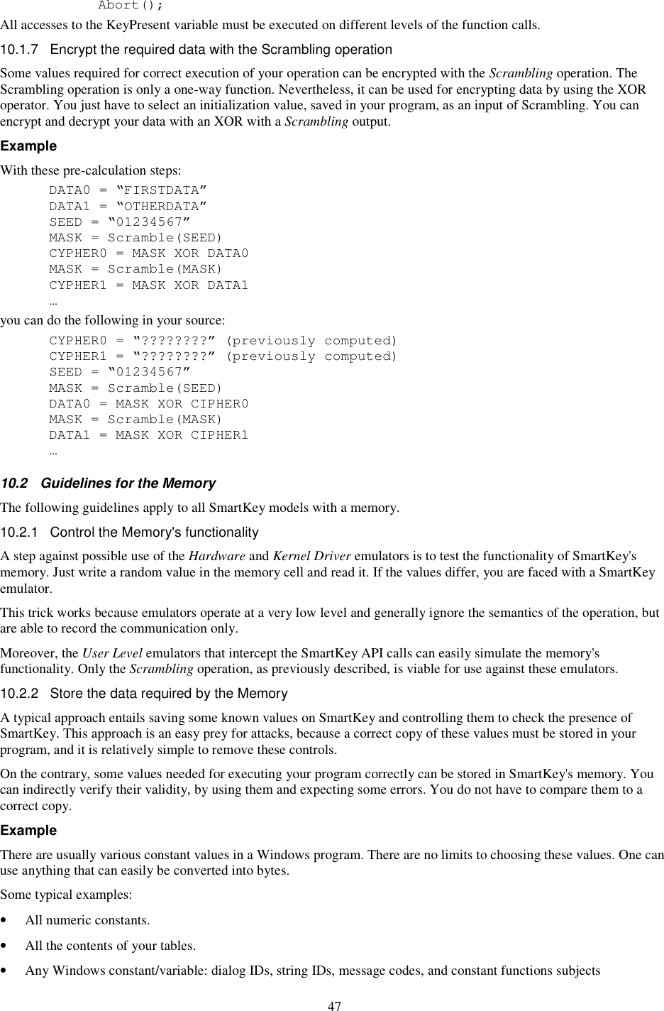 47     Abort(); All accesses to the KeyPresent variable must be executed on different levels of the function calls.  10.1.7  Encrypt the required data with the Scrambling operation  Some values required for correct execution of your operation can be encrypted with the Scrambling operation. The Scrambling operation is only a one-way function. Nevertheless, it can be used for encrypting data by using the XOR operator. You just have to select an initialization value, saved in your program, as an input of Scrambling. You can encrypt and decrypt your data with an XOR with a Scrambling output. Example With these pre-calculation steps:   DATA0 = “FIRSTDATA”   DATA1 = “OTHERDATA”   SEED = “01234567”   MASK = Scramble(SEED)   CYPHER0 = MASK XOR DATA0   MASK = Scramble(MASK)   CYPHER1 = MASK XOR DATA1   … you can do the following in your source:   CYPHER0 = “????????” (previously computed)   CYPHER1 = “????????” (previously computed)   SEED = “01234567”   MASK = Scramble(SEED)   DATA0 = MASK XOR CIPHER0   MASK = Scramble(MASK)   DATA1 = MASK XOR CIPHER1   … 10.2  Guidelines for the Memory The following guidelines apply to all SmartKey models with a memory. 10.2.1  Control the Memory&apos;s functionality A step against possible use of the Hardware and Kernel Driver emulators is to test the functionality of SmartKey&apos;s memory. Just write a random value in the memory cell and read it. If the values differ, you are faced with a SmartKey emulator. This trick works because emulators operate at a very low level and generally ignore the semantics of the operation, but are able to record the communication only.  Moreover, the User Level emulators that intercept the SmartKey API calls can easily simulate the memory&apos;s functionality. Only the Scrambling operation, as previously described, is viable for use against these emulators. 10.2.2  Store the data required by the Memory A typical approach entails saving some known values on SmartKey and controlling them to check the presence of SmartKey. This approach is an easy prey for attacks, because a correct copy of these values must be stored in your program, and it is relatively simple to remove these controls. On the contrary, some values needed for executing your program correctly can be stored in SmartKey&apos;s memory. You can indirectly verify their validity, by using them and expecting some errors. You do not have to compare them to a correct copy. Example There are usually various constant values in a Windows program. There are no limits to choosing these values. One can use anything that can easily be converted into bytes. Some typical examples: •  All numeric constants. •  All the contents of your tables. •  Any Windows constant/variable: dialog IDs, string IDs, message codes, and constant functions subjects 
