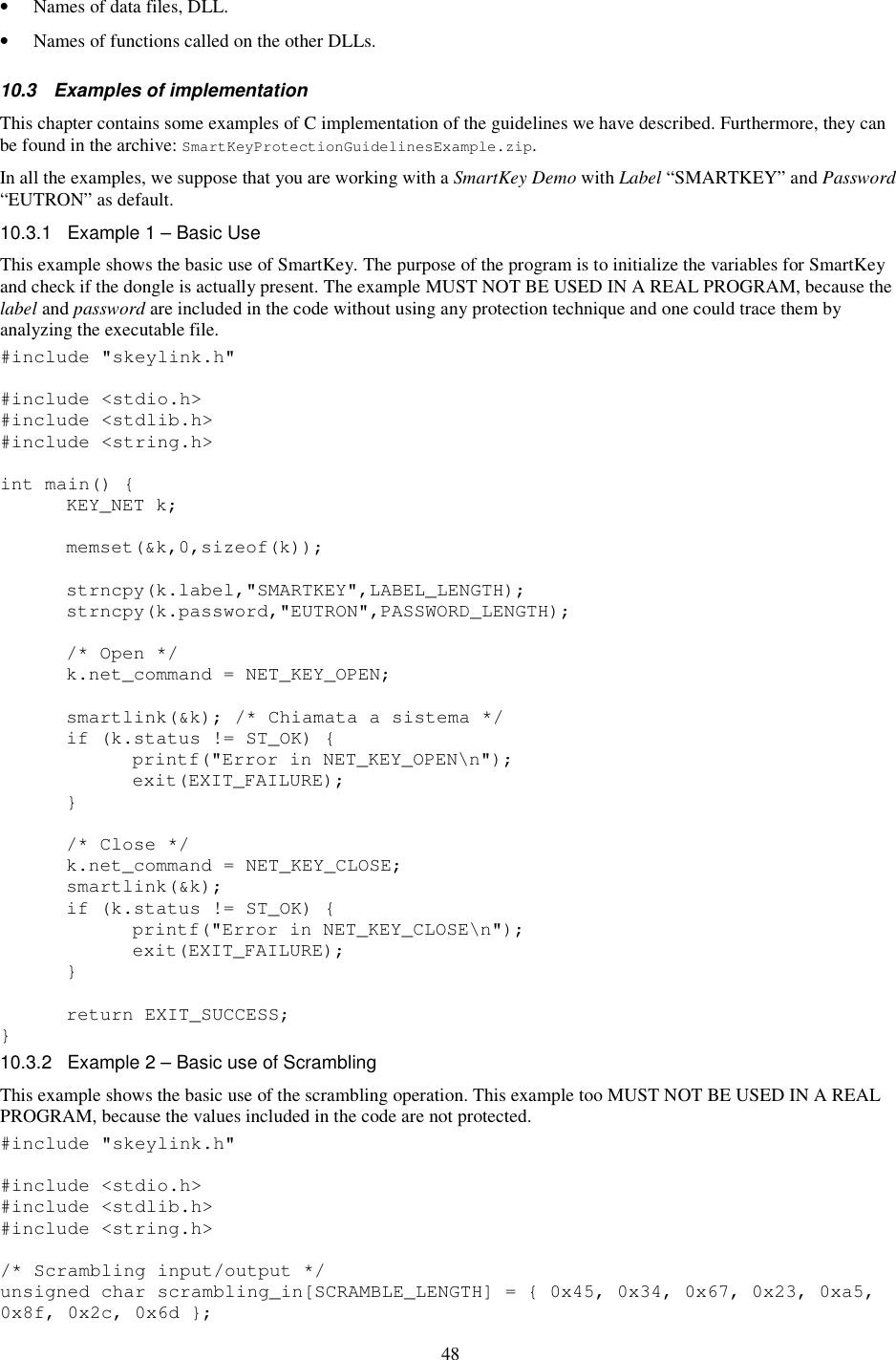 48 •  Names of data files, DLL. •  Names of functions called on the other DLLs. 10.3  Examples of implementation  This chapter contains some examples of C implementation of the guidelines we have described. Furthermore, they can be found in the archive: SmartKeyProtectionGuidelinesExample.zip. In all the examples, we suppose that you are working with a SmartKey Demo with Label “SMARTKEY” and Password “EUTRON” as default. 10.3.1  Example 1 – Basic Use This example shows the basic use of SmartKey. The purpose of the program is to initialize the variables for SmartKey and check if the dongle is actually present. The example MUST NOT BE USED IN A REAL PROGRAM, because the label and password are included in the code without using any protection technique and one could trace them by analyzing the executable file. #include &quot;skeylink.h&quot;  #include &lt;stdio.h&gt; #include &lt;stdlib.h&gt; #include &lt;string.h&gt;  int main() {   KEY_NET k;    memset(&amp;k,0,sizeof(k));    strncpy(k.label,&quot;SMARTKEY&quot;,LABEL_LENGTH);   strncpy(k.password,&quot;EUTRON&quot;,PASSWORD_LENGTH);      /* Open */   k.net_command = NET_KEY_OPEN;    smartlink(&amp;k); /* Chiamata a sistema */   if (k.status != ST_OK) {     printf(&quot;Error in NET_KEY_OPEN\n&quot;);     exit(EXIT_FAILURE);   }    /* Close */   k.net_command = NET_KEY_CLOSE;   smartlink(&amp;k);   if (k.status != ST_OK) {     printf(&quot;Error in NET_KEY_CLOSE\n&quot;);     exit(EXIT_FAILURE);   }    return EXIT_SUCCESS; } 10.3.2  Example 2 – Basic use of Scrambling This example shows the basic use of the scrambling operation. This example too MUST NOT BE USED IN A REAL PROGRAM, because the values included in the code are not protected. #include &quot;skeylink.h&quot;  #include &lt;stdio.h&gt; #include &lt;stdlib.h&gt; #include &lt;string.h&gt;  /* Scrambling input/output */ unsigned char scrambling_in[SCRAMBLE_LENGTH] = { 0x45, 0x34, 0x67, 0x23, 0xa5, 0x8f, 0x2c, 0x6d }; 