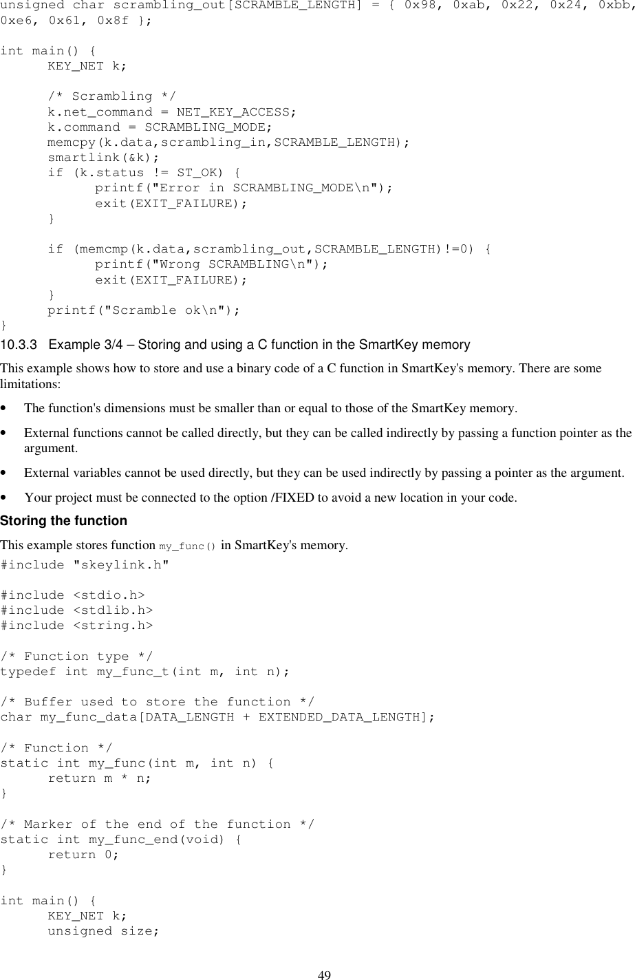 49 unsigned char scrambling_out[SCRAMBLE_LENGTH] = { 0x98, 0xab, 0x22, 0x24, 0xbb, 0xe6, 0x61, 0x8f };  int main() {   KEY_NET k;    /* Scrambling */   k.net_command = NET_KEY_ACCESS;   k.command = SCRAMBLING_MODE;   memcpy(k.data,scrambling_in,SCRAMBLE_LENGTH);   smartlink(&amp;k);   if (k.status != ST_OK) {     printf(&quot;Error in SCRAMBLING_MODE\n&quot;);     exit(EXIT_FAILURE);   }    if (memcmp(k.data,scrambling_out,SCRAMBLE_LENGTH)!=0) {     printf(&quot;Wrong SCRAMBLING\n&quot;);     exit(EXIT_FAILURE);   }   printf(&quot;Scramble ok\n&quot;); } 10.3.3  Example 3/4 – Storing and using a C function in the SmartKey memory This example shows how to store and use a binary code of a C function in SmartKey&apos;s memory. There are some limitations: •  The function&apos;s dimensions must be smaller than or equal to those of the SmartKey memory. •  External functions cannot be called directly, but they can be called indirectly by passing a function pointer as the argument. •  External variables cannot be used directly, but they can be used indirectly by passing a pointer as the argument. •  Your project must be connected to the option /FIXED to avoid a new location in your code. Storing the function  This example stores function my_func() in SmartKey&apos;s memory. #include &quot;skeylink.h&quot;  #include &lt;stdio.h&gt; #include &lt;stdlib.h&gt; #include &lt;string.h&gt;  /* Function type */ typedef int my_func_t(int m, int n);  /* Buffer used to store the function */ char my_func_data[DATA_LENGTH + EXTENDED_DATA_LENGTH];  /* Function */ static int my_func(int m, int n) {   return m * n; }  /* Marker of the end of the function */ static int my_func_end(void) {   return 0; }  int main() {   KEY_NET k;   unsigned size;  