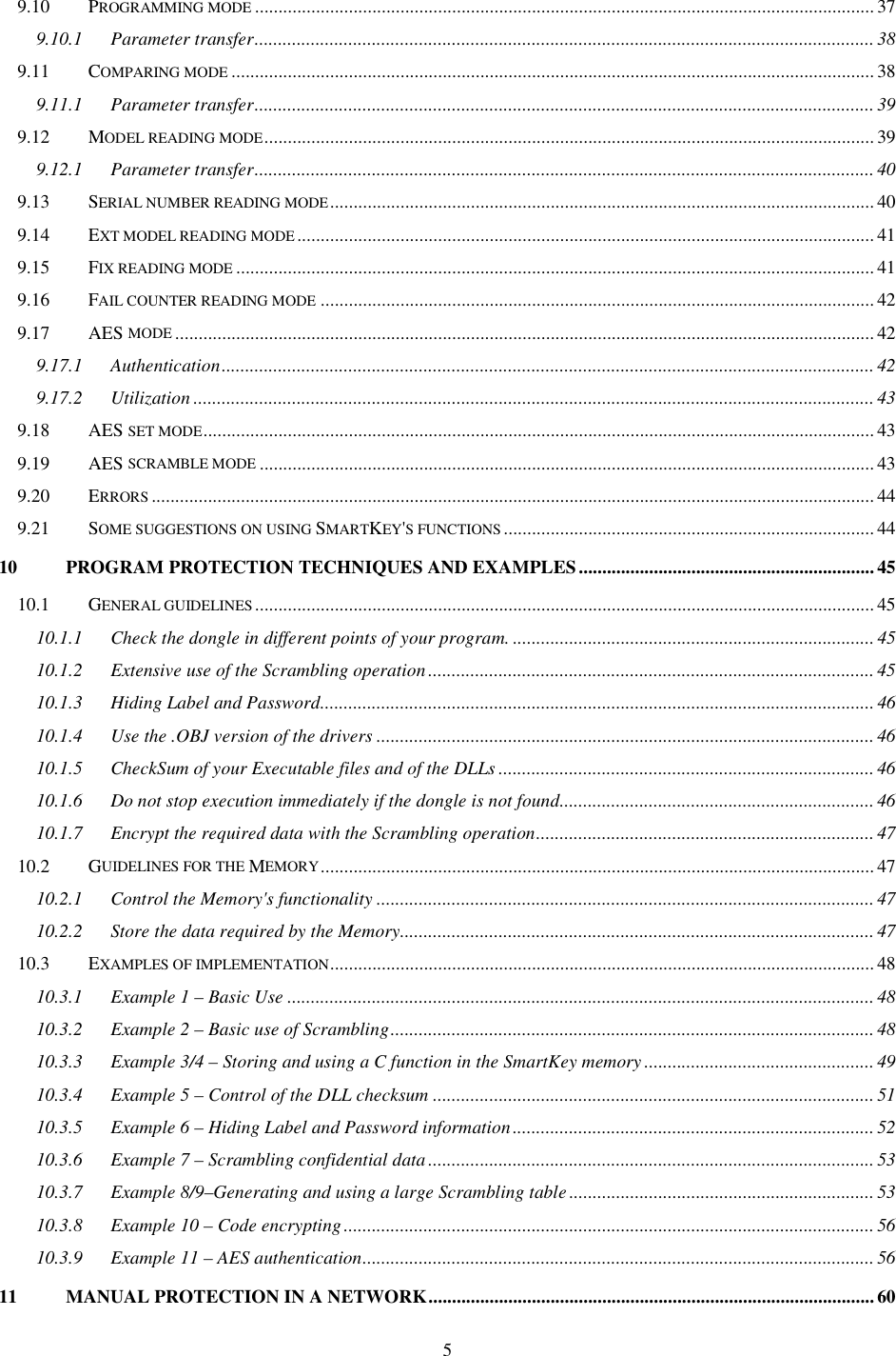 5 9.10 PROGRAMMING MODE.................................................................................................................................... 37 9.10.1 Parameter transfer....................................................................................................................................38 9.11 COMPARING MODE......................................................................................................................................... 38 9.11.1 Parameter transfer....................................................................................................................................39 9.12 MODEL READING MODE.................................................................................................................................. 39 9.12.1 Parameter transfer....................................................................................................................................40 9.13 SERIAL NUMBER READING MODE.................................................................................................................... 40 9.14 EXT MODEL READING MODE........................................................................................................................... 41 9.15 FIX READING MODE........................................................................................................................................ 41 9.16 FAIL COUNTER READING MODE...................................................................................................................... 42 9.17 AES MODE..................................................................................................................................................... 42 9.17.1 Authentication........................................................................................................................................... 42 9.17.2 Utilization ................................................................................................................................................. 43 9.18 AES SET MODE............................................................................................................................................... 43 9.19 AES SCRAMBLE MODE................................................................................................................................... 43 9.20 ERRORS.......................................................................................................................................................... 44 9.21 SOME SUGGESTIONS ON USING SMARTKEY&apos;S FUNCTIONS............................................................................... 44 10 PROGRAM PROTECTION TECHNIQUES AND EXAMPLES............................................................... 45 10.1 GENERAL GUIDELINES.................................................................................................................................... 45 10.1.1 Check the dongle in different points of your program. ............................................................................. 45 10.1.2 Extensive use of the Scrambling operation............................................................................................... 45 10.1.3 Hiding Label and Password......................................................................................................................46 10.1.4 Use the .OBJ version of the drivers ..........................................................................................................46 10.1.5 CheckSum of your Executable files and of the DLLs ................................................................................ 46 10.1.6 Do not stop execution immediately if the dongle is not found................................................................... 46 10.1.7 Encrypt the required data with the Scrambling operation........................................................................ 47 10.2 GUIDELINES FOR THE MEMORY...................................................................................................................... 47 10.2.1 Control the Memory&apos;s functionality ..........................................................................................................47 10.2.2 Store the data required by the Memory.....................................................................................................47 10.3 EXAMPLES OF IMPLEMENTATION.................................................................................................................... 48 10.3.1 Example 1 – Basic Use .............................................................................................................................48 10.3.2 Example 2 – Basic use of Scrambling.......................................................................................................48 10.3.3 Example 3/4 – Storing and using a C function in the SmartKey memory ................................................. 49 10.3.4 Example 5 – Control of the DLL checksum ..............................................................................................51 10.3.5 Example 6 – Hiding Label and Password information............................................................................. 52 10.3.6 Example 7 – Scrambling confidential data...............................................................................................53 10.3.7 Example 8/9–Generating and using a large Scrambling table ................................................................. 53 10.3.8 Example 10 – Code encrypting.................................................................................................................56 10.3.9 Example 11 – AES authentication............................................................................................................. 56 11 MANUAL PROTECTION IN A NETWORK...............................................................................................60 