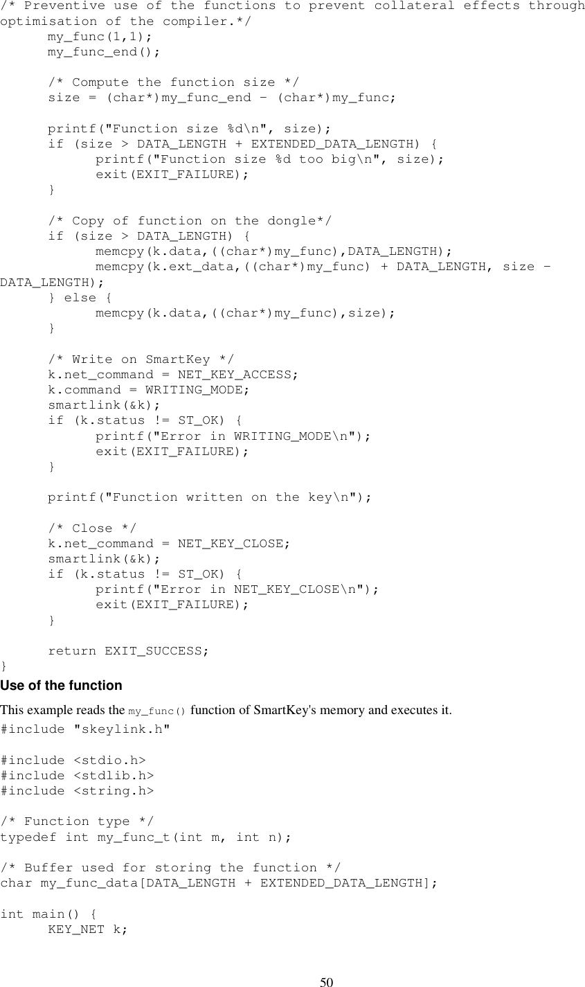 50 /* Preventive use of the functions to prevent collateral effects through optimisation of the compiler.*/   my_func(1,1);   my_func_end();    /* Compute the function size */   size = (char*)my_func_end - (char*)my_func;    printf(&quot;Function size %d\n&quot;, size);   if (size &gt; DATA_LENGTH + EXTENDED_DATA_LENGTH) {     printf(&quot;Function size %d too big\n&quot;, size);     exit(EXIT_FAILURE);       }    /* Copy of function on the dongle*/   if (size &gt; DATA_LENGTH) {     memcpy(k.data,((char*)my_func),DATA_LENGTH);     memcpy(k.ext_data,((char*)my_func) + DATA_LENGTH, size - DATA_LENGTH);   } else {     memcpy(k.data,((char*)my_func),size);   }    /* Write on SmartKey */   k.net_command = NET_KEY_ACCESS;   k.command = WRITING_MODE;   smartlink(&amp;k);   if (k.status != ST_OK) {     printf(&quot;Error in WRITING_MODE\n&quot;);     exit(EXIT_FAILURE);   }    printf(&quot;Function written on the key\n&quot;);    /* Close */   k.net_command = NET_KEY_CLOSE;   smartlink(&amp;k);   if (k.status != ST_OK) {     printf(&quot;Error in NET_KEY_CLOSE\n&quot;);     exit(EXIT_FAILURE);   }    return EXIT_SUCCESS; } Use of the function  This example reads the my_func() function of SmartKey&apos;s memory and executes it. #include &quot;skeylink.h&quot;  #include &lt;stdio.h&gt; #include &lt;stdlib.h&gt; #include &lt;string.h&gt;  /* Function type */ typedef int my_func_t(int m, int n);  /* Buffer used for storing the function */ char my_func_data[DATA_LENGTH + EXTENDED_DATA_LENGTH];  int main() {   KEY_NET k;  