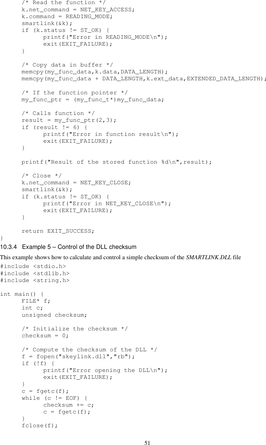 51   /* Read the function */   k.net_command = NET_KEY_ACCESS;   k.command = READING_MODE;   smartlink(&amp;k);   if (k.status != ST_OK) {     printf(&quot;Error in READING_MODE\n&quot;);     exit(EXIT_FAILURE);   }    /* Copy data in buffer */   memcpy(my_func_data,k.data,DATA_LENGTH);   memcpy(my_func_data + DATA_LENGTH,k.ext_data,EXTENDED_DATA_LENGTH);    /* If the function pointer */   my_func_ptr = (my_func_t*)my_func_data;    /* Calls function */   result = my_func_ptr(2,3);   if (result != 6) {     printf(&quot;Error in function result\n&quot;);     exit(EXIT_FAILURE);       }      printf(&quot;Result of the stored function %d\n&quot;,result);    /* Close */   k.net_command = NET_KEY_CLOSE;   smartlink(&amp;k);   if (k.status != ST_OK) {     printf(&quot;Error in NET_KEY_CLOSE\n&quot;);     exit(EXIT_FAILURE);   }    return EXIT_SUCCESS; } 10.3.4  Example 5 – Control of the DLL checksum This example shows how to calculate and control a simple checksum of the SMARTLINK.DLL file #include &lt;stdio.h&gt; #include &lt;stdlib.h&gt; #include &lt;string.h&gt;  int main() {   FILE* f;   int c;   unsigned checksum;    /* Initialize the checksum */   checksum = 0;    /* Compute the checksum of the DLL */   f = fopen(&quot;skeylink.dll&quot;,&quot;rb&quot;);   if (!f) {     printf(&quot;Error opening the DLL\n&quot;);     exit(EXIT_FAILURE);   }   c = fgetc(f);   while (c != EOF) {     checksum += c;     c = fgetc(f);   }   fclose(f); 
