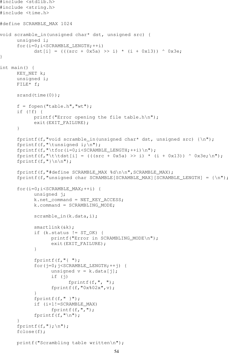 54 #include &lt;stdlib.h&gt; #include &lt;string.h&gt; #include &lt;time.h&gt;  #define SCRAMBLE_MAX 1024  void scramble_in(unsigned char* dst, unsigned src) {   unsigned i;   for(i=0;i&lt;SCRAMBLE_LENGTH;++i)     dst[i] = (((src + 0x5a) &gt;&gt; i) * (i + 0x13)) ^ 0x3e; }  int main() {   KEY_NET k;   unsigned i;   FILE* f;    srand(time(0));    f = fopen(&quot;table.h&quot;,&quot;wt&quot;);   if (!f) {     printf(&quot;Error opening the file table.h\n&quot;);     exit(EXIT_FAILURE);   }    fprintf(f,&quot;void scramble_in(unsigned char* dst, unsigned src) {\n&quot;);   fprintf(f,&quot;\tunsigned i;\n&quot;);   fprintf(f,&quot;\tfor(i=0;i&lt;SCRAMBLE_LENGTH;++i)\n&quot;);   fprintf(f,&quot;\t\tdst[i] = (((src + 0x5a) &gt;&gt; i) * (i + 0x13)) ^ 0x3e;\n&quot;);   fprintf(f,&quot;}\n\n&quot;);    fprintf(f,&quot;#define SCRAMBLE_MAX %d\n\n&quot;,SCRAMBLE_MAX);   fprintf(f,&quot;unsigned char SCRAMBLE[SCRAMBLE_MAX][SCRAMBLE_LENGTH] = {\n&quot;);    for(i=0;i&lt;SCRAMBLE_MAX;++i) {     unsigned j;     k.net_command = NET_KEY_ACCESS;     k.command = SCRAMBLING_MODE;      scramble_in(k.data,i);      smartlink(&amp;k);     if (k.status != ST_OK) {       printf(&quot;Error in SCRAMBLING_MODE\n&quot;);       exit(EXIT_FAILURE);     }      fprintf(f,&quot;{ &quot;);     for(j=0;j&lt;SCRAMBLE_LENGTH;++j) {       unsigned v = k.data[j];       if (j)         fprintf(f,&quot;, &quot;);       fprintf(f,&quot;0x%02x&quot;,v);     }     fprintf(f,&quot; }&quot;);     if (i+1!=SCRAMBLE_MAX)       fprintf(f,&quot;,&quot;);     fprintf(f,&quot;\n&quot;);   }   fprintf(f,&quot;};\n&quot;);   fclose(f);    printf(&quot;Scrambling table written\n&quot;); 
