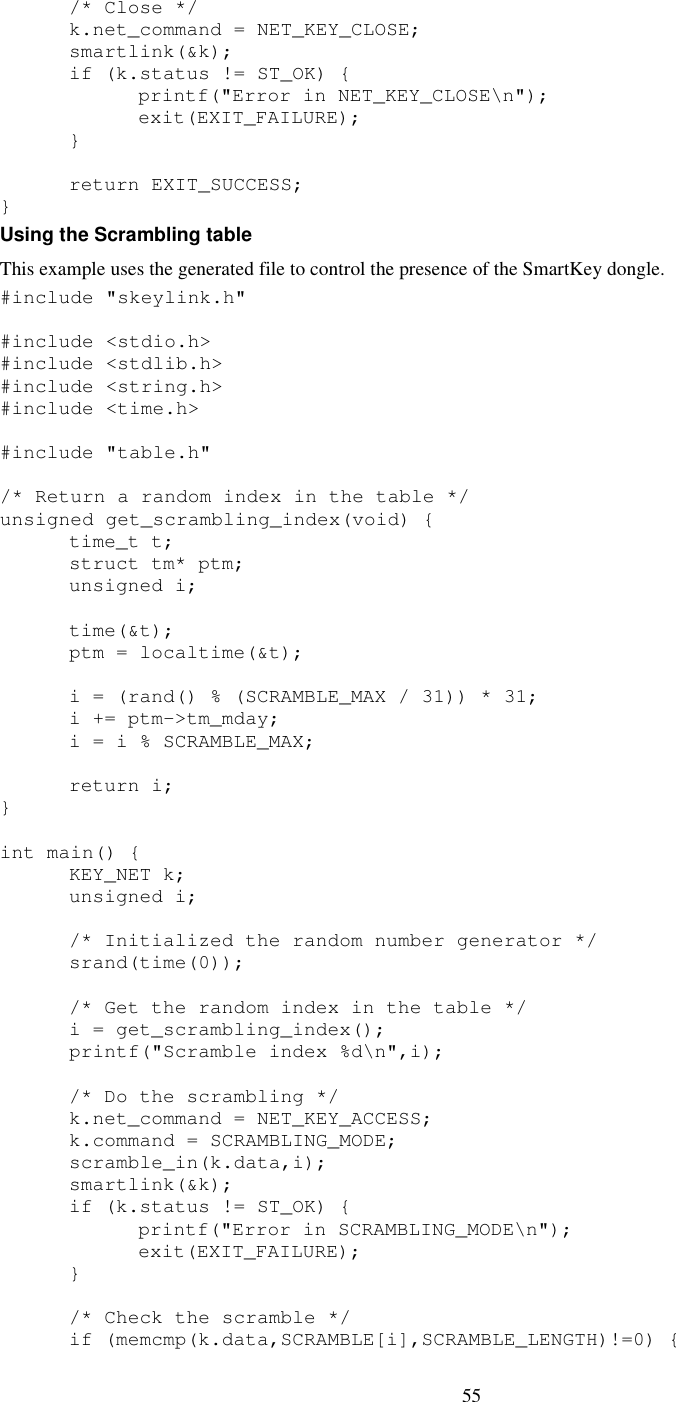 55    /* Close */   k.net_command = NET_KEY_CLOSE;   smartlink(&amp;k);   if (k.status != ST_OK) {     printf(&quot;Error in NET_KEY_CLOSE\n&quot;);     exit(EXIT_FAILURE);   }    return EXIT_SUCCESS; } Using the Scrambling table This example uses the generated file to control the presence of the SmartKey dongle. #include &quot;skeylink.h&quot;  #include &lt;stdio.h&gt; #include &lt;stdlib.h&gt; #include &lt;string.h&gt; #include &lt;time.h&gt;  #include &quot;table.h&quot;  /* Return a random index in the table */ unsigned get_scrambling_index(void) {   time_t t;   struct tm* ptm;   unsigned i;    time(&amp;t);   ptm = localtime(&amp;t);    i = (rand() % (SCRAMBLE_MAX / 31)) * 31;   i += ptm-&gt;tm_mday;   i = i % SCRAMBLE_MAX;    return i; }  int main() {   KEY_NET k;   unsigned i;    /* Initialized the random number generator */   srand(time(0));    /* Get the random index in the table */   i = get_scrambling_index();   printf(&quot;Scramble index %d\n&quot;,i);    /* Do the scrambling */   k.net_command = NET_KEY_ACCESS;   k.command = SCRAMBLING_MODE;   scramble_in(k.data,i);   smartlink(&amp;k);   if (k.status != ST_OK) {     printf(&quot;Error in SCRAMBLING_MODE\n&quot;);     exit(EXIT_FAILURE);   }    /* Check the scramble */   if (memcmp(k.data,SCRAMBLE[i],SCRAMBLE_LENGTH)!=0) { 