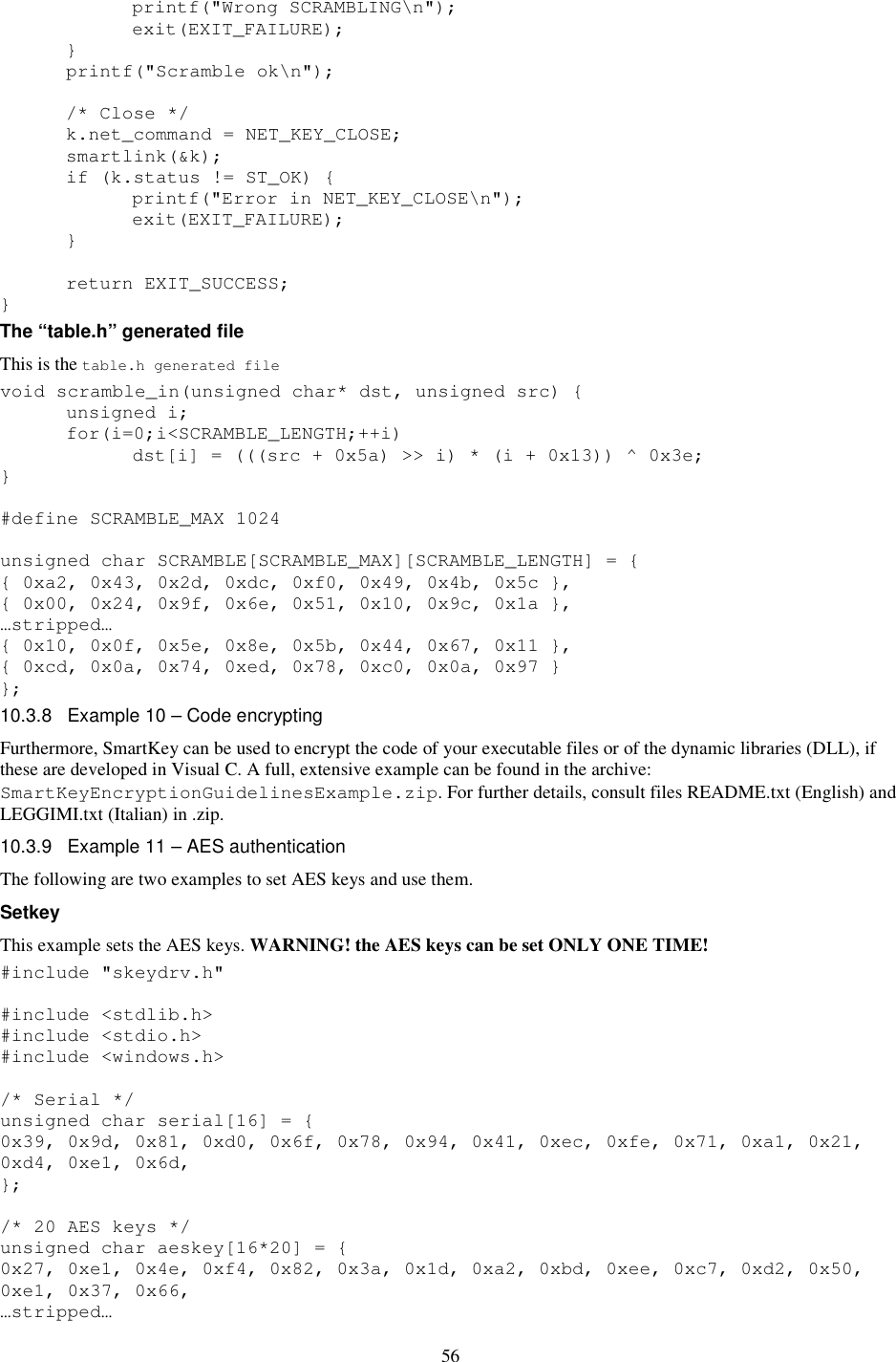 56     printf(&quot;Wrong SCRAMBLING\n&quot;);     exit(EXIT_FAILURE);   }   printf(&quot;Scramble ok\n&quot;);    /* Close */   k.net_command = NET_KEY_CLOSE;   smartlink(&amp;k);   if (k.status != ST_OK) {     printf(&quot;Error in NET_KEY_CLOSE\n&quot;);     exit(EXIT_FAILURE);   }    return EXIT_SUCCESS; } The “table.h” generated file This is the table.h generated file void scramble_in(unsigned char* dst, unsigned src) {   unsigned i;   for(i=0;i&lt;SCRAMBLE_LENGTH;++i)     dst[i] = (((src + 0x5a) &gt;&gt; i) * (i + 0x13)) ^ 0x3e; }  #define SCRAMBLE_MAX 1024  unsigned char SCRAMBLE[SCRAMBLE_MAX][SCRAMBLE_LENGTH] = { { 0xa2, 0x43, 0x2d, 0xdc, 0xf0, 0x49, 0x4b, 0x5c }, { 0x00, 0x24, 0x9f, 0x6e, 0x51, 0x10, 0x9c, 0x1a }, …stripped… { 0x10, 0x0f, 0x5e, 0x8e, 0x5b, 0x44, 0x67, 0x11 }, { 0xcd, 0x0a, 0x74, 0xed, 0x78, 0xc0, 0x0a, 0x97 } }; 10.3.8  Example 10 – Code encrypting Furthermore, SmartKey can be used to encrypt the code of your executable files or of the dynamic libraries (DLL), if these are developed in Visual C. A full, extensive example can be found in the archive: SmartKeyEncryptionGuidelinesExample.zip. For further details, consult files README.txt (English) and LEGGIMI.txt (Italian) in .zip. 10.3.9  Example 11 – AES authentication The following are two examples to set AES keys and use them. Setkey This example sets the AES keys. WARNING! the AES keys can be set ONLY ONE TIME! #include &quot;skeydrv.h&quot;  #include &lt;stdlib.h&gt; #include &lt;stdio.h&gt; #include &lt;windows.h&gt;  /* Serial */ unsigned char serial[16] = { 0x39, 0x9d, 0x81, 0xd0, 0x6f, 0x78, 0x94, 0x41, 0xec, 0xfe, 0x71, 0xa1, 0x21, 0xd4, 0xe1, 0x6d,  };  /* 20 AES keys */ unsigned char aeskey[16*20] = { 0x27, 0xe1, 0x4e, 0xf4, 0x82, 0x3a, 0x1d, 0xa2, 0xbd, 0xee, 0xc7, 0xd2, 0x50, 0xe1, 0x37, 0x66,  …stripped… 