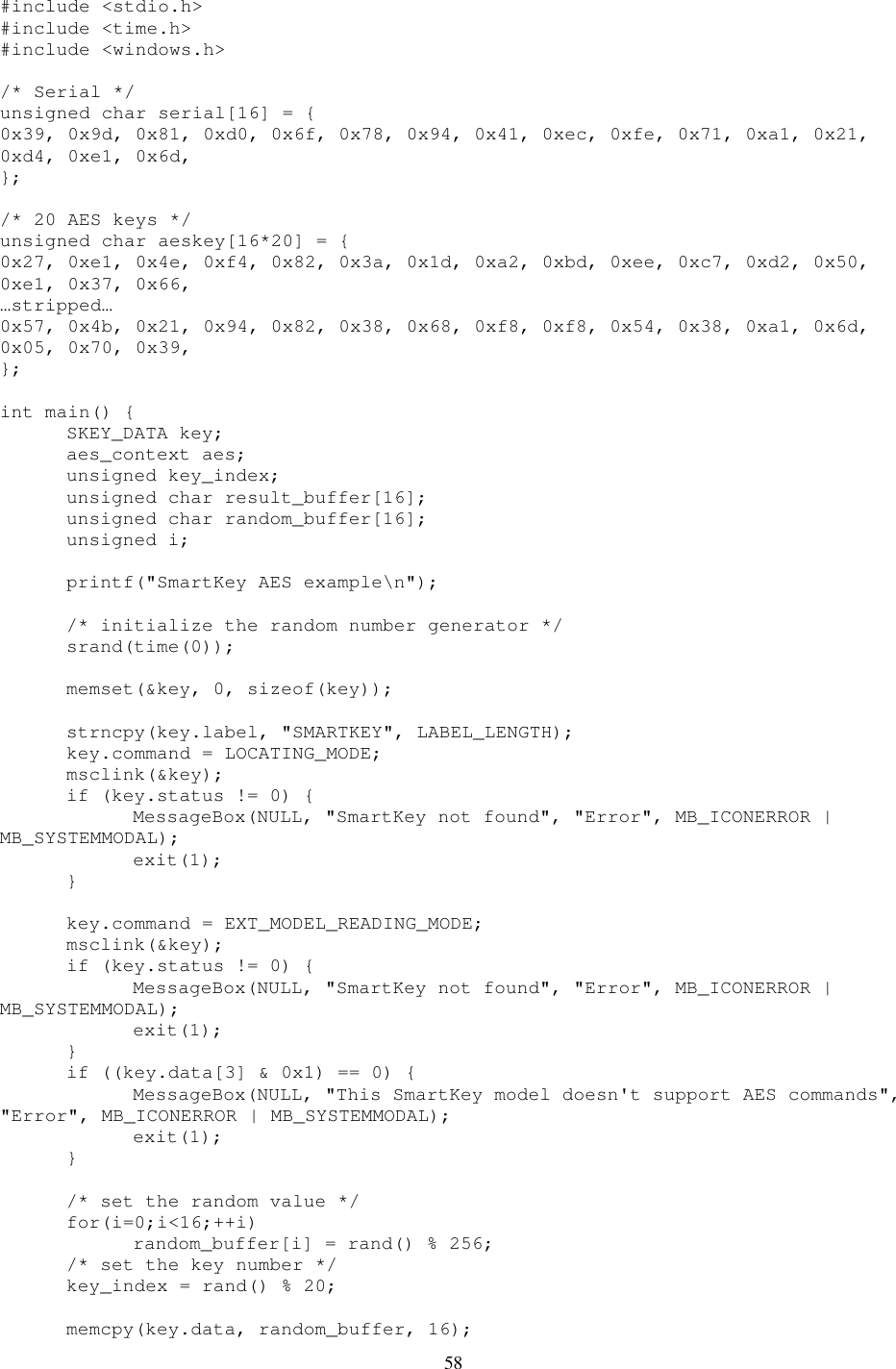 58 #include &lt;stdio.h&gt; #include &lt;time.h&gt; #include &lt;windows.h&gt;  /* Serial */ unsigned char serial[16] = { 0x39, 0x9d, 0x81, 0xd0, 0x6f, 0x78, 0x94, 0x41, 0xec, 0xfe, 0x71, 0xa1, 0x21, 0xd4, 0xe1, 0x6d,  };  /* 20 AES keys */ unsigned char aeskey[16*20] = { 0x27, 0xe1, 0x4e, 0xf4, 0x82, 0x3a, 0x1d, 0xa2, 0xbd, 0xee, 0xc7, 0xd2, 0x50, 0xe1, 0x37, 0x66,  …stripped… 0x57, 0x4b, 0x21, 0x94, 0x82, 0x38, 0x68, 0xf8, 0xf8, 0x54, 0x38, 0xa1, 0x6d, 0x05, 0x70, 0x39,  };  int main() {   SKEY_DATA key;   aes_context aes;   unsigned key_index;   unsigned char result_buffer[16];   unsigned char random_buffer[16];   unsigned i;    printf(&quot;SmartKey AES example\n&quot;);    /* initialize the random number generator */   srand(time(0));    memset(&amp;key, 0, sizeof(key));    strncpy(key.label, &quot;SMARTKEY&quot;, LABEL_LENGTH);   key.command = LOCATING_MODE;   msclink(&amp;key);   if (key.status != 0) {     MessageBox(NULL, &quot;SmartKey not found&quot;, &quot;Error&quot;, MB_ICONERROR | MB_SYSTEMMODAL);     exit(1);   }    key.command = EXT_MODEL_READING_MODE;   msclink(&amp;key);   if (key.status != 0) {     MessageBox(NULL, &quot;SmartKey not found&quot;, &quot;Error&quot;, MB_ICONERROR | MB_SYSTEMMODAL);     exit(1);   }   if ((key.data[3] &amp; 0x1) == 0) {     MessageBox(NULL, &quot;This SmartKey model doesn&apos;t support AES commands&quot;, &quot;Error&quot;, MB_ICONERROR | MB_SYSTEMMODAL);     exit(1);   }    /* set the random value */   for(i=0;i&lt;16;++i)     random_buffer[i] = rand() % 256;   /* set the key number */   key_index = rand() % 20;    memcpy(key.data, random_buffer, 16); 