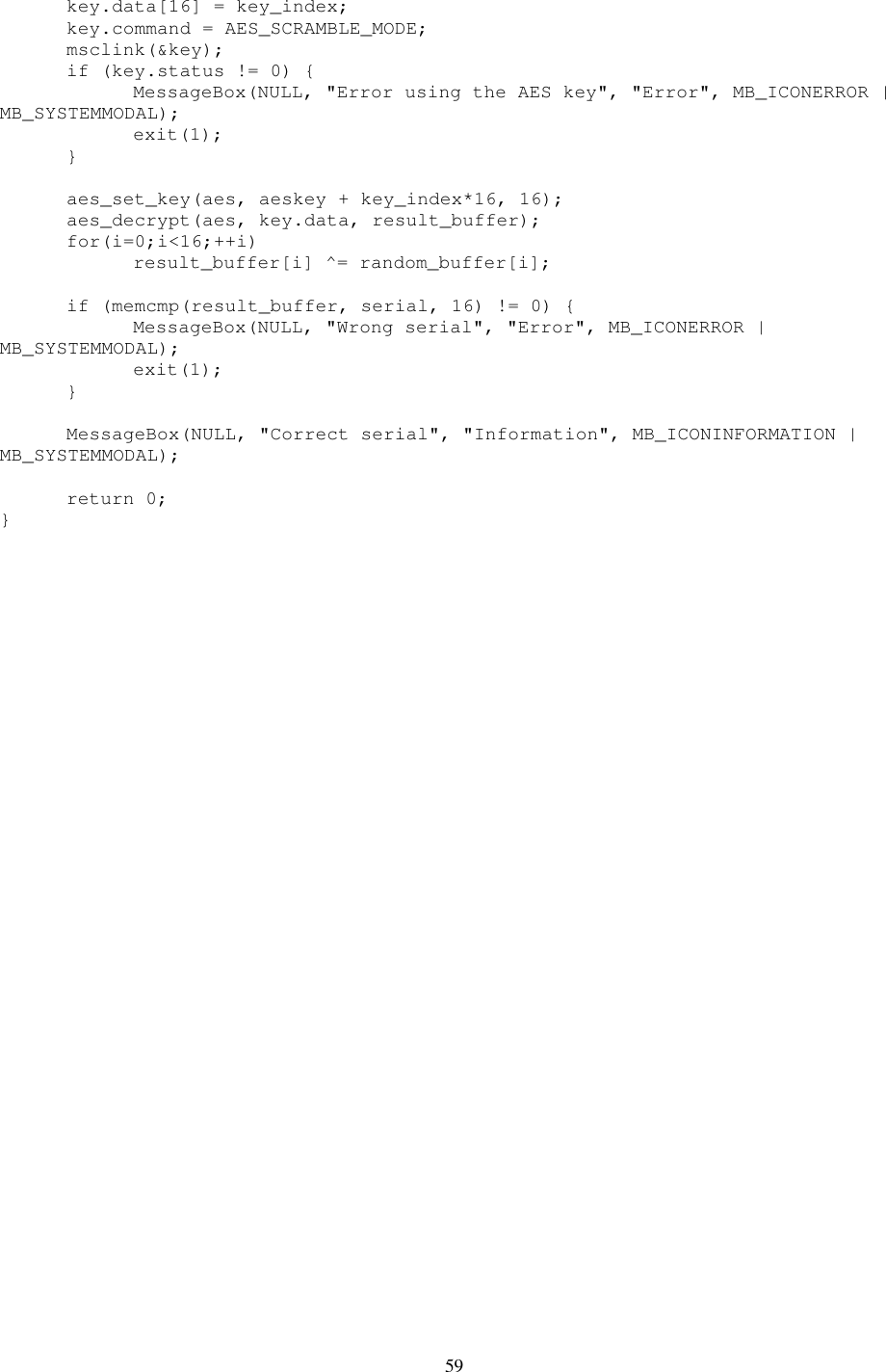 59   key.data[16] = key_index;   key.command = AES_SCRAMBLE_MODE;   msclink(&amp;key);   if (key.status != 0) {     MessageBox(NULL, &quot;Error using the AES key&quot;, &quot;Error&quot;, MB_ICONERROR | MB_SYSTEMMODAL);     exit(1);   }    aes_set_key(aes, aeskey + key_index*16, 16);   aes_decrypt(aes, key.data, result_buffer);   for(i=0;i&lt;16;++i)     result_buffer[i] ^= random_buffer[i];    if (memcmp(result_buffer, serial, 16) != 0) {     MessageBox(NULL, &quot;Wrong serial&quot;, &quot;Error&quot;, MB_ICONERROR | MB_SYSTEMMODAL);     exit(1);   }    MessageBox(NULL, &quot;Correct serial&quot;, &quot;Information&quot;, MB_ICONINFORMATION | MB_SYSTEMMODAL);    return 0; } 