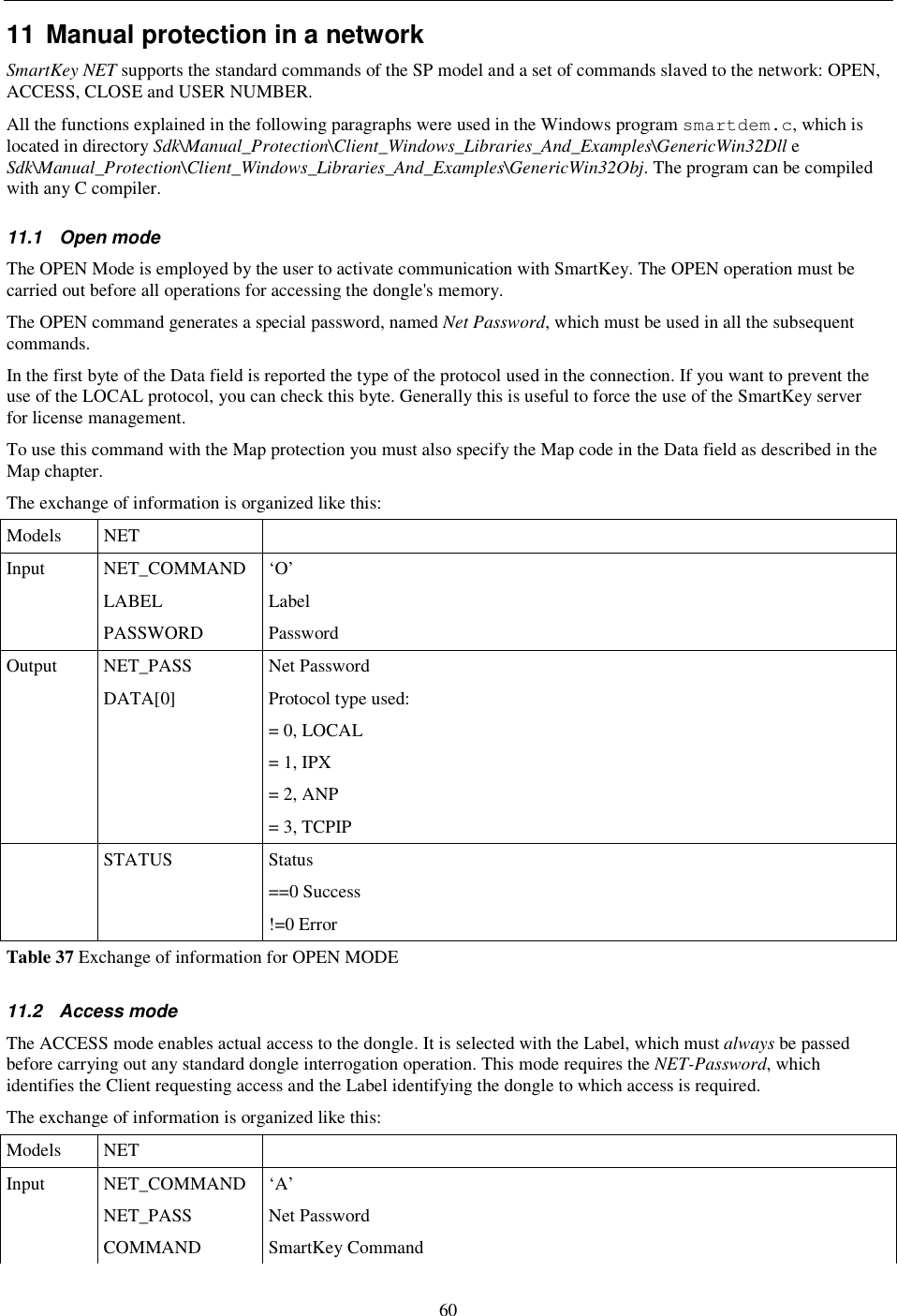 60 11 Manual protection in a network  SmartKey NET supports the standard commands of the SP model and a set of commands slaved to the network: OPEN, ACCESS, CLOSE and USER NUMBER. All the functions explained in the following paragraphs were used in the Windows program smartdem.c, which is located in directory Sdk\Manual_Protection\Client_Windows_Libraries_And_Examples\GenericWin32Dll e Sdk\Manual_Protection\Client_Windows_Libraries_And_Examples\GenericWin32Obj. The program can be compiled with any C compiler. 11.1  Open mode The OPEN Mode is employed by the user to activate communication with SmartKey. The OPEN operation must be carried out before all operations for accessing the dongle&apos;s memory. The OPEN command generates a special password, named Net Password, which must be used in all the subsequent commands. In the first byte of the Data field is reported the type of the protocol used in the connection. If you want to prevent the use of the LOCAL protocol, you can check this byte. Generally this is useful to force the use of the SmartKey server for license management. To use this command with the Map protection you must also specify the Map code in the Data field as described in the Map chapter. The exchange of information is organized like this: Models  NET   Input  NET_COMMAND  ‘O’   LABEL  Label   PASSWORD  Password Output  NET_PASS  Net Password   DATA[0]  Protocol type used: = 0, LOCAL = 1, IPX = 2, ANP = 3, TCPIP   STATUS  Status ==0 Success !=0 Error Table 37 Exchange of information for OPEN MODE 11.2  Access mode The ACCESS mode enables actual access to the dongle. It is selected with the Label, which must always be passed before carrying out any standard dongle interrogation operation. This mode requires the NET-Password, which identifies the Client requesting access and the Label identifying the dongle to which access is required. The exchange of information is organized like this: Models  NET   Input  NET_COMMAND  ‘A’   NET_PASS  Net Password   COMMAND  SmartKey Command 