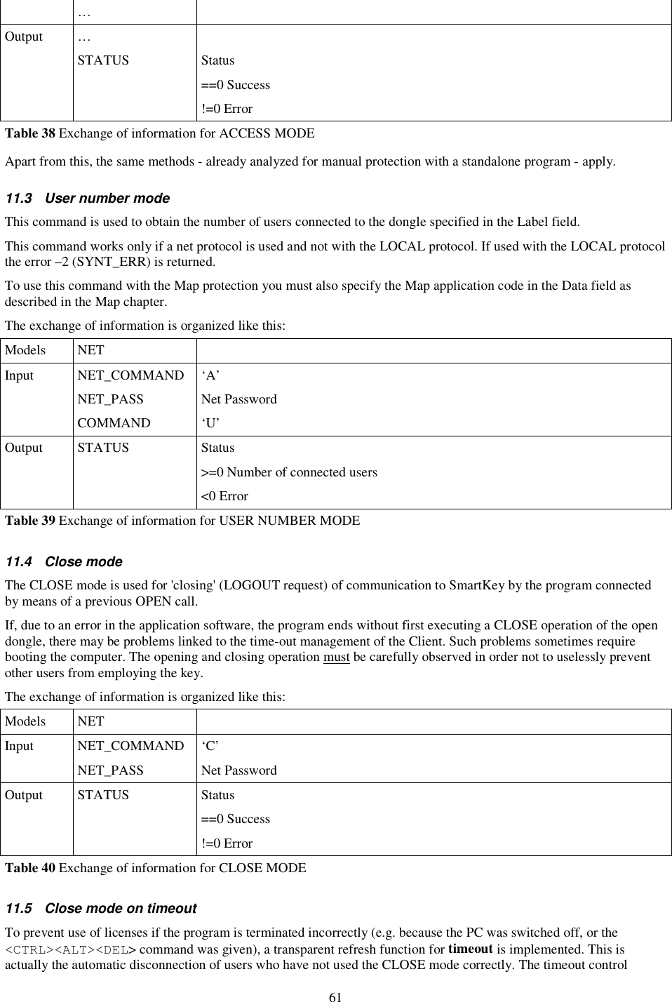 61   …   Output  …    STATUS  Status ==0 Success !=0 Error Table 38 Exchange of information for ACCESS MODE Apart from this, the same methods - already analyzed for manual protection with a standalone program - apply. 11.3  User number mode This command is used to obtain the number of users connected to the dongle specified in the Label field. This command works only if a net protocol is used and not with the LOCAL protocol. If used with the LOCAL protocol the error –2 (SYNT_ERR) is returned. To use this command with the Map protection you must also specify the Map application code in the Data field as described in the Map chapter. The exchange of information is organized like this: Models  NET   Input  NET_COMMAND  ‘A’   NET_PASS  Net Password   COMMAND  ‘U’ Output  STATUS  Status &gt;=0 Number of connected users &lt;0 Error Table 39 Exchange of information for USER NUMBER MODE 11.4  Close mode The CLOSE mode is used for &apos;closing&apos; (LOGOUT request) of communication to SmartKey by the program connected by means of a previous OPEN call. If, due to an error in the application software, the program ends without first executing a CLOSE operation of the open dongle, there may be problems linked to the time-out management of the Client. Such problems sometimes require booting the computer. The opening and closing operation must be carefully observed in order not to uselessly prevent other users from employing the key. The exchange of information is organized like this: Models  NET   Input  NET_COMMAND  ‘C’   NET_PASS  Net Password Output  STATUS  Status ==0 Success !=0 Error Table 40 Exchange of information for CLOSE MODE 11.5  Close mode on timeout To prevent use of licenses if the program is terminated incorrectly (e.g. because the PC was switched off, or the &lt;CTRL&gt;&lt;ALT&gt;&lt;DEL&gt; command was given), a transparent refresh function for timeout is implemented. This is actually the automatic disconnection of users who have not used the CLOSE mode correctly. The timeout control 