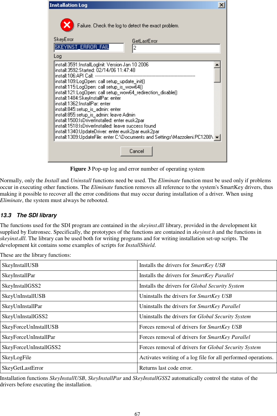 67  Figure 3 Pop-up log and error number of operating system  Normally, only the Install and Uninstall functions need be used. The Eliminate function must be used only if problems occur in executing other functions. The Eliminate function removes all reference to the system&apos;s SmartKey drivers, thus making it possible to recover all the error conditions that may occur during installation of a driver. When using Eliminate, the system must always be rebooted.  13.3  The SDI library The functions used for the SDI program are contained in the skeyinst.dll library, provided in the development kit supplied by Eutronsec. Specifically, the prototypes of the functions are contained in skeyinst.h and the functions in skeyinst.dll. The library can be used both for writing programs and for writing installation set-up scripts. The development kit contains some examples of scripts for InstallShield. These are the library functions: SkeyInstallUSB  Installs the drivers for SmartKey USB SkeyInstallPar  Installs the drivers for SmartKey Parallel SkeyInstallGSS2  Installs the drivers for Global Security System  SkeyUnInstallUSB  Uninstalls the drivers for SmartKey USB SkeyUnInstallPar  Uninstalls the drivers for SmartKey Parallel SkeyUnInstallGSS2  Uninstalls the drivers for Global Security System  SkeyForceUnInstallUSB  Forces removal of drivers for SmartKey USB SkeyForceUnInstallPar  Forces removal of drivers for SmartKey Parallel SkeyForceUnInstallGSS2  Forces removal of drivers for Global Security System  SkeyLogFile  Activates writing of a log file for all performed operations. SkeyGetLastError  Returns last code error. Installation functions SkeyInstallUSB, SkeyInstallPar and SkeyInstallGSS2 automatically control the status of the drivers before executing the installation. 