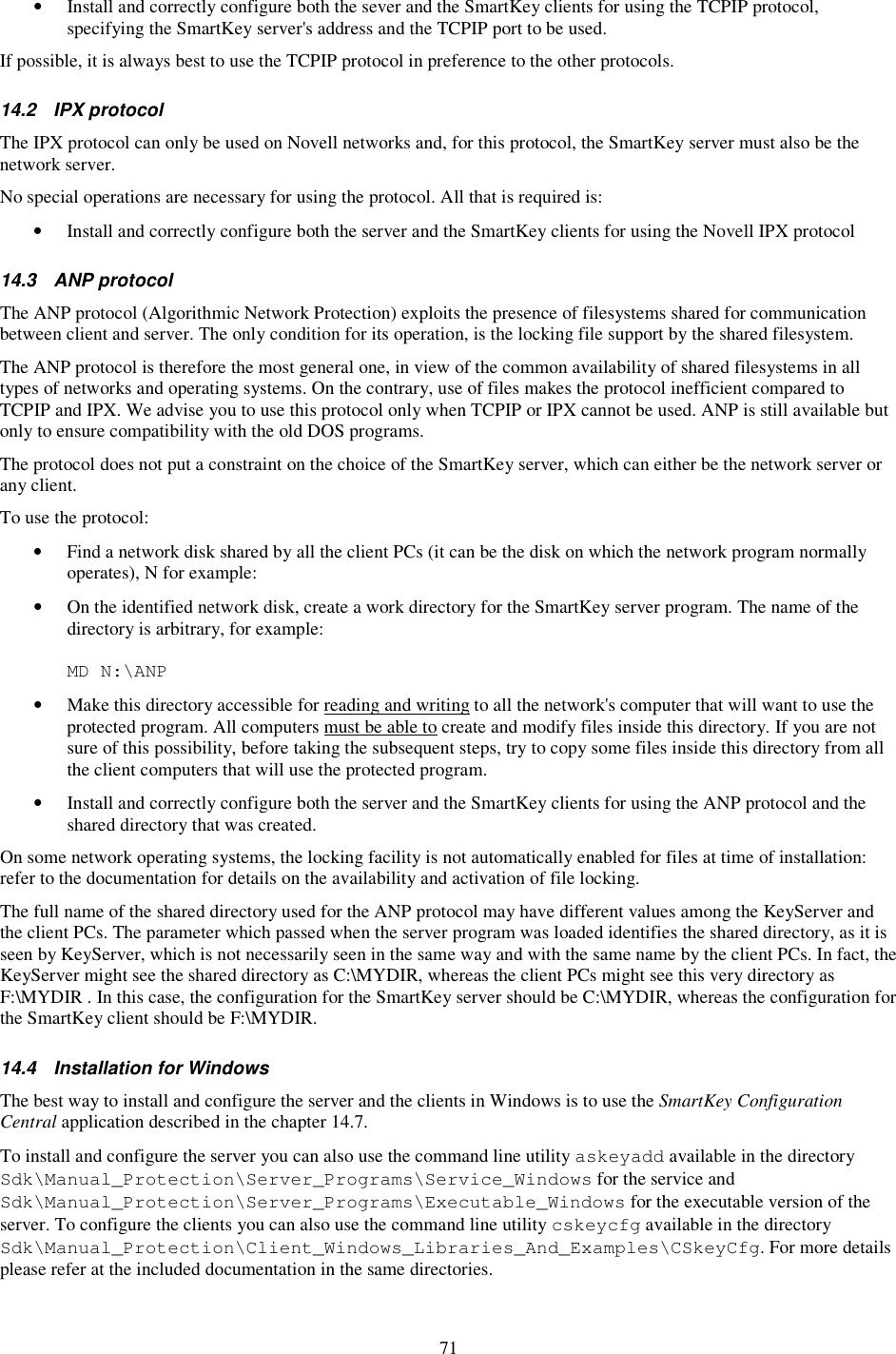 71 •  Install and correctly configure both the sever and the SmartKey clients for using the TCPIP protocol, specifying the SmartKey server&apos;s address and the TCPIP port to be used. If possible, it is always best to use the TCPIP protocol in preference to the other protocols. 14.2  IPX protocol The IPX protocol can only be used on Novell networks and, for this protocol, the SmartKey server must also be the network server. No special operations are necessary for using the protocol. All that is required is: •  Install and correctly configure both the server and the SmartKey clients for using the Novell IPX protocol 14.3  ANP protocol The ANP protocol (Algorithmic Network Protection) exploits the presence of filesystems shared for communication between client and server. The only condition for its operation, is the locking file support by the shared filesystem. The ANP protocol is therefore the most general one, in view of the common availability of shared filesystems in all types of networks and operating systems. On the contrary, use of files makes the protocol inefficient compared to TCPIP and IPX. We advise you to use this protocol only when TCPIP or IPX cannot be used. ANP is still available but only to ensure compatibility with the old DOS programs. The protocol does not put a constraint on the choice of the SmartKey server, which can either be the network server or any client. To use the protocol: •  Find a network disk shared by all the client PCs (it can be the disk on which the network program normally operates), N for example: •  On the identified network disk, create a work directory for the SmartKey server program. The name of the directory is arbitrary, for example:  MD N:\ANP •  Make this directory accessible for reading and writing to all the network&apos;s computer that will want to use the protected program. All computers must be able to create and modify files inside this directory. If you are not sure of this possibility, before taking the subsequent steps, try to copy some files inside this directory from all the client computers that will use the protected program. •  Install and correctly configure both the server and the SmartKey clients for using the ANP protocol and the shared directory that was created. On some network operating systems, the locking facility is not automatically enabled for files at time of installation: refer to the documentation for details on the availability and activation of file locking. The full name of the shared directory used for the ANP protocol may have different values among the KeyServer and the client PCs. The parameter which passed when the server program was loaded identifies the shared directory, as it is seen by KeyServer, which is not necessarily seen in the same way and with the same name by the client PCs. In fact, the KeyServer might see the shared directory as C:\MYDIR, whereas the client PCs might see this very directory as F:\MYDIR . In this case, the configuration for the SmartKey server should be C:\MYDIR, whereas the configuration for the SmartKey client should be F:\MYDIR. 14.4  Installation for Windows The best way to install and configure the server and the clients in Windows is to use the SmartKey Configuration Central application described in the chapter 14.7. To install and configure the server you can also use the command line utility askeyadd available in the directory Sdk\Manual_Protection\Server_Programs\Service_Windows for the service and Sdk\Manual_Protection\Server_Programs\Executable_Windows for the executable version of the server. To configure the clients you can also use the command line utility cskeycfg available in the directory Sdk\Manual_Protection\Client_Windows_Libraries_And_Examples\CSkeyCfg. For more details please refer at the included documentation in the same directories. 