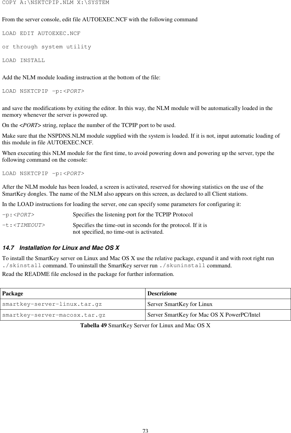 73 COPY A:\NSKTCPIP.NLM X:\SYSTEM  From the server console, edit file AUTOEXEC.NCF with the following command  LOAD EDIT AUTOEXEC.NCF  or through system utility  LOAD INSTALL  Add the NLM module loading instruction at the bottom of the file:  LOAD NSKTCPIP –p:&lt;PORT&gt;  and save the modifications by exiting the editor. In this way, the NLM module will be automatically loaded in the memory whenever the server is powered up. On the &lt;PORT&gt; string, replace the number of the TCPIP port to be used. Make sure that the NSPDNS.NLM module supplied with the system is loaded. If it is not, input automatic loading of this module in file AUTOEXEC.NCF. When executing this NLM module for the first time, to avoid powering down and powering up the server, type the following command on the console:  LOAD NSKTCPIP –p:&lt;PORT&gt;  After the NLM module has been loaded, a screen is activated, reserved for showing statistics on the use of the SmartKey dongles. The name of the NLM also appears on this screen, as declared to all Client stations.  In the LOAD instructions for loading the server, one can specify some parameters for configuring it: -p:&lt;PORT&gt; Specifies the listening port for the TCPIP Protocol -t:&lt;TIMEOUT&gt; Specifies the time-out in seconds for the protocol. If it is not specified, no time-out is activated. 14.7  Installation for Linux and Mac OS X To install the SmartKey server on Linux and Mac OS X use the relative package, expand it and with root right run ./skinstall command. To uninstall the SmartKey server run ./skuninstall command. Read the README file enclosed in the package for further information.  Package Descrizione smartkey-server-linux.tar.gz  Server SmartKey for Linux smartkey-server-macosx.tar.gz  Server SmartKey for Mac OS X PowerPC/Intel Tabella 49 SmartKey Server for Linux and Mac OS X 