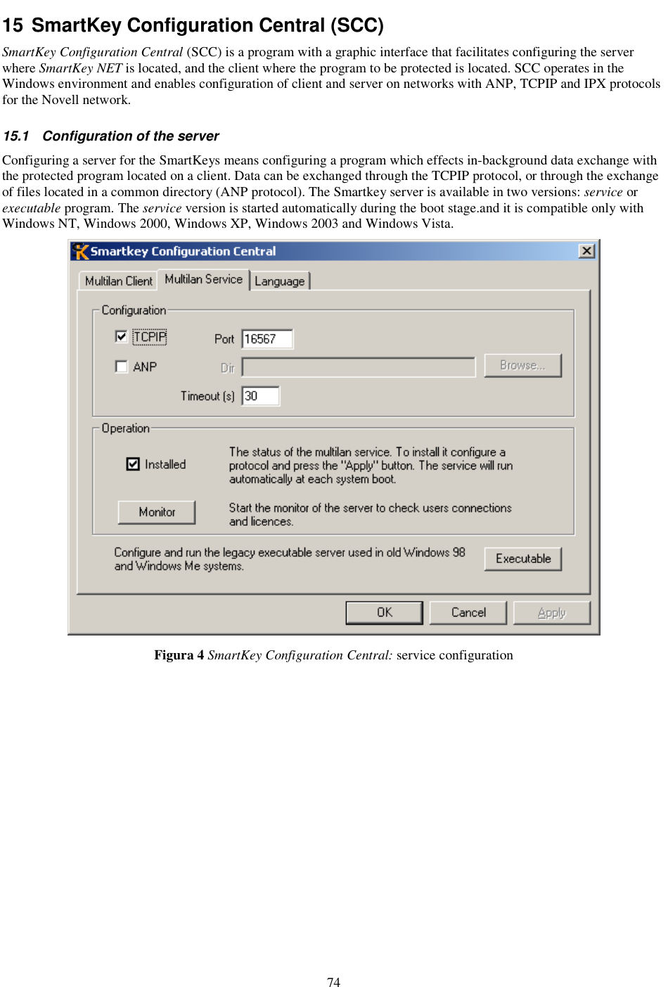74 15 SmartKey Configuration Central (SCC) SmartKey Configuration Central (SCC) is a program with a graphic interface that facilitates configuring the server where SmartKey NET is located, and the client where the program to be protected is located. SCC operates in the Windows environment and enables configuration of client and server on networks with ANP, TCPIP and IPX protocols for the Novell network. 15.1  Configuration of the server Configuring a server for the SmartKeys means configuring a program which effects in-background data exchange with the protected program located on a client. Data can be exchanged through the TCPIP protocol, or through the exchange of files located in a common directory (ANP protocol). The Smartkey server is available in two versions: service or executable program. The service version is started automatically during the boot stage.and it is compatible only with Windows NT, Windows 2000, Windows XP, Windows 2003 and Windows Vista.  Figura 4 SmartKey Configuration Central: service configuration 