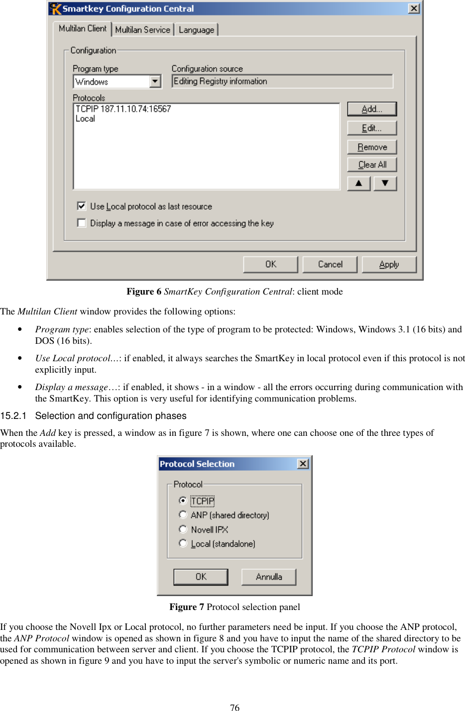 76  Figure 6 SmartKey Configuration Central: client mode The Multilan Client window provides the following options: •  Program type: enables selection of the type of program to be protected: Windows, Windows 3.1 (16 bits) and DOS (16 bits). •  Use Local protocol…: if enabled, it always searches the SmartKey in local protocol even if this protocol is not explicitly input. •  Display a message…: if enabled, it shows - in a window - all the errors occurring during communication with the SmartKey. This option is very useful for identifying communication problems. 15.2.1  Selection and configuration phases When the Add key is pressed, a window as in figure 7 is shown, where one can choose one of the three types of protocols available.  Figure 7 Protocol selection panel If you choose the Novell Ipx or Local protocol, no further parameters need be input. If you choose the ANP protocol, the ANP Protocol window is opened as shown in figure 8 and you have to input the name of the shared directory to be used for communication between server and client. If you choose the TCPIP protocol, the TCPIP Protocol window is opened as shown in figure 9 and you have to input the server&apos;s symbolic or numeric name and its port. 