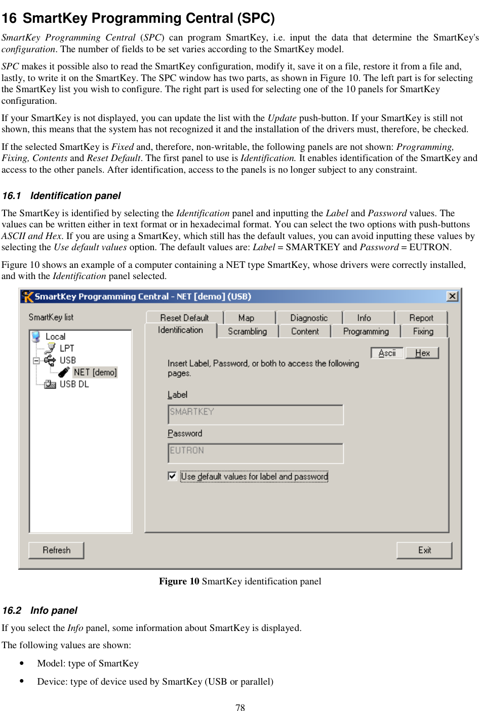 78 16 SmartKey Programming Central (SPC) SmartKey  Programming  Central  (SPC)  can  program  SmartKey,  i.e.  input  the  data  that  determine  the  SmartKey&apos;s configuration. The number of fields to be set varies according to the SmartKey model. SPC makes it possible also to read the SmartKey configuration, modify it, save it on a file, restore it from a file and, lastly, to write it on the SmartKey. The SPC window has two parts, as shown in Figure 10. The left part is for selecting the SmartKey list you wish to configure. The right part is used for selecting one of the 10 panels for SmartKey configuration.  If your SmartKey is not displayed, you can update the list with the Update push-button. If your SmartKey is still not shown, this means that the system has not recognized it and the installation of the drivers must, therefore, be checked.  If the selected SmartKey is Fixed and, therefore, non-writable, the following panels are not shown: Programming, Fixing, Contents and Reset Default. The first panel to use is Identification. It enables identification of the SmartKey and access to the other panels. After identification, access to the panels is no longer subject to any constraint. 16.1  Identification panel The SmartKey is identified by selecting the Identification panel and inputting the Label and Password values. The values can be written either in text format or in hexadecimal format. You can select the two options with push-buttons ASCII and Hex. If you are using a SmartKey, which still has the default values, you can avoid inputting these values by selecting the Use default values option. The default values are: Label = SMARTKEY and Password = EUTRON. Figure 10 shows an example of a computer containing a NET type SmartKey, whose drivers were correctly installed, and with the Identification panel selected.  Figure 10 SmartKey identification panel 16.2  Info panel If you select the Info panel, some information about SmartKey is displayed. The following values are shown: •  Model: type of SmartKey  •  Device: type of device used by SmartKey (USB or parallel) 