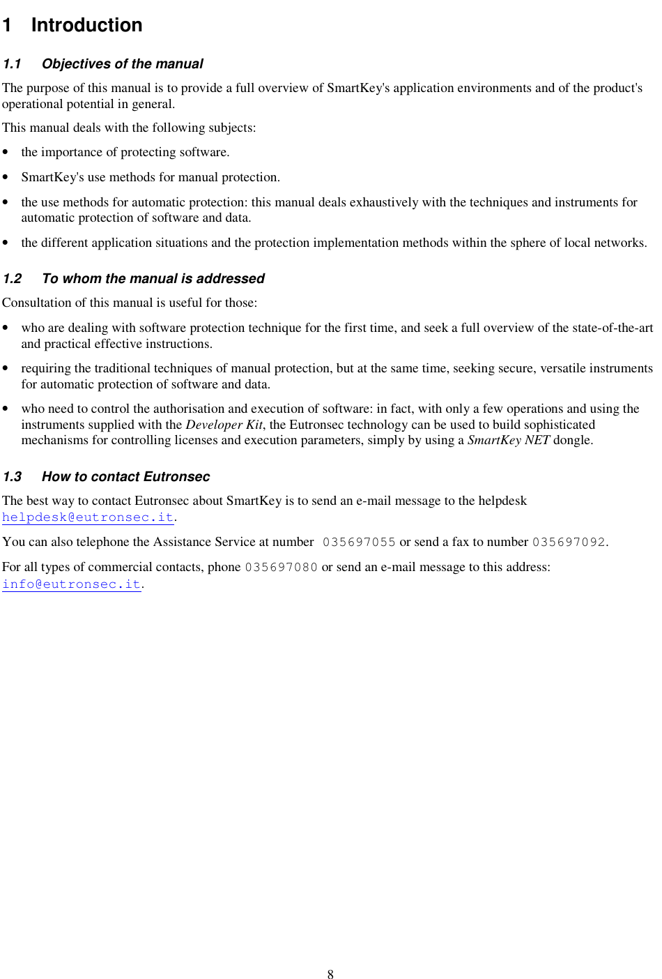8 1  Introduction  1.1  Objectives of the manual The purpose of this manual is to provide a full overview of SmartKey&apos;s application environments and of the product&apos;s operational potential in general. This manual deals with the following subjects: •  the importance of protecting software. •  SmartKey&apos;s use methods for manual protection. •  the use methods for automatic protection: this manual deals exhaustively with the techniques and instruments for automatic protection of software and data. •  the different application situations and the protection implementation methods within the sphere of local networks. 1.2  To whom the manual is addressed Consultation of this manual is useful for those: •  who are dealing with software protection technique for the first time, and seek a full overview of the state-of-the-art and practical effective instructions. •  requiring the traditional techniques of manual protection, but at the same time, seeking secure, versatile instruments for automatic protection of software and data. •  who need to control the authorisation and execution of software: in fact, with only a few operations and using the instruments supplied with the Developer Kit, the Eutronsec technology can be used to build sophisticated mechanisms for controlling licenses and execution parameters, simply by using a SmartKey NET dongle. 1.3  How to contact Eutronsec The best way to contact Eutronsec about SmartKey is to send an e-mail message to the helpdesk helpdesk@eutronsec.it. You can also telephone the Assistance Service at number 035697055 or send a fax to number 035697092. For all types of commercial contacts, phone 035697080 or send an e-mail message to this address: info@eutronsec.it. 
