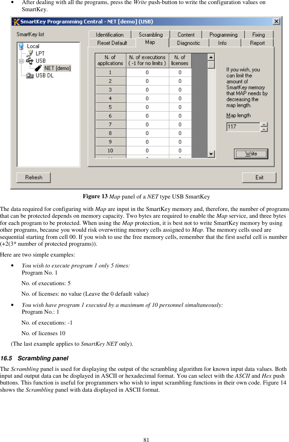 81 •  After dealing with all the programs, press the Write push-button to write the configuration values on SmartKey.  Figure 13 Map panel of a NET type USB SmartKey  The data required for configuring with Map are input in the SmartKey memory and, therefore, the number of programs that can be protected depends on memory capacity. Two bytes are required to enable the Map service, and three bytes for each program to be protected. When using the Map protection, it is best not to write SmartKey memory by using other programs, because you would risk overwriting memory cells assigned to Map. The memory cells used are sequential starting from cell 00. If you wish to use the free memory cells, remember that the first useful cell is number (+2(3* number of protected programs)). Here are two simple examples: •  You wish to execute program 1 only 5 times: Program No. 1   No. of executions: 5   No. of licenses: no value (Leave the 0 default value) •  You wish have program 1 executed by a maximum of 10 personnel simultaneously: Program No.: 1  No. of executions: -1   No. of licenses 10 (The last example applies to SmartKey NET only). 16.5  Scrambling panel The Scrambling panel is used for displaying the output of the scrambling algorithm for known input data values. Both input and output data can be displayed in ASCII or hexadecimal format. You can select with the ASCII and Hex push buttons. This function is useful for programmers who wish to input scrambling functions in their own code. Figure 14 shows the Scrambling panel with data displayed in ASCII format. 