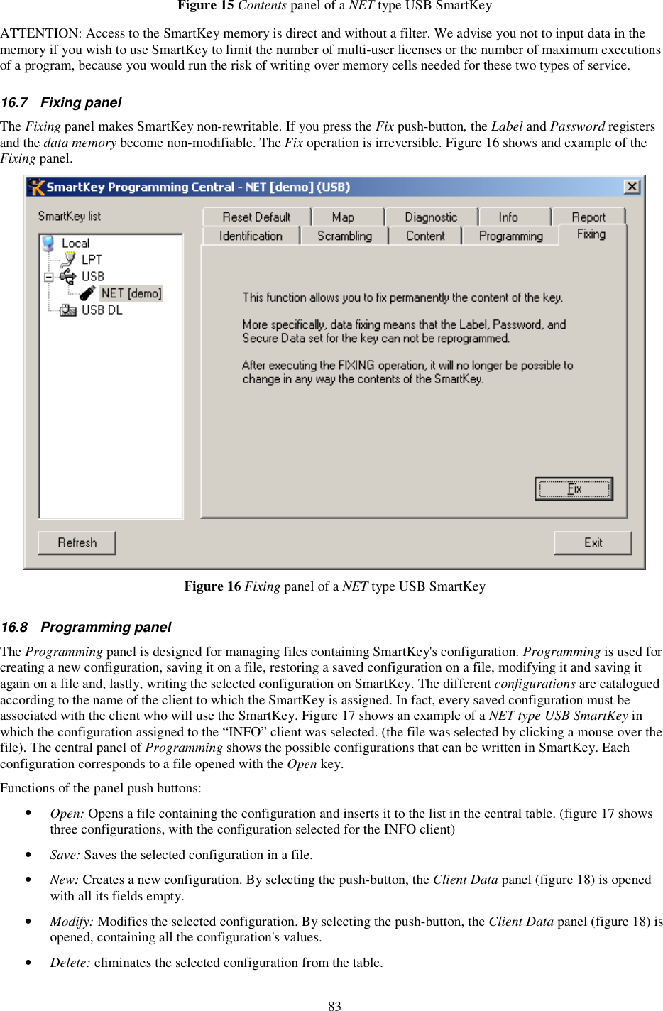 83 Figure 15 Contents panel of a NET type USB SmartKey  ATTENTION: Access to the SmartKey memory is direct and without a filter. We advise you not to input data in the memory if you wish to use SmartKey to limit the number of multi-user licenses or the number of maximum executions of a program, because you would run the risk of writing over memory cells needed for these two types of service. 16.7  Fixing panel The Fixing panel makes SmartKey non-rewritable. If you press the Fix push-button, the Label and Password registers and the data memory become non-modifiable. The Fix operation is irreversible. Figure 16 shows and example of the Fixing panel.  Figure 16 Fixing panel of a NET type USB SmartKey  16.8  Programming panel The Programming panel is designed for managing files containing SmartKey&apos;s configuration. Programming is used for creating a new configuration, saving it on a file, restoring a saved configuration on a file, modifying it and saving it again on a file and, lastly, writing the selected configuration on SmartKey. The different configurations are catalogued according to the name of the client to which the SmartKey is assigned. In fact, every saved configuration must be associated with the client who will use the SmartKey. Figure 17 shows an example of a NET type USB SmartKey in which the configuration assigned to the “INFO” client was selected. (the file was selected by clicking a mouse over the file). The central panel of Programming shows the possible configurations that can be written in SmartKey. Each configuration corresponds to a file opened with the Open key. Functions of the panel push buttons: •  Open: Opens a file containing the configuration and inserts it to the list in the central table. (figure 17 shows three configurations, with the configuration selected for the INFO client) •  Save: Saves the selected configuration in a file. •  New: Creates a new configuration. By selecting the push-button, the Client Data panel (figure 18) is opened with all its fields empty. •  Modify: Modifies the selected configuration. By selecting the push-button, the Client Data panel (figure 18) is opened, containing all the configuration&apos;s values. •  Delete: eliminates the selected configuration from the table. 