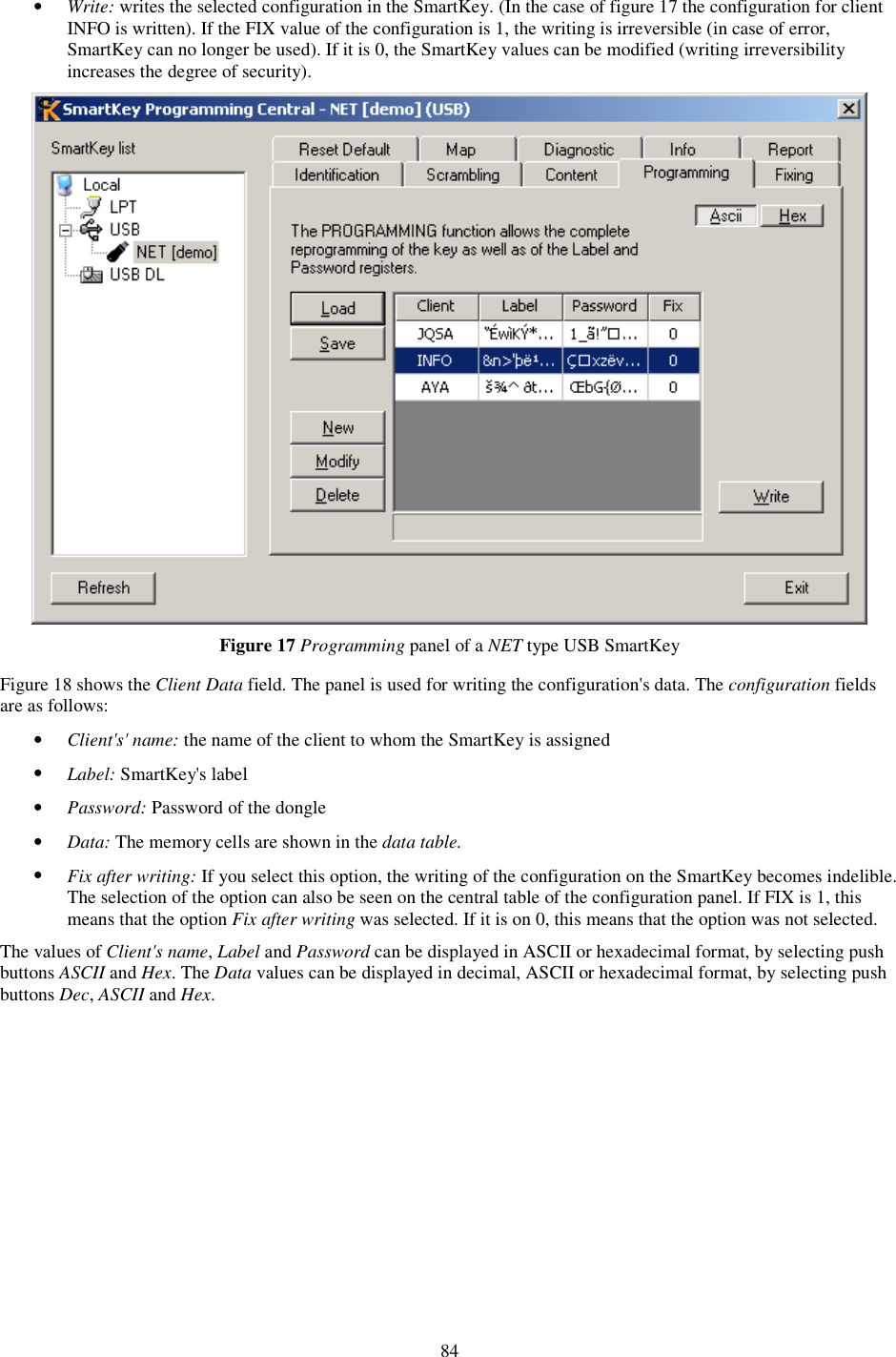 84 •  Write: writes the selected configuration in the SmartKey. (In the case of figure 17 the configuration for client INFO is written). If the FIX value of the configuration is 1, the writing is irreversible (in case of error, SmartKey can no longer be used). If it is 0, the SmartKey values can be modified (writing irreversibility increases the degree of security).  Figure 17 Programming panel of a NET type USB SmartKey  Figure 18 shows the Client Data field. The panel is used for writing the configuration&apos;s data. The configuration fields are as follows: •  Client&apos;s&apos; name: the name of the client to whom the SmartKey is assigned •  Label: SmartKey&apos;s label •  Password: Password of the dongle •  Data: The memory cells are shown in the data table. •  Fix after writing: If you select this option, the writing of the configuration on the SmartKey becomes indelible. The selection of the option can also be seen on the central table of the configuration panel. If FIX is 1, this means that the option Fix after writing was selected. If it is on 0, this means that the option was not selected.  The values of Client&apos;s name, Label and Password can be displayed in ASCII or hexadecimal format, by selecting push buttons ASCII and Hex. The Data values can be displayed in decimal, ASCII or hexadecimal format, by selecting push buttons Dec, ASCII and Hex. 