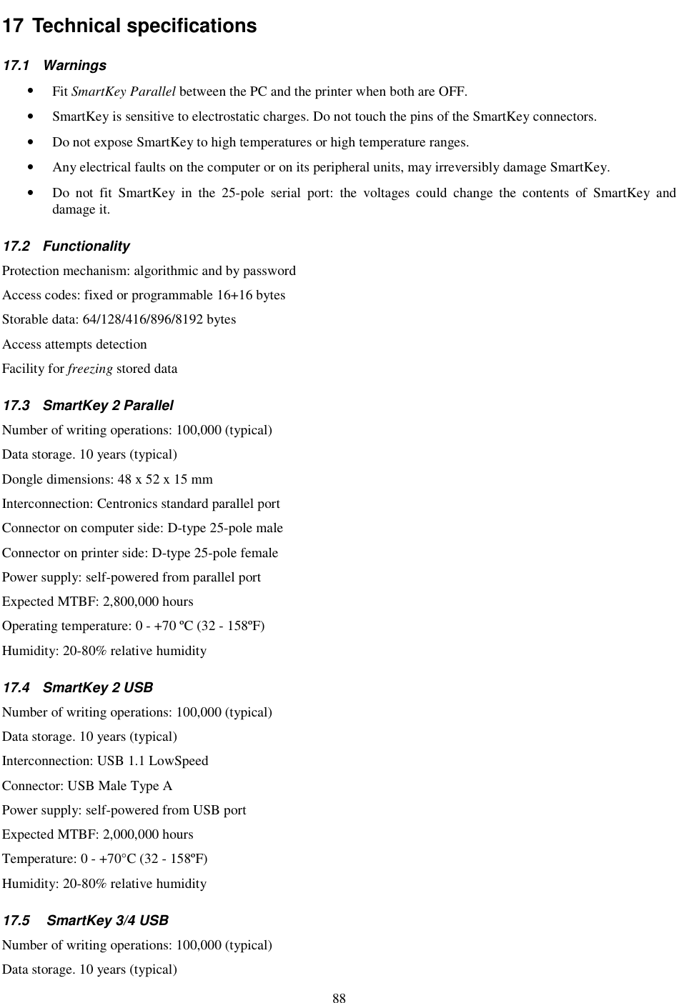 88 17 Technical specifications  17.1  Warnings  •  Fit SmartKey Parallel between the PC and the printer when both are OFF. •  SmartKey is sensitive to electrostatic charges. Do not touch the pins of the SmartKey connectors. •  Do not expose SmartKey to high temperatures or high temperature ranges. •  Any electrical faults on the computer or on its peripheral units, may irreversibly damage SmartKey. •  Do  not  fit  SmartKey  in  the  25-pole  serial  port:  the  voltages  could  change  the  contents  of  SmartKey  and damage it. 17.2  Functionality Protection mechanism: algorithmic and by password Access codes: fixed or programmable 16+16 bytes Storable data: 64/128/416/896/8192 bytes Access attempts detection Facility for freezing stored data 17.3  SmartKey 2 Parallel Number of writing operations: 100,000 (typical) Data storage. 10 years (typical) Dongle dimensions: 48 x 52 x 15 mm Interconnection: Centronics standard parallel port Connector on computer side: D-type 25-pole male Connector on printer side: D-type 25-pole female Power supply: self-powered from parallel port Expected MTBF: 2,800,000 hours Operating temperature: 0 - +70 ºC (32 - 158ºF) Humidity: 20-80% relative humidity 17.4  SmartKey 2 USB Number of writing operations: 100,000 (typical) Data storage. 10 years (typical) Interconnection: USB 1.1 LowSpeed Connector: USB Male Type A Power supply: self-powered from USB port Expected MTBF: 2,000,000 hours Temperature: 0 - +70°C (32 - 158ºF) Humidity: 20-80% relative humidity 17.5   SmartKey 3/4 USB Number of writing operations: 100,000 (typical) Data storage. 10 years (typical) 