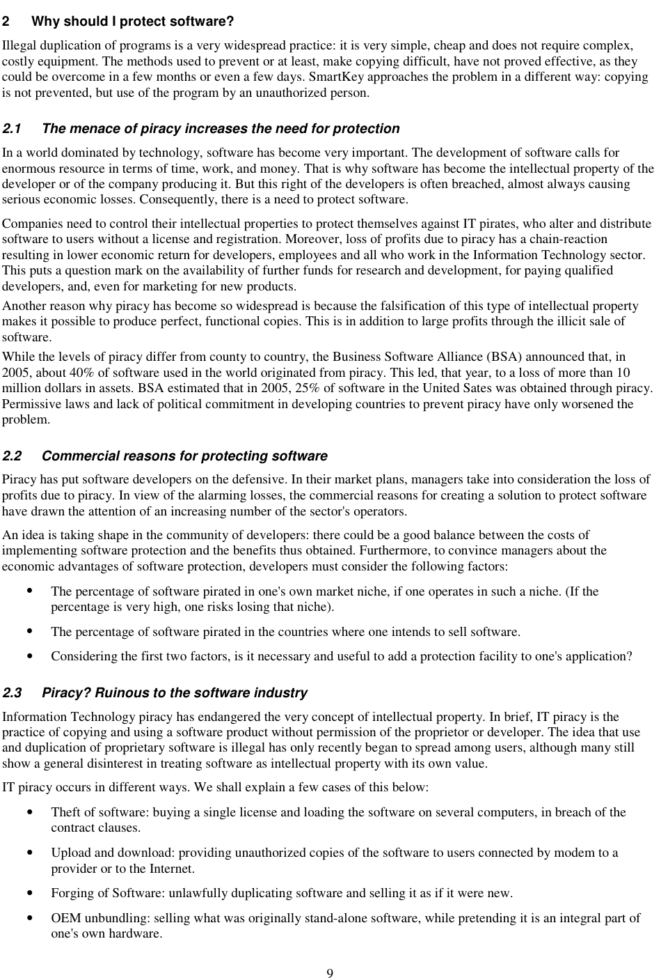9 2  Why should I protect software? Illegal duplication of programs is a very widespread practice: it is very simple, cheap and does not require complex, costly equipment. The methods used to prevent or at least, make copying difficult, have not proved effective, as they could be overcome in a few months or even a few days. SmartKey approaches the problem in a different way: copying is not prevented, but use of the program by an unauthorized person. 2.1  The menace of piracy increases the need for protection  In a world dominated by technology, software has become very important. The development of software calls for enormous resource in terms of time, work, and money. That is why software has become the intellectual property of the developer or of the company producing it. But this right of the developers is often breached, almost always causing serious economic losses. Consequently, there is a need to protect software. Companies need to control their intellectual properties to protect themselves against IT pirates, who alter and distribute software to users without a license and registration. Moreover, loss of profits due to piracy has a chain-reaction resulting in lower economic return for developers, employees and all who work in the Information Technology sector. This puts a question mark on the availability of further funds for research and development, for paying qualified developers, and, even for marketing for new products. Another reason why piracy has become so widespread is because the falsification of this type of intellectual property makes it possible to produce perfect, functional copies. This is in addition to large profits through the illicit sale of software. While the levels of piracy differ from county to country, the Business Software Alliance (BSA) announced that, in 2005, about 40% of software used in the world originated from piracy. This led, that year, to a loss of more than 10 million dollars in assets. BSA estimated that in 2005, 25% of software in the United Sates was obtained through piracy. Permissive laws and lack of political commitment in developing countries to prevent piracy have only worsened the problem. 2.2  Commercial reasons for protecting software  Piracy has put software developers on the defensive. In their market plans, managers take into consideration the loss of profits due to piracy. In view of the alarming losses, the commercial reasons for creating a solution to protect software have drawn the attention of an increasing number of the sector&apos;s operators.  An idea is taking shape in the community of developers: there could be a good balance between the costs of implementing software protection and the benefits thus obtained. Furthermore, to convince managers about the economic advantages of software protection, developers must consider the following factors: •  The percentage of software pirated in one&apos;s own market niche, if one operates in such a niche. (If the percentage is very high, one risks losing that niche). •  The percentage of software pirated in the countries where one intends to sell software. •  Considering the first two factors, is it necessary and useful to add a protection facility to one&apos;s application? 2.3  Piracy? Ruinous to the software industry Information Technology piracy has endangered the very concept of intellectual property. In brief, IT piracy is the practice of copying and using a software product without permission of the proprietor or developer. The idea that use and duplication of proprietary software is illegal has only recently began to spread among users, although many still show a general disinterest in treating software as intellectual property with its own value. IT piracy occurs in different ways. We shall explain a few cases of this below: •  Theft of software: buying a single license and loading the software on several computers, in breach of the contract clauses. •  Upload and download: providing unauthorized copies of the software to users connected by modem to a provider or to the Internet. •  Forging of Software: unlawfully duplicating software and selling it as if it were new.  •  OEM unbundling: selling what was originally stand-alone software, while pretending it is an integral part of one&apos;s own hardware. 