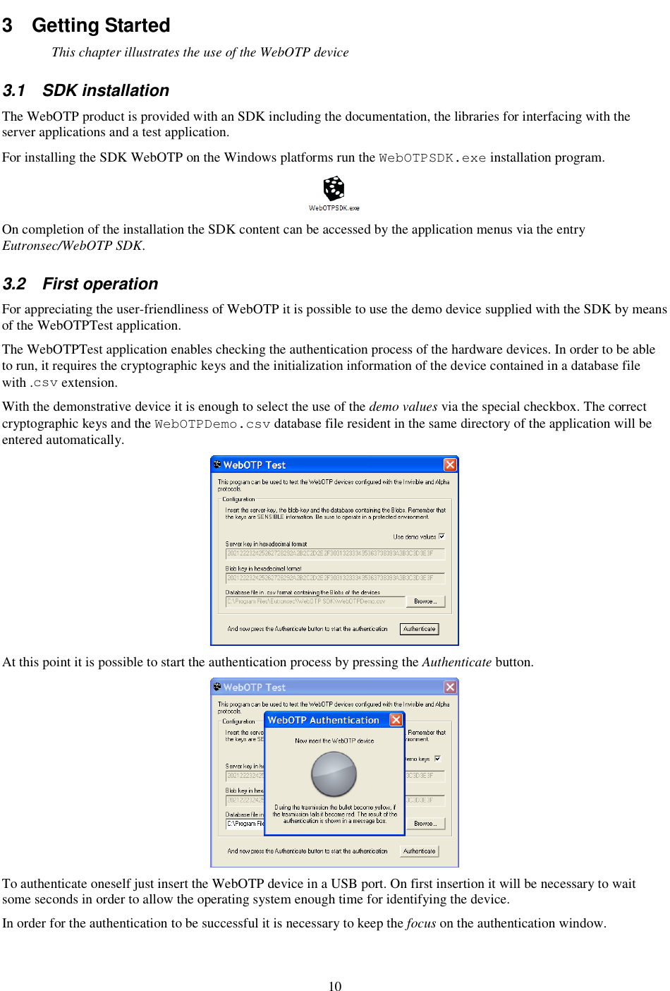10 3  Getting Started This chapter illustrates the use of the WebOTP device 3.1  SDK installation The WebOTP product is provided with an SDK including the documentation, the libraries for interfacing with the server applications and a test application. For installing the SDK WebOTP on the Windows platforms run the WebOTPSDK.exe installation program.  On completion of the installation the SDK content can be accessed by the application menus via the entry Eutronsec/WebOTP SDK. 3.2  First operation For appreciating the user-friendliness of WebOTP it is possible to use the demo device supplied with the SDK by means of the WebOTPTest application. The WebOTPTest application enables checking the authentication process of the hardware devices. In order to be able to run, it requires the cryptographic keys and the initialization information of the device contained in a database file with .csv extension. With the demonstrative device it is enough to select the use of the demo values via the special checkbox. The correct cryptographic keys and the WebOTPDemo.csv database file resident in the same directory of the application will be entered automatically.  At this point it is possible to start the authentication process by pressing the Authenticate button.  To authenticate oneself just insert the WebOTP device in a USB port. On first insertion it will be necessary to wait some seconds in order to allow the operating system enough time for identifying the device. In order for the authentication to be successful it is necessary to keep the focus on the authentication window. 