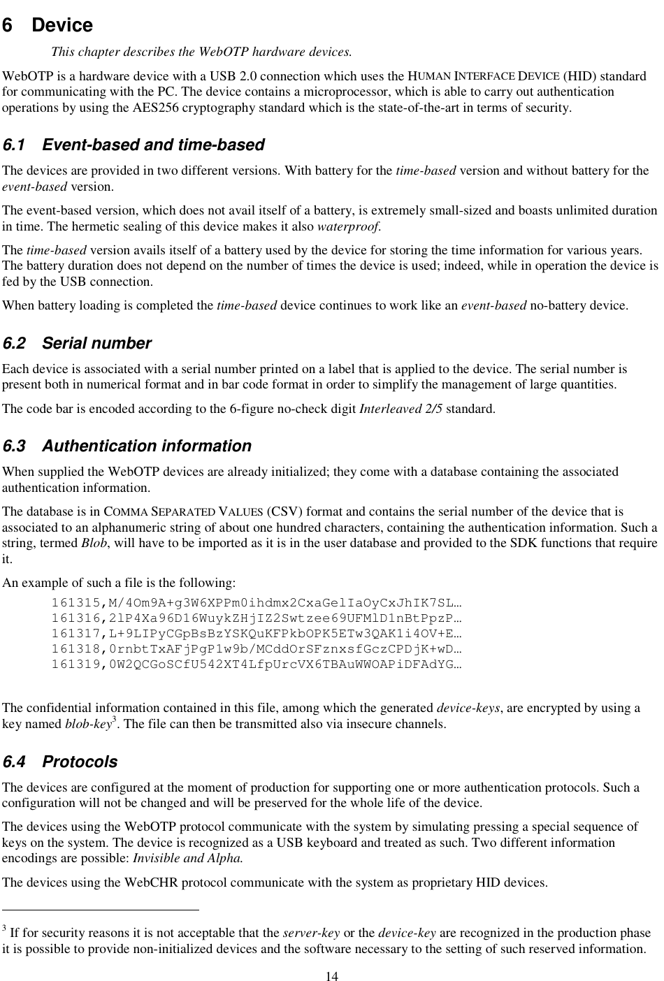 14 6  Device This chapter describes the WebOTP hardware devices. WebOTP is a hardware device with a USB 2.0 connection which uses the HUMAN INTERFACE DEVICE (HID) standard for communicating with the PC. The device contains a microprocessor, which is able to carry out authentication operations by using the AES256 cryptography standard which is the state-of-the-art in terms of security. 6.1  Event-based and time-based The devices are provided in two different versions. With battery for the time-based version and without battery for the event-based version. The event-based version, which does not avail itself of a battery, is extremely small-sized and boasts unlimited duration in time. The hermetic sealing of this device makes it also waterproof. The time-based version avails itself of a battery used by the device for storing the time information for various years. The battery duration does not depend on the number of times the device is used; indeed, while in operation the device is fed by the USB connection. When battery loading is completed the time-based device continues to work like an event-based no-battery device. 6.2  Serial number Each device is associated with a serial number printed on a label that is applied to the device. The serial number is present both in numerical format and in bar code format in order to simplify the management of large quantities. The code bar is encoded according to the 6-figure no-check digit Interleaved 2/5 standard. 6.3  Authentication information When supplied the WebOTP devices are already initialized; they come with a database containing the associated authentication information. The database is in COMMA SEPARATED VALUES (CSV) format and contains the serial number of the device that is associated to an alphanumeric string of about one hundred characters, containing the authentication information. Such a string, termed Blob, will have to be imported as it is in the user database and provided to the SDK functions that require it. An example of such a file is the following: 161315,M/4Om9A+g3W6XPPm0ihdmx2CxaGelIaOyCxJhIK7SL… 161316,2lP4Xa96D16WuykZHjIZ2Swtzee69UFMlD1nBtPpzP… 161317,L+9LIPyCGpBsBzYSKQuKFPkbOPK5ETw3QAK1i4OV+E… 161318,0rnbtTxAFjPgP1w9b/MCddOrSFznxsfGczCPDjK+wD… 161319,0W2QCGoSCfU542XT4LfpUrcVX6TBAuWWOAPiDFAdYG…    The confidential information contained in this file, among which the generated device-keys, are encrypted by using a key named blob-key3. The file can then be transmitted also via insecure channels. 6.4  Protocols The devices are configured at the moment of production for supporting one or more authentication protocols. Such a configuration will not be changed and will be preserved for the whole life of the device. The devices using the WebOTP protocol communicate with the system by simulating pressing a special sequence of keys on the system. The device is recognized as a USB keyboard and treated as such. Two different information encodings are possible: Invisible and Alpha. The devices using the WebCHR protocol communicate with the system as proprietary HID devices.                                                            3 If for security reasons it is not acceptable that the server-key or the device-key are recognized in the production phase it is possible to provide non-initialized devices and the software necessary to the setting of such reserved information. 