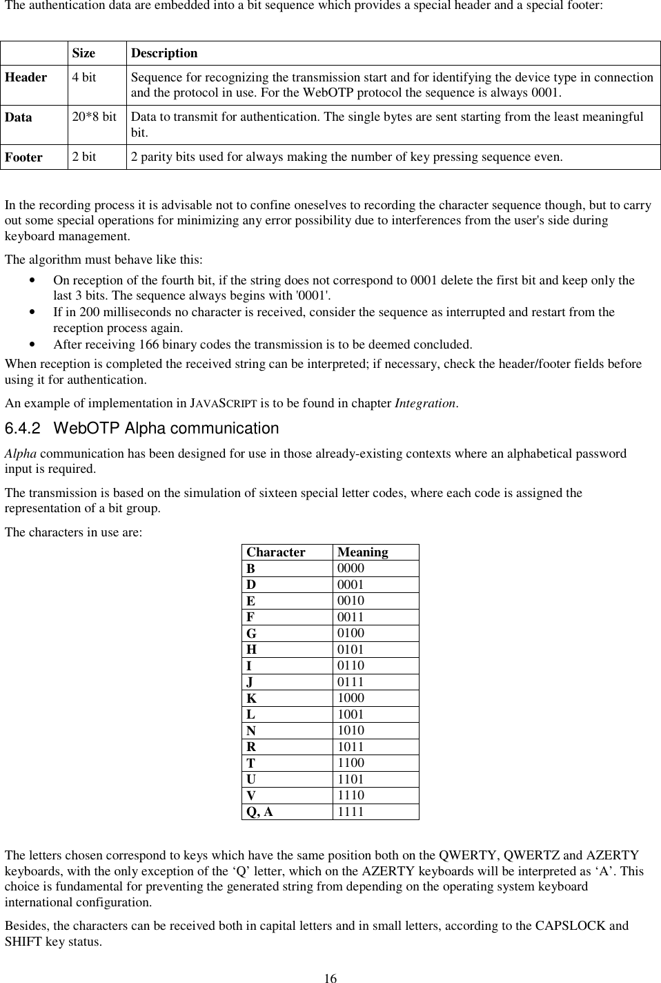 16 The authentication data are embedded into a bit sequence which provides a special header and a special footer:    Size  Description Header  4 bit  Sequence for recognizing the transmission start and for identifying the device type in connection and the protocol in use. For the WebOTP protocol the sequence is always 0001. Data  20*8 bit  Data to transmit for authentication. The single bytes are sent starting from the least meaningful bit. Footer  2 bit  2 parity bits used for always making the number of key pressing sequence even.  In the recording process it is advisable not to confine oneselves to recording the character sequence though, but to carry out some special operations for minimizing any error possibility due to interferences from the user&apos;s side during keyboard management. The algorithm must behave like this: •  On reception of the fourth bit, if the string does not correspond to 0001 delete the first bit and keep only the last 3 bits. The sequence always begins with &apos;0001&apos;. •  If in 200 milliseconds no character is received, consider the sequence as interrupted and restart from the reception process again. •  After receiving 166 binary codes the transmission is to be deemed concluded. When reception is completed the received string can be interpreted; if necessary, check the header/footer fields before using it for authentication. An example of implementation in JAVASCRIPT is to be found in chapter Integration. 6.4.2  WebOTP Alpha communication Alpha communication has been designed for use in those already-existing contexts where an alphabetical password input is required. The transmission is based on the simulation of sixteen special letter codes, where each code is assigned the representation of a bit group. The characters in use are: Character  Meaning B  0000 D  0001 E  0010 F  0011 G  0100 H  0101 I  0110 J  0111 K  1000 L  1001 N  1010 R  1011 T  1100 U  1101 V  1110 Q, A  1111  The letters chosen correspond to keys which have the same position both on the QWERTY, QWERTZ and AZERTY keyboards, with the only exception of the ‘Q’ letter, which on the AZERTY keyboards will be interpreted as ‘A’. This choice is fundamental for preventing the generated string from depending on the operating system keyboard international configuration. Besides, the characters can be received both in capital letters and in small letters, according to the CAPSLOCK and SHIFT key status. 