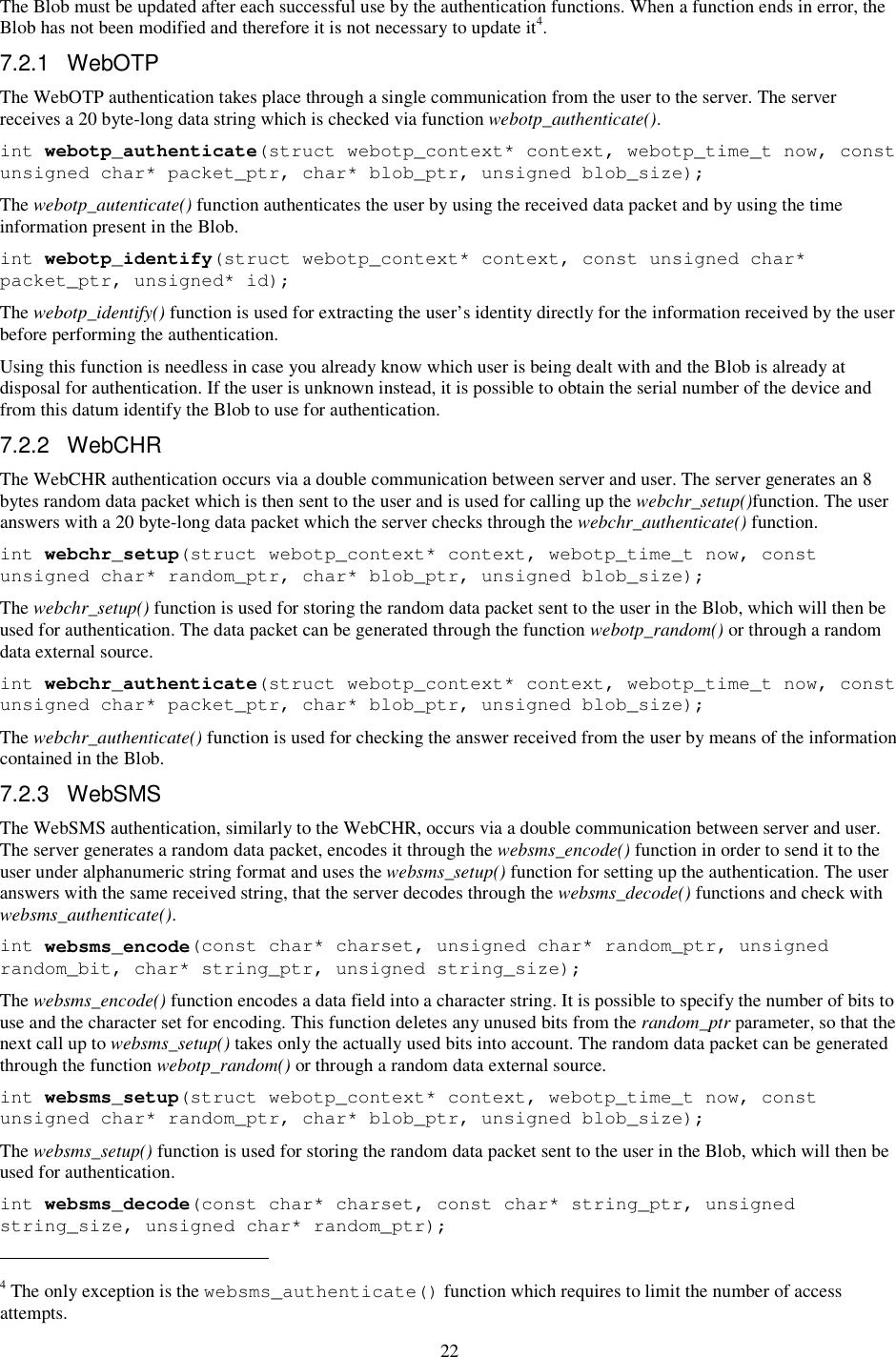 22 The Blob must be updated after each successful use by the authentication functions. When a function ends in error, the Blob has not been modified and therefore it is not necessary to update it4.  7.2.1  WebOTP The WebOTP authentication takes place through a single communication from the user to the server. The server receives a 20 byte-long data string which is checked via function webotp_authenticate(). int webotp_authenticate(struct webotp_context* context, webotp_time_t now, const unsigned char* packet_ptr, char* blob_ptr, unsigned blob_size); The webotp_autenticate() function authenticates the user by using the received data packet and by using the time information present in the Blob. int webotp_identify(struct webotp_context* context, const unsigned char* packet_ptr, unsigned* id); The webotp_identify() function is used for extracting the user’s identity directly for the information received by the user before performing the authentication. Using this function is needless in case you already know which user is being dealt with and the Blob is already at disposal for authentication. If the user is unknown instead, it is possible to obtain the serial number of the device and from this datum identify the Blob to use for authentication. 7.2.2  WebCHR The WebCHR authentication occurs via a double communication between server and user. The server generates an 8 bytes random data packet which is then sent to the user and is used for calling up the webchr_setup()function. The user answers with a 20 byte-long data packet which the server checks through the webchr_authenticate() function. int webchr_setup(struct webotp_context* context, webotp_time_t now, const unsigned char* random_ptr, char* blob_ptr, unsigned blob_size); The webchr_setup() function is used for storing the random data packet sent to the user in the Blob, which will then be used for authentication. The data packet can be generated through the function webotp_random() or through a random data external source. int webchr_authenticate(struct webotp_context* context, webotp_time_t now, const unsigned char* packet_ptr, char* blob_ptr, unsigned blob_size); The webchr_authenticate() function is used for checking the answer received from the user by means of the information contained in the Blob. 7.2.3  WebSMS The WebSMS authentication, similarly to the WebCHR, occurs via a double communication between server and user. The server generates a random data packet, encodes it through the websms_encode() function in order to send it to the user under alphanumeric string format and uses the websms_setup() function for setting up the authentication. The user answers with the same received string, that the server decodes through the websms_decode() functions and check with websms_authenticate(). int websms_encode(const char* charset, unsigned char* random_ptr, unsigned random_bit, char* string_ptr, unsigned string_size); The websms_encode() function encodes a data field into a character string. It is possible to specify the number of bits to use and the character set for encoding. This function deletes any unused bits from the random_ptr parameter, so that the next call up to websms_setup() takes only the actually used bits into account. The random data packet can be generated through the function webotp_random() or through a random data external source. int websms_setup(struct webotp_context* context, webotp_time_t now, const unsigned char* random_ptr, char* blob_ptr, unsigned blob_size); The websms_setup() function is used for storing the random data packet sent to the user in the Blob, which will then be used for authentication. int websms_decode(const char* charset, const char* string_ptr, unsigned string_size, unsigned char* random_ptr);                                                            4 The only exception is the websms_authenticate() function which requires to limit the number of access attempts. 