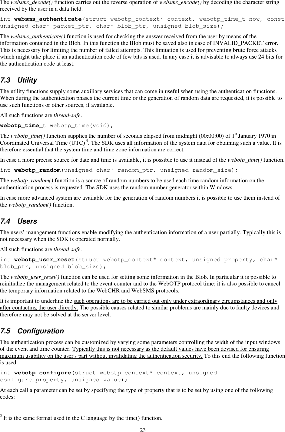 23 The websms_decode() function carries out the reverse operation of websms_encode() by decoding the character string received by the user in a data field. int websms_authenticate(struct webotp_context* context, webotp_time_t now, const unsigned char* packet_ptr, char* blob_ptr, unsigned blob_size); The websms_authenticate() function is used for checking the answer received from the user by means of the information contained in the Blob. In this function the Blob must be saved also in case of INVALID_PACKET error. This is necessary for limiting the number of failed attempts. This limitation is used for preventing brute force attacks which might take place if an authentication code of few bits is used. In any case it is advisable to always use 24 bits for the authentication code at least. 7.3  Utility The utility functions supply some auxiliary services that can come in useful when using the authentication functions. When during the authentication phases the current time or the generation of random data are requested, it is possible to use such functions or other sources, if available. All such functions are thread-safe. webotp_time_t webotp_time(void); The webotp_time() function supplies the number of seconds elapsed from midnight (00:00:00) of 1st January 1970 in Coordinated Universal Time (UTC) 5. The SDK uses all information of the system data for obtaining such a value. It is therefore essential that the system time and time zone information are correct. In case a more precise source for date and time is available, it is possible to use it instead of the webotp_time() function. int webotp_random(unsigned char* random_ptr, unsigned random_size); The webotp_random() function is a source of random numbers to be used each time random information on the authentication process is requested. The SDK uses the random number generator within Windows. In case more advanced system are available for the generation of random numbers it is possible to use them instead of the webotp_random() function. 7.4  Users The users’ management functions enable modifying the authentication information of a user partially. Typically this is not necessary when the SDK is operated normally. All such functions are thread-safe. int webotp_user_reset(struct webotp_context* context, unsigned property, char* blob_ptr, unsigned blob_size); The webotp_user_reset() function can be used for setting some information in the Blob. In particular it is possible to reinitialize the management related to the event counter and to the WebOTP protocol time; it is also possible to cancel the temporary information related to the WebCHR and WebSMS protocols. It is important to underline the such operations are to be carried out only under extraordinary circumstances and only after contacting the user directly. The possible causes related to similar problems are mainly due to faulty devices and therefore may not be solved at the server level. 7.5  Configuration The authentication process can be customized by varying some parameters controlling the width of the input windows of the event and time counter. Typically this is not necessary as the default values have been devised for ensuring maximum usability on the user&apos;s part without invalidating the authentication security. To this end the following function is used: int webotp_configure(struct webotp_context* context, unsigned configure_property, unsigned value); At each call a parameter can be set by specifying the type of property that is to be set by using one of the following codes:                                                            5 It is the same format used in the C language by the time() function. 