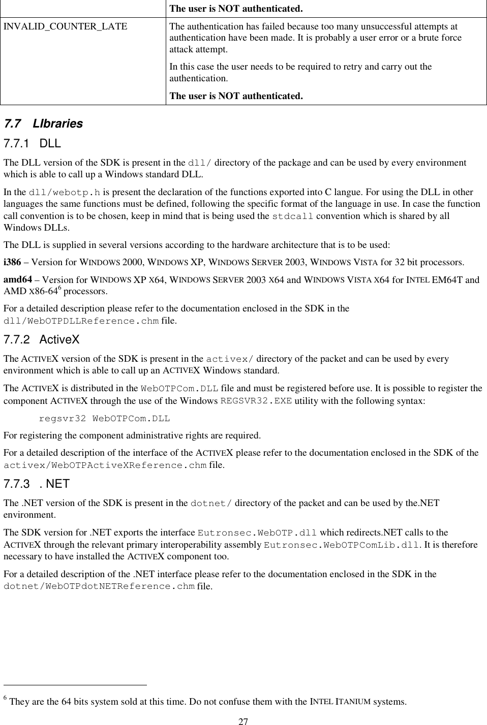 27 The user is NOT authenticated. INVALID_COUNTER_LATE  The authentication has failed because too many unsuccessful attempts at authentication have been made. It is probably a user error or a brute force attack attempt. In this case the user needs to be required to retry and carry out the authentication. The user is NOT authenticated. 7.7  LIbraries 7.7.1  DLL The DLL version of the SDK is present in the dll/ directory of the package and can be used by every environment which is able to call up a Windows standard DLL. In the dll/webotp.h is present the declaration of the functions exported into C langue. For using the DLL in other languages the same functions must be defined, following the specific format of the language in use. In case the function call convention is to be chosen, keep in mind that is being used the stdcall convention which is shared by all Windows DLLs. The DLL is supplied in several versions according to the hardware architecture that is to be used: i386 – Version for WINDOWS 2000, WINDOWS XP, WINDOWS SERVER 2003, WINDOWS VISTA for 32 bit processors. amd64 – Version for WINDOWS XP X64, WINDOWS SERVER 2003 X64 and WINDOWS VISTA X64 for INTEL EM64T and AMD X86-646 processors. For a detailed description please refer to the documentation enclosed in the SDK in the dll/WebOTPDLLReference.chm file. 7.7.2  ActiveX The ACTIVEX version of the SDK is present in the activex/ directory of the packet and can be used by every environment which is able to call up an ACTIVEX Windows standard. The ACTIVEX is distributed in the WebOTPCom.DLL file and must be registered before use. It is possible to register the component ACTIVEX through the use of the Windows REGSVR32.EXE utility with the following syntax: regsvr32 WebOTPCom.DLL For registering the component administrative rights are required. For a detailed description of the interface of the ACTIVEX please refer to the documentation enclosed in the SDK of the activex/WebOTPActiveXReference.chm file. 7.7.3  . NET The .NET version of the SDK is present in the dotnet/ directory of the packet and can be used by the.NET environment. The SDK version for .NET exports the interface Eutronsec.WebOTP.dll which redirects.NET calls to the ACTIVEX through the relevant primary interoperability assembly Eutronsec.WebOTPComLib.dll. It is therefore necessary to have installed the ACTIVEX component too. For a detailed description of the .NET interface please refer to the documentation enclosed in the SDK in the dotnet/WebOTPdotNETReference.chm file.                                                            6 They are the 64 bits system sold at this time. Do not confuse them with the INTEL ITANIUM systems. 