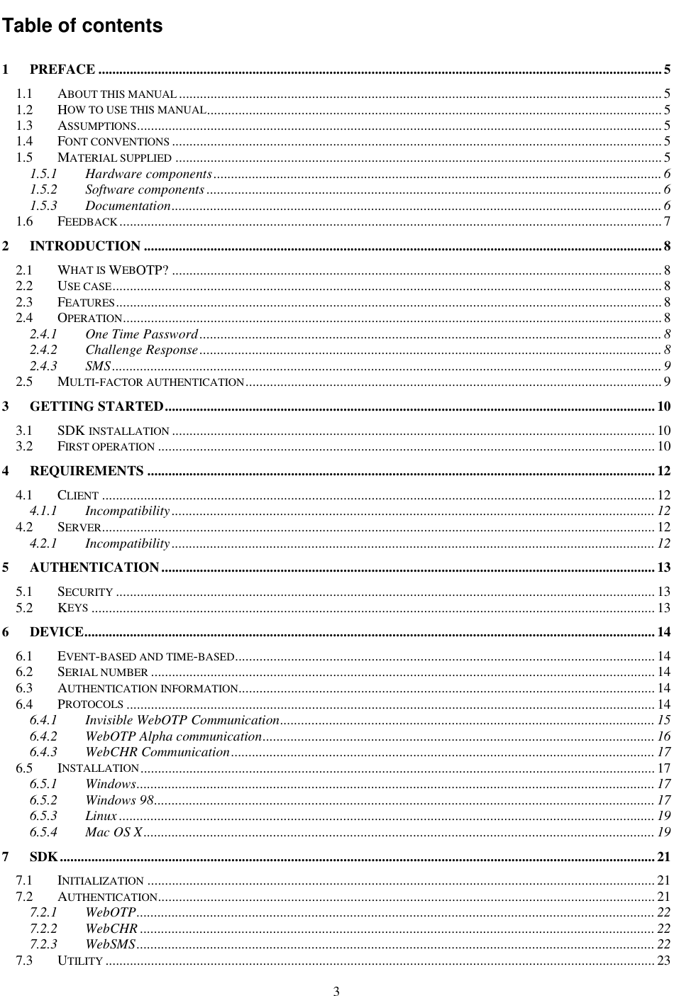 3 Table of contents 1 PREFACE .................................................................................................................................................................5 1.1 ABOUT THIS MANUAL..........................................................................................................................................5 1.2 HOW TO USE THIS MANUAL..................................................................................................................................5 1.3 ASSUMPTIONS......................................................................................................................................................5 1.4 FONT CONVENTIONS............................................................................................................................................5 1.5 MATERIAL SUPPLIED...........................................................................................................................................5 1.5.1 Hardware components................................................................................................................................6 1.5.2 Software components ..................................................................................................................................6 1.5.3 Documentation............................................................................................................................................6 1.6 FEEDBACK...........................................................................................................................................................7 2 INTRODUCTION ....................................................................................................................................................8 2.1 WHAT IS WEBOTP? ............................................................................................................................................8 2.2 USE CASE.............................................................................................................................................................8 2.3 FEATURES............................................................................................................................................................8 2.4 OPERATION..........................................................................................................................................................8 2.4.1 One Time Password....................................................................................................................................8 2.4.2 Challenge Response....................................................................................................................................8 2.4.3 SMS.............................................................................................................................................................9 2.5 MULTI-FACTOR AUTHENTICATION.......................................................................................................................9 3 GETTING STARTED............................................................................................................................................10 3.1 SDK INSTALLATION.......................................................................................................................................... 10 3.2 FIRST OPERATION.............................................................................................................................................. 10 4 REQUIREMENTS .................................................................................................................................................12 4.1 CLIENT.............................................................................................................................................................. 12 4.1.1 Incompatibility .......................................................................................................................................... 12 4.2 SERVER.............................................................................................................................................................. 12 4.2.1 Incompatibility .......................................................................................................................................... 12 5 AUTHENTICATION.............................................................................................................................................13 5.1 SECURITY.......................................................................................................................................................... 13 5.2 KEYS................................................................................................................................................................. 13 6 DEVICE...................................................................................................................................................................14 6.1 EVENT-BASED AND TIME-BASED........................................................................................................................ 14 6.2 SERIAL NUMBER................................................................................................................................................ 14 6.3 AUTHENTICATION INFORMATION....................................................................................................................... 14 6.4 PROTOCOLS....................................................................................................................................................... 14 6.4.1 Invisible WebOTP Communication...........................................................................................................15 6.4.2 WebOTP Alpha communication................................................................................................................16 6.4.3 WebCHR Communication.........................................................................................................................17 6.5 INSTALLATION................................................................................................................................................... 17 6.5.1 Windows.................................................................................................................................................... 17 6.5.2 Windows 98............................................................................................................................................... 17 6.5.3 Linux ......................................................................................................................................................... 19 6.5.4 Mac OS X..................................................................................................................................................19 7 SDK..........................................................................................................................................................................21 7.1 INITIALIZATION................................................................................................................................................. 21 7.2 AUTHENTICATION.............................................................................................................................................. 21 7.2.1 WebOTP.................................................................................................................................................... 22 7.2.2 WebCHR ................................................................................................................................................... 22 7.2.3 WebSMS.................................................................................................................................................... 22 7.3 UTILITY............................................................................................................................................................. 23 