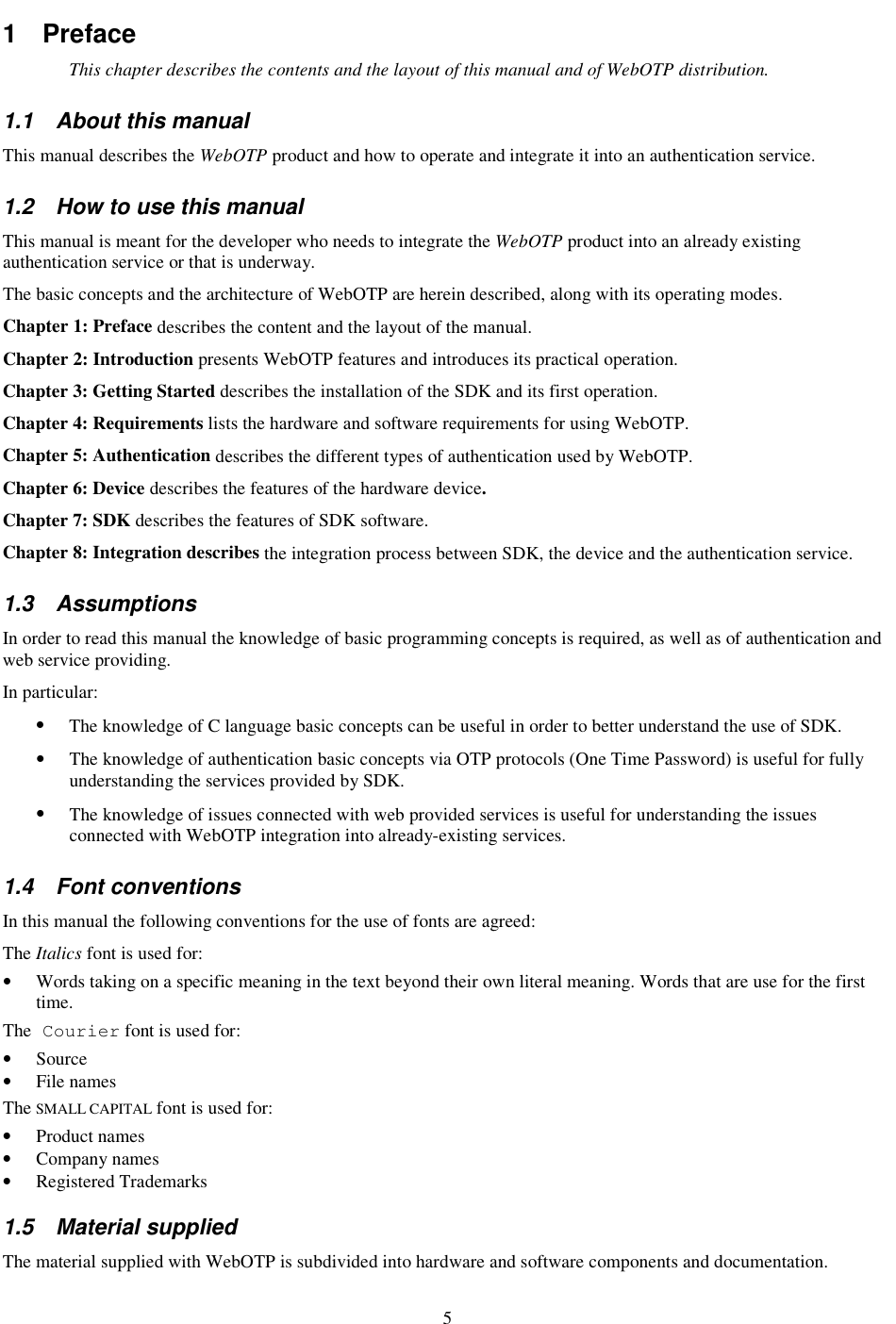 5 1  Preface This chapter describes the contents and the layout of this manual and of WebOTP distribution. 1.1  About this manual This manual describes the WebOTP product and how to operate and integrate it into an authentication service. 1.2  How to use this manual This manual is meant for the developer who needs to integrate the WebOTP product into an already existing authentication service or that is underway. The basic concepts and the architecture of WebOTP are herein described, along with its operating modes. Chapter 1: Preface describes the content and the layout of the manual. Chapter 2: Introduction presents WebOTP features and introduces its practical operation. Chapter 3: Getting Started describes the installation of the SDK and its first operation. Chapter 4: Requirements lists the hardware and software requirements for using WebOTP. Chapter 5: Authentication describes the different types of authentication used by WebOTP. Chapter 6: Device describes the features of the hardware device. Chapter 7: SDK describes the features of SDK software. Chapter 8: Integration describes the integration process between SDK, the device and the authentication service. 1.3  Assumptions In order to read this manual the knowledge of basic programming concepts is required, as well as of authentication and web service providing. In particular: •  The knowledge of C language basic concepts can be useful in order to better understand the use of SDK. •  The knowledge of authentication basic concepts via OTP protocols (One Time Password) is useful for fully understanding the services provided by SDK. •  The knowledge of issues connected with web provided services is useful for understanding the issues connected with WebOTP integration into already-existing services. 1.4  Font conventions In this manual the following conventions for the use of fonts are agreed: The Italics font is used for: •  Words taking on a specific meaning in the text beyond their own literal meaning. Words that are use for the first time. The Courier font is used for: •  Source •  File names The SMALL CAPITAL font is used for: •  Product names •  Company names •  Registered Trademarks 1.5  Material supplied The material supplied with WebOTP is subdivided into hardware and software components and documentation. 