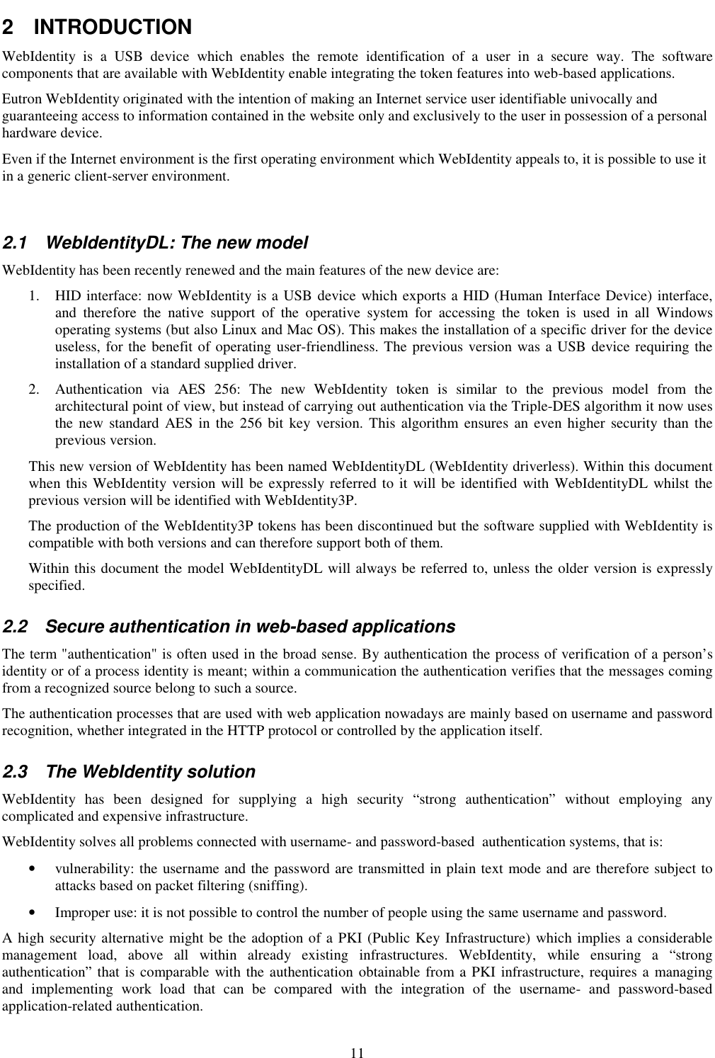 11 2  INTRODUCTION WebIdentity  is  a  USB  device  which  enables  the  remote  identification  of  a  user  in  a  secure  way.  The  software components that are available with WebIdentity enable integrating the token features into web-based applications. Eutron WebIdentity originated with the intention of making an Internet service user identifiable univocally and guaranteeing access to information contained in the website only and exclusively to the user in possession of a personal hardware device. Even if the Internet environment is the first operating environment which WebIdentity appeals to, it is possible to use it in a generic client-server environment.  2.1  WebIdentityDL: The new model WebIdentity has been recently renewed and the main features of the new device are: 1. HID interface: now WebIdentity is a USB device which exports a HID (Human Interface Device) interface, and  therefore  the  native  support  of  the  operative  system  for  accessing  the  token  is  used  in  all  Windows operating systems (but also Linux and Mac OS). This makes the installation of a specific driver for the device useless, for the benefit of operating user-friendliness. The previous version was a USB device requiring the installation of a standard supplied driver.  2. Authentication  via  AES  256:  The  new  WebIdentity  token  is  similar  to  the  previous  model  from  the architectural point of view, but instead of carrying out authentication via the Triple-DES algorithm it now uses the new  standard  AES  in  the  256 bit  key version.  This  algorithm ensures an  even higher security  than  the previous version. This new version of WebIdentity has been named WebIdentityDL (WebIdentity driverless). Within this document when this WebIdentity version will be expressly referred to it will be identified with WebIdentityDL whilst the previous version will be identified with WebIdentity3P. The production of the WebIdentity3P tokens has been discontinued but the software supplied with WebIdentity is compatible with both versions and can therefore support both of them.  Within this document the model WebIdentityDL will always be referred to, unless the older version is expressly specified. 2.2  Secure authentication in web-based applications The term &quot;authentication&quot; is often used in the broad sense. By authentication the process of verification of a person’s identity or of a process identity is meant; within a communication the authentication verifies that the messages coming from a recognized source belong to such a source. The authentication processes that are used with web application nowadays are mainly based on username and password recognition, whether integrated in the HTTP protocol or controlled by the application itself. 2.3  The WebIdentity solution WebIdentity  has  been  designed  for  supplying  a  high  security  “strong  authentication”  without  employing  any complicated and expensive infrastructure.  WebIdentity solves all problems connected with username- and password-based  authentication systems, that is: • vulnerability: the username and the password are transmitted in plain text mode and are therefore subject to attacks based on packet filtering (sniffing). • Improper use: it is not possible to control the number of people using the same username and password. A high security alternative might be the adoption of a PKI (Public Key Infrastructure) which implies a considerable management  load,  above  all  within  already  existing  infrastructures.  WebIdentity,  while  ensuring  a  “strong authentication” that is comparable  with the authentication obtainable from a PKI infrastructure, requires a managing and  implementing  work  load  that  can  be  compared  with  the  integration  of  the  username-  and  password-based application-related authentication. 