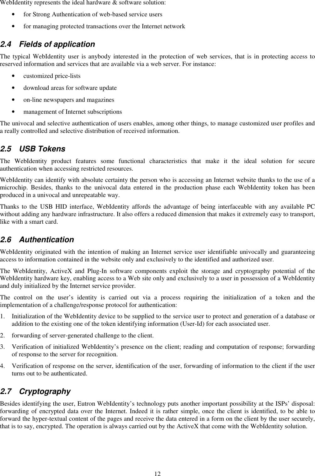 12 WebIdentity represents the ideal hardware &amp; software solution:  • for Strong Authentication of web-based service users  • for managing protected transactions over the Internet network  2.4  Fields of application The typical WebIdentity user is anybody interested in the protection of web services, that is in protecting access to reserved information and services that are available via a web server. For instance: • customized price-lists  • download areas for software update  • on-line newspapers and magazines  • management of Internet subscriptions  The univocal and selective authentication of users enables, among other things, to manage customized user profiles and a really controlled and selective distribution of received information. 2.5  USB Tokens The  WebIdentity  product  features  some  functional  characteristics  that  make  it  the  ideal  solution  for  secure authentication when accessing restricted resources.  WebIdentity can identify with absolute certainty the person who is accessing an Internet website thanks to the use of a microchip.  Besides,  thanks  to  the  univocal  data  entered  in  the  production  phase  each  WebIdentity  token  has  been produced in a univocal and unrepeatable way. Thanks  to the USB HID  interface,  WebIdentity affords  the advantage of being interfaceable  with  any available  PC without adding any hardware infrastructure. It also offers a reduced dimension that makes it extremely easy to transport, like with a smart card.  2.6  Authentication WebIdentity originated with the intention of making an Internet service user identifiable univocally and guaranteeing access to information contained in the website only and exclusively to the identified and authorized user. The  WebIdentity,  ActiveX  and  Plug-In  software  components  exploit  the  storage  and  cryptography  potential  of  the WebIdentity hardware key, enabling access to a Web site only and exclusively to a user in possession of a WebIdentity and duly initialized by the Internet service provider. The  control  on  the  user’s  identity  is  carried  out  via  a  process  requiring  the  initialization  of  a  token  and  the implementation of a challenge/response protocol for authentication: 1. Initialization of the WebIdentity device to be supplied to the service user to protect and generation of a database or addition to the existing one of the token identifying information (User-Id) for each associated user. 2. forwarding of server-generated challenge to the client. 3. Verification of initialized WebIdentity’s presence on the client; reading and computation of response; forwarding of response to the server for recognition. 4. Verification of response on the server, identification of the user, forwarding of information to the client if the user turns out to be authenticated.  2.7  Cryptography Besides identifying the user, Eutron WebIdentity’s technology puts another important possibility at the ISPs’ disposal: forwarding of encrypted data over the Internet. Indeed it is rather simple, once the client is identified, to be able to forward the hyper-textual content of the pages and receive the data entered in a form on the client by the user securely, that is to say, encrypted. The operation is always carried out by the ActiveX that come with the WebIdentity solution. 