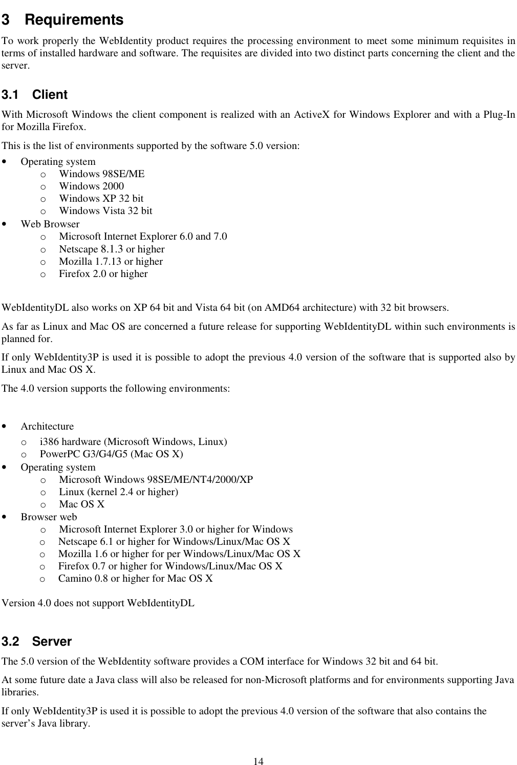 14 3  Requirements To work properly the WebIdentity product requires the processing environment to meet some minimum requisites in terms of installed hardware and software. The requisites are divided into two distinct parts concerning the client and the server. 3.1  Client With Microsoft Windows the client component is realized with an ActiveX for Windows Explorer and with a Plug-In for Mozilla Firefox. This is the list of environments supported by the software 5.0 version: • Operating system o Windows 98SE/ME o Windows 2000 o Windows XP 32 bit o Windows Vista 32 bit • Web Browser  o Microsoft Internet Explorer 6.0 and 7.0 o Netscape 8.1.3 or higher  o Mozilla 1.7.13 or higher  o Firefox 2.0 or higher  WebIdentityDL also works on XP 64 bit and Vista 64 bit (on AMD64 architecture) with 32 bit browsers. As far as Linux and Mac OS are concerned a future release for supporting WebIdentityDL within such environments is planned for. If only WebIdentity3P is used it is possible to adopt the previous 4.0 version of the software that is supported also by Linux and Mac OS X.  The 4.0 version supports the following environments:  • Architecture o i386 hardware (Microsoft Windows, Linux) o PowerPC G3/G4/G5 (Mac OS X) • Operating system o Microsoft Windows 98SE/ME/NT4/2000/XP o Linux (kernel 2.4 or higher) o Mac OS X • Browser web o Microsoft Internet Explorer 3.0 or higher for Windows o Netscape 6.1 or higher for Windows/Linux/Mac OS X o Mozilla 1.6 or higher for per Windows/Linux/Mac OS X o Firefox 0.7 or higher for Windows/Linux/Mac OS X o Camino 0.8 or higher for Mac OS X  Version 4.0 does not support WebIdentityDL  3.2  Server The 5.0 version of the WebIdentity software provides a COM interface for Windows 32 bit and 64 bit. At some future date a Java class will also be released for non-Microsoft platforms and for environments supporting Java libraries. If only WebIdentity3P is used it is possible to adopt the previous 4.0 version of the software that also contains the server’s Java library. 