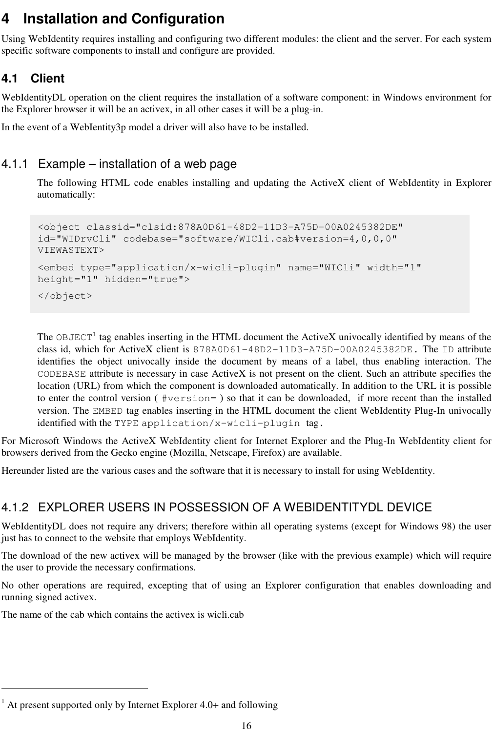 16 4  Installation and Configuration Using WebIdentity requires installing and configuring two different modules: the client and the server. For each system specific software components to install and configure are provided. 4.1  Client WebIdentityDL operation on the client requires the installation of a software component: in Windows environment for the Explorer browser it will be an activex, in all other cases it will be a plug-in. In the event of a WebIentity3p model a driver will also have to be installed.  4.1.1  Example – installation of a web page The  following  HTML  code  enables  installing  and  updating  the  ActiveX  client  of  WebIdentity  in  Explorer automatically:        The OBJECT1 tag enables inserting in the HTML document the ActiveX univocally identified by means of the class id, which for ActiveX client is 878A0D61-48D2-11D3-A75D-00A0245382DE. The ID attribute identifies  the  object  univocally  inside  the  document  by  means  of  a  label,  thus  enabling  interaction.  The CODEBASE attribute is necessary in case ActiveX is not present on the client. Such an attribute specifies the location (URL) from which the component is downloaded automatically. In addition to the URL it is possible to enter the control version ( #version= ) so that it can be downloaded,  if more recent than the installed version. The EMBED tag enables inserting in the HTML document the client WebIdentity Plug-In univocally identified with the TYPE application/x-wicli-plugin tag. For Microsoft Windows the ActiveX WebIdentity client for Internet Explorer and the Plug-In WebIdentity client for browsers derived from the Gecko engine (Mozilla, Netscape, Firefox) are available.  Hereunder listed are the various cases and the software that it is necessary to install for using WebIdentity.   4.1.2  EXPLORER USERS IN POSSESSION OF A WEBIDENTITYDL DEVICE WebIdentityDL does not require any drivers; therefore within all operating systems (except for Windows 98) the user just has to connect to the website that employs WebIdentity.  The download of the new activex will be managed by the browser (like with the previous example) which will require the user to provide the necessary confirmations. No  other  operations  are  required,  excepting  that  of  using  an  Explorer  configuration  that  enables  downloading  and running signed activex. The name of the cab which contains the activex is wicli.cab                                                             1 At present supported only by Internet Explorer 4.0+ and following  &lt;object classid=&quot;clsid:878A0D61-48D2-11D3-A75D-00A0245382DE&quot; id=&quot;WIDrvCli&quot; codebase=&quot;software/WICli.cab#version=4,0,0,0&quot; VIEWASTEXT&gt; &lt;embed type=&quot;application/x-wicli-plugin&quot; name=&quot;WICli&quot; width=&quot;1&quot; height=&quot;1&quot; hidden=&quot;true&quot;&gt; &lt;/object&gt; 